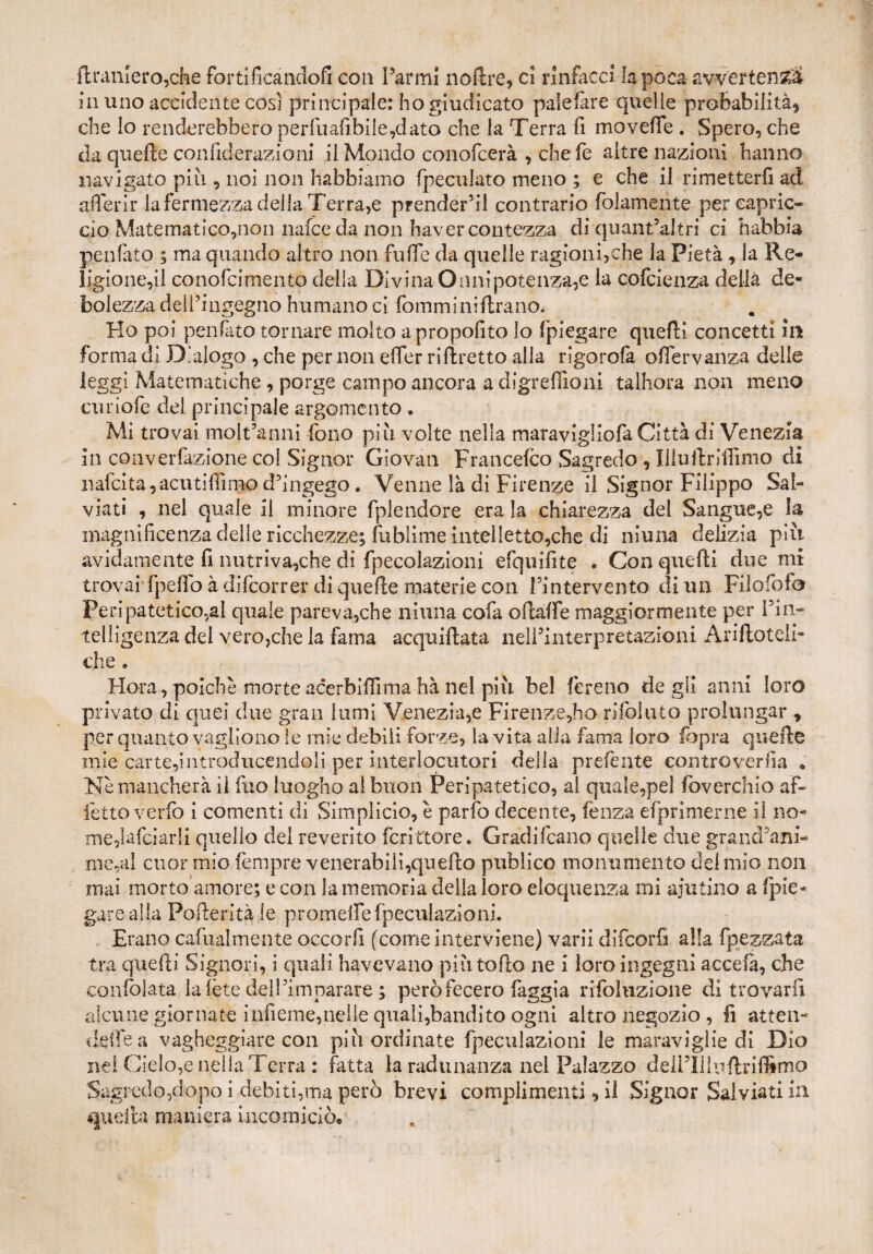 {tramerò,che fortificàndofi con Farmi noftre, ci rinfacci la poca avvertenza la uno accidente cosi principale: ho giudicato palefàre quelle probabilità, che lo renderebbero perfuabbile,dato che la Terra fi moveffe . Spero, che da quelle confiderazioni il Mondo conofcerà , che fe altre nazioni hanno navigato piu , noi non Habbiamo {peculato meno ; e che il rimetterli ad aderir la fermezza della Terra,e prenderai contrario folamente pereapric- cio Matematico,non nafce da non haver contezza dì quant’altri ci riabbia penfato ; ma quando altro non fu He da quelle ragioni,che la Pietà, la Re¬ ligione,il conofcimento della Divina Onnipotenza,e la cofcienza della de¬ bolezza dell’ingegno humano ci fomminiftrano. Ho poi penfato tornare molto apropofito lo fpiegare quelli concetti in forma di Dialogo , che per non eflfer riftretto alla rigorofa offervanza delle leggi Matematiche, porge campo ancora a digreflxoni talhora non meno curiofe dei principale argomento . Mi trovai molt’anni fono più volte nella maravigliofa Città di Venezia in converezione col Signor Giovati Francefco Sagredo , Uluftriffimo di nafcita,acutiflinjp d’ingego. Venne là di Firenze il Signor Filippo Sal¬ via ti , nel quale il minore fplendore era la chiarezza del Sangue,e la magnificenza delle ricchezze; fubìime intelletto,che di ninna delizia più avidamente fi nutriva,che di fpecolazioni efquifite . Con quelli due mi trovai fpeffo à difeorrer di quelle materie con l’intervento di un Filofofo Ti * . . • » ! f • c* sy /v' • . n* - che . Hora, poiché morte acerbiflima hà nel più bel fcreno de gii anni loro privato di quei due gran lumi Venezia,e Firenze,ho riibi uto prolungar , per quanto vaglìono le mie debili forze, la vita alia fama loro {opra quelle mie carte,introducendoli per interlocutori della preferite eontroverfia • Nè mancherà il fuo luogho al buon Peripatetico, ai quale,pel foverchio af¬ fetto verfo i conienti di Simplicio, è parlò decente, fenza èfprimerne il no¬ me, lafciarli quello dei reverito fcrittore. Gradifeano quelle due grandini- me,al cuor mio fempre venerabili,quello publico monumento del mio non mai morto amore; e con la memoria della loro eloquenza mi aiutino a (pie¬ gare alla Pofteritàle promeffefpeculazioni. Erano cafualmente occorfi (come interviene) varii difeorfi alla fp e zzata tra quelli Signori, i quali havevano piùtofìo ne i loro ingegni accefà, che confolata la le te dei Firn parare ; però fecero faggia rifoluzione di trovarli alcune giornate infieme,nelle quali,bandito ogni altro negozio , fi atten¬ dere a vagheggiare con più ordinate fpeculazioni le maraviglie di Dio nel Cielo,e nella Terra : fatta la radunanza nel Palazzo delPUluftriffimo Sagredo,dopo i debiti,ma però brevi complimenti, il Signor Salviati in quella maniera incorniciò*