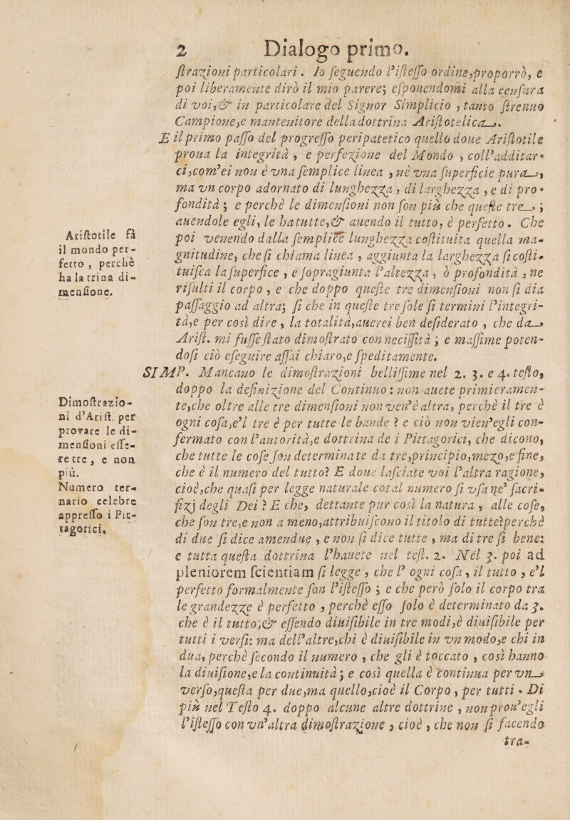Annotile fa il mondo per* ferro , perchè ha la trina dì» msadone» Dimoftrazio- ai d’Arift. per prosare le di« menHoni e fie¬ re tre , e noti più. Numero ter-» aario celebre apprefl© i Pic- sàgorici. 2 Dialogo primo. fi ragioni particolari. Io feguendo i’ifieffo ordine,proporrò, e poi liberamente dirò il mio parereefiponendomi alla cenfiarci di voi,& in particolare del Signor Simplicio , tanto fitrenuo Campione,e mantenitore della dottrina Arifiotelica E il primo puffo del progreffo peripatetico quello dove Arifiotile prom la integrità , e perfezione del Mondo , coll3additar* ciicomdei non è vna jempiite linea , nè vna fiuperfide pura-*) ma vn corpo adornato di lunghezza , di larghezza , e di pro¬ fondità ; e perchè le dimenfioni non fon pici che quefie tre; unendole egli, le ha tutte,& unendo il tutto, è perfetto. Che poi venendo dalla femplicc lunghezza cofiituita quella ma¬ gnitudine, che fi chiama linea , aggiunta la larghezza ficofti* tnifea la fu per fi ce , e jopragiunta l’altezza , è profondità , ne rifiniti il corpo , e che doppo quefie tre dimenfiìoni non fi dia pajfiaggio ad altra$ fi che in quefie ire fole fi termini l’integri¬ tà,e per così dire , la totalità,alierei ben defiderato , che da~> A rifi» mi fuffie fiato dìmofìr'ato conneciffltà '$ e muffirne poteri- dofi ciò efieguire affai chiaro,e fpeditamente. SI MP» Mancano le dimoflr azioni belli fi me nel z. 3. e 4»tefto9 doppo la definizione del Continuo : non auete primieramen¬ te, che oltre alle tre dimenfiìoni non vendè altra, perchè il tre è ogni cofani tre è per tutte le bande ì e ciò non vienigli con¬ fermato con l’autorità,e dottrina de i Pittagorici, che dicono, che tutte le cofiefon determinate da tre,principio,mczp,efine, che è il numero del tutto} E dotte lafidate voi Ialtra ragione, cioè,che amfi per legge naturale cotal numero fi ufia qe* fiacri* fizj degli Dei} E che, dettante pur così la natura , alle cofie, che fon tre,e non a meno,attrib nife ano il titolo di tutteìperchè dì due fi dice am eri due , e non fi dice tutte , ma di tre fi bene: e tutta quefla dottrina l9 battete nel te fi. 2» Nel poi ad pleniorem feierniam fi logge , che ! ogni cofia, il tutto , e’i perfetto formalmente fon l’iftejfio e che però fola il corpo tra le grandezze è perfetto , perchè efifio Jolo è determinato da 4* che è il tutto',& effondo diuifibile in tre modi,è diuifibile per tutti i yerfii: ma deli’altre,chi è diuifibile in vnmodo,e chi in dua, perchè fecondo il numero s che gli è toccato , così hanno la diuifìone,e la continuità 3 e così quella è contìnua pervìi^s ver fio,quefla per due,ma quello,cioè il Corpo , per tutti » Dì pm nel Tefto 4. doppo alcune altre dottrine , nonprodegli fi Eie fio con yd'altra dima frazione 2 cioè , che non fi facendo tra-