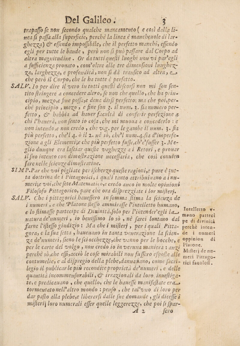trapaffo fe non fecondo qualche mancamento ( e così dalla li¬ nea fi paffa alla fuperficie, perchè la linea è manchevole di lar• ghe%ga) & effondo imponìbile, che il perfetto manchi, effondo egli per tutte le bande , però non fi può paffare dal Corpo ad altra magnitudine . Or da tutti quefli luoghi non vi par9egli a [uff cienga pronato , coni'oltre alle tre dim enfio ni lunghe?# %a> largherai e profondità, non fi dà tran filo ad altra, £__* che però il Corpo, che le ha tutte è perfetto. sa ir, lo per dare il vero in tutti quefli affo or fi non mi fon firn« tito flringere a concedere altro, fe non che quello, che haprin• àpio, me%o,e fine p offa ,e detta dir fi perfetto*, ma che poitper- che principio , mezp , e fine fon g. il num* c fin numero per¬ fetto, & babbi a ad batter facuità di conferir perfezione a chi Sbatterà, non ferito io coja 5 che mi maona a concederlo ; c non intendo# non credo , che v.g.per le gambe il num« più perfetto } che'l 4* ò il 2. nè sò,t che'l num.^fta d'imperfe- Zjone a gli Elementije che più perfetto fujjeìch9e9fuffer 5. Me- giìo dunque era lafciar qitefte vaghezze a i Retori , e provar ilfuo intento con dimofìr agi one ne cefi ari a, che così conuien fare n el le fetenze d i m olì ra t ì u e. SIMP.Par che voi pigliate per ifeh ergo quefìe ragioni,e pure è tut¬ ta dottrina de i Pitt ago rici> i quali tanto attribuì nano a ìnu- meri'# voi %che fete Alatematico,e credo anco in molte opinioni Filofofo Pitagorico» pare che ora diJprergiate i lor mifterj. SALV. Che i pitagorici haueffero in fomma ftima la feienga de i numeri ? e che Fiatone (lego ammirafje Vintelletto humano, e lo fihnaffe partecipe di Diuinità foto per Ìintender*egli la-» natura de’numeri, io benijfimo lo so > nè farei lontano dal farne 11fleffo giudizio : Ma cheì mifierj , per i quali Pitta- goray e la fua fetta , haueuano in tanta venerazione la feten¬ za de9 numeri, fieno le feto cchezje, eh e vanno per le bocche, e per le cane del volgo , non credo io in veruna maniera : anzi perchè sò#he efii, acciò lecofe mirabili non fuffero efpofie alle contumelie, e al dijpregio della plebe, dannavano, come flori¬ legio il public arie più recondite proprietà de'numeri, e delle quantità incommenfurabili irrazionali da loro inuefliga• te, e predicavano , che quello, che le haueffe manifeftate era—» tormentato nell'altro mondo ipenfo , che taPvno di loro per dar paflo alla plebe# liberar fi dalle fu e domande , gii dicejfe i mifieri\ loro numerali effer quelle leggerezgge^ c^e fifpar- A z fera Intelletto v« mano parteci pe di divinità perchè inren¬ de i numeri oppio io n di Piatone. Mifìerj de nu¬ meri Pittalo- nei faaolofi» t