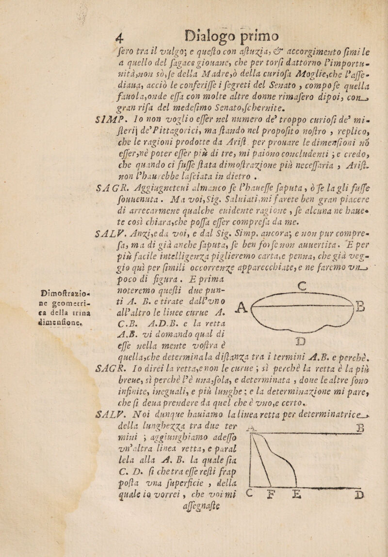 Bìmoftrasiio- ne geometri¬ ca della erma 4ij3isnfionse 4 Dialogo primo fero tra il vulgo] e quefio con aftugia, & accorgimento fimi le a quello del fugace gioii an e, che per torfì dattórno l’importu¬ nità,non sofie della Madre,ò della curiofa Moglie,che Baffi* diana, acciò le conferìffe i fegreti del Senato , compofe quella fattola,onde effa con molte altre donne rimafero dipoi, coìUj» gran rifa del medefimo Senato fche mi t e» SlMP. lo non voglio effer nel numero de5 troppo curiofi de5 mi- fierij de’ Piti agarici, ma filandò nel propofito nofiro , replico, che le ragioni prodotte da Arifi per prouare le dimenfioni no effer,nè poter effer più ài tre, mi paiono concludenti ',e credo, che quando ci fu ffe fiata dimoflragione piu neceffarìa , Arifi. non Bhaurebbe Inficiata in dietro . SA CU» Aggiugneteui almanco fe l’hauefife fapula, è fe tagli fu ffe fouuenuta . Ma voi,Sig. Salutaticifarete ben gran piacere di arrecarmene qualche elùdente ragione , fe alcuna ne baite* te così chiara,che pojfa effer compre fi da me. SALV. Augi,e da voi, e dal Sig. Simp. ancora; e non pur compre* fa, ma di già anche faputa, fe ben foìfe non auuertita * E per più facile intelligenza piglieremo cariale penna, che già veg¬ gio qui Per filmili occorrenze apparecchiate, e ne faremo vn—> foco di figura . E prima noteremo quefii due pun¬ ti A. E. e tirate dall*vìi 0 all’altro le linee curue A. C.E. A. DA. e la retta A.E. vi domando qual di effe nella mente vofira è quella,che determinala dì fianca tra i termini APE* e perchè. SAGR. Io direi la retta,e non le curue ; sì perchè la retta è la piti breue, sì perchè fi è una,fola, e determinata , doue le altre fono infinite, ineguali, e piu lunghe ; e la determinazione mi pare, che fi deua prendere da quel che è vno,e certo*. SALV. Noi dunque battiamo la linea retta por determinatrice^ della lunghezza ira due ter ^ mini i aggiungiamo adeffo vn’altra linea retta, e parai tela alla A. B. la quale fi a C. D. fi che tra effe refi frap pofìa vna fiiperficie , della affegmjìt D