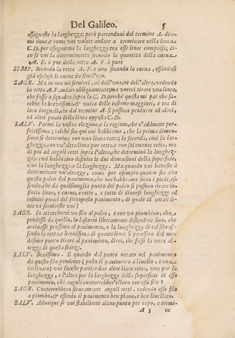 dffeguafte la largherai però partendotiì dal termine jL dite» mi dotte>e come voi volete andare a terminare nella linea-» C.D.per affegnarmi la iarghegga tra effe linee compre fai di¬ co fe voi la determinerete fecondo la quantità della e urna—* F. ò pur della retta A. F, ò pure SIMP. Secondo la retta A. F, e non fecondo la clima , effondo fi già ejcluje le cunte da fimiPvjo. SAGR. Ma io non mi feriti rei , nè dell9 vna,nè dell9 altrat vedendo la retta A.F.andare obliquamente^ma vorrei tirare vna lineai chefuffe a fquadra fopra la C. ZXperchè quefia mi par che fa¬ rebbe la brevijfima,&‘ vnica delle infinite maggiori) e tra di loro ineguali,ehe dal termine A- ftpoffono produrre ad altri $ ed altri punti della linea oppofta C. D• SALE. Farmi la voflra elezione,e la ragione,che n9adducete per« [ettifilma ; talché fin qui noi babbi amo % che la prima dimena fione fi determina con vna linea retta; la feconda, cioè la lar- ghegpga,con vn altra linea pur rettale non folamente retta, ma di piu ad angoli retti fopra l’altra,che determinò la lungheg~ %a.]e cosi habbiamo definite le due dimcnfioni della fuperficie» cioè la lungheggci.c la larghezza . Ma quando voi havefle à determinare vn'attenga , come per ejèmpio quanto fi a alto queflo palco dal panimeneo5che noi habbiamo fotto i piedi}cf- fendofche da qualfiuoglia punto del palco fi poffono tirare in¬ finite linee5 e curue, erette , e tutte di diuerfe lunghcgge ad infiniti punti del fottopofto pani mento , di quale di cotali li- nee vi ffruirefle voi ì SAGR. Io attaccherei vn filo al palco , e con vn piombino , che » pendeffe da quello, lo [afferei liberamente difendere fino, che arriuaffe projfimo al pani mento, e la lungheria dì tal filo ef¬ fondo la retta,e hreuiffima dì quante linee fi poreffro dal me-» de fimo punto tirare al pauimento, direi, che [affé la vera al- tegga di quefia flange!. SALV• Beni fimo . E quando dal punto notato nel pauimento da queflo filo pendente ( pojìo il patimento à lineilo , e non—* inclinato) voi facefiepartire due altre lìnee rette, vna per la lungheTgga j e l’altra per la larghe gggt della fuperficie di effo pauimento, che angoli conterrebber9elleno con effo filo ? SAGR. Conterrebbero ficuramente angoli retti, cadendo effo filo a piombo,& effóndo il pauimento ben piano, e ben Fucilato. SALV► Adunque fe voi flabilircte alcun punto per capo, e termi- Ai ne