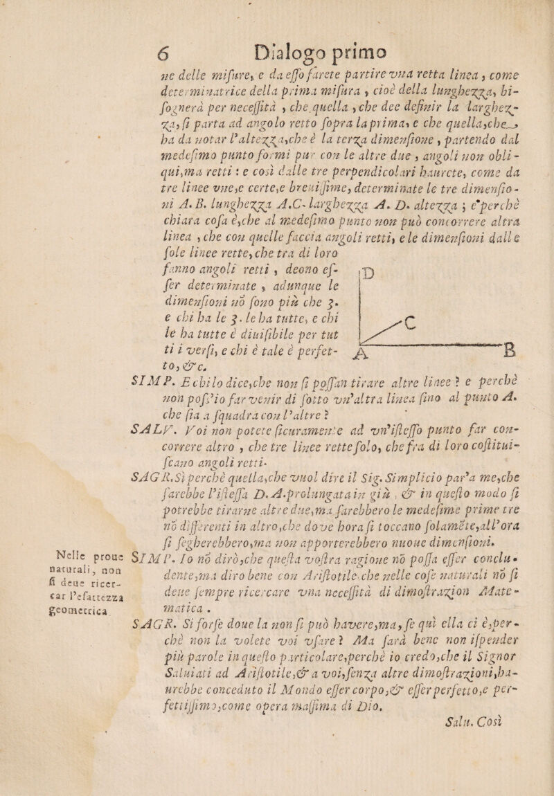Nelle prone naturali, non fi dcue ricer¬ car l’cfatctzza geomcrrica. 6 Dialogo primo ne delie mìfuxey e da effo farete partire vna retta lima, come dcterminatrice della prima mi fiera ? cioè della lunghegga, hi- fognerà per necejfità j che,quella > che dee definir la larghegg- ga,fi parta ad angolo retto fopra la prima» e che quellayche.^> ha da notar 1* alt eruche è la terga dimenftone , partendo dal medefimo punto formi pur con le altre due, angoli non obli - qui,ma retti : e così dalle tre perpendicolari baierete? come da tre linee vne,e cenere breuifime? determinate le tre dimenfio - ni A.B. lungheria A,C~ largheggga A, D« diteggia ; emperchè chiara co fa è^che al medefimo punto non può concorrere altra lìnea , che con quelle faccia angoli retti\ eie dimenfioni dalle fole linee rette>che tra di loro fanno angoli retti ? deano ef~ fer determinate ? adunque le dimenfioni no fono piu che e chi ha le le ha tutte, e chi le ha tutte è diuifibile per tut ti ì ver fi} e chi è tale è perfet¬ to, &c0 SIMP, E chilo di cecche non fi p offan tirare altre linee ? e perchè non pof*io far venir di fotto vn*altra linea fino al punto A* che fila a fquadra con Valtre ì SALA- Voi non potete fiicur amente ad vn*ifi effo punto far con¬ correre altro j chetre lìnee rette foloy che fra di loro coflitui- fcano angoli retti* S'AGIL Sì perchè quelLhcbe vuol dire il Sig- Simplicio par*a mecche farebbe Vìfleffa D-A.prolungata in giu . & in queflo modo fi potrebbe tirarne altre ducami farebbero le medefime prime tre no differenti in altroché dove bora fi toccano filarnetelali* ora fi fugherebbero,ma non apporterebbero nuoue dimenfioni. SIMF- Io no dirò,che quegl a vojìra ragione no poffa ejfer concia * dente ima diro bene con Arifiotile.che nelle cofe naturali no fi dette fempre ricercare vna necejfità di dimojìragion Mate¬ matica . SAGR- Si forfè doue la non fi può bavere,ma , fe qui ella ci è2per- chè non la volete voi vfare ì Ma farà bene non ifpender piu parole in queflo particolare,perchè io credOìche il Signor Saluiaii ad Anflotile,& a voi, finga altre d i m ojìragi ani fi a - nrebbe conceduto il Mondo efier corpo ■&' ejfer perfetto ,e per~ feti ijfimj-coinè opera ma fi ma di Dio. Stilli- Cosi