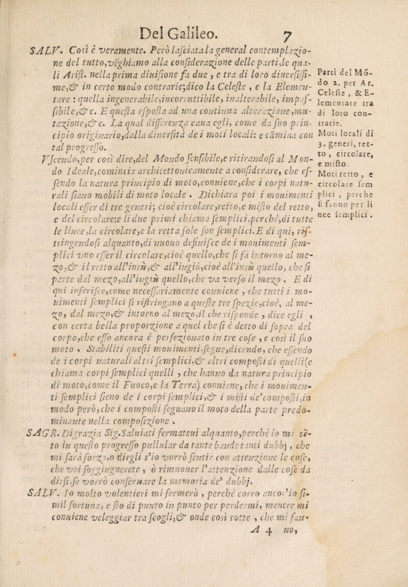 SAEV* Così è veramente. Però lafciat al a generai contemplato¬ ne del tutto neghiamo alla confederatone delle partì de qua¬ li Arili» nella prima diuifione fa due , e tra di loro diuerfiifi- me,& in certo modo contrarietico la Celefìe , e la Elemen¬ tare : quella ìngenerabile,incor rtitubileinalterabile, imprf- fihilC)&c. E quefla efpofla ad una contìnua alteratone ,mu- tatone,&c» La qual differenza-caua egli, come da fu0 prin¬ cipio originariodalla diiierfità dei moli locali: ecàmina con tal progreffo. Offendo,per così dire,del Mondo Jen filile,e ritirando fi al Mon¬ do 1 deale, comincia architettonicamente a c-onfiì der are, che ef¬ fondo la natura principio di moto,conviene,che ì corpi natu¬ rali fi ano mobili di moto locale . Dichiara poi i mouìmentì locali effer di tre generi] cioè circolare petto,e miflo del retto, e del circolarne li due primi chiama [empiici,perchè,di tutte le linee fa circolare ,e la retta fole fon [empiici. E di qui, rìfi tringendofi alquanto,di nuouo de fi nif1ce de i mouìmentì (em¬ piici vno efèr il circolare,cioè quello,che fi fà intorno al me- %o,& il retto all*insù,& all9ingiù,cioè all*insù quello> che fi parte dal mezp,all3ingiù quello,che va verfo il me%o . E di qui inf&rifce,come neceffari amente cosimene , che .tutti i mo¬ ni mentì [empiici fi rifiringano a quefie tre fpcric,cioè, al me- %o, dal me%p,& intorno al melodi che rifponde , dice egli , con certa bella proporzione a quel che fi è detto di fiopra del corpo,che cfò ancora è perfezionato in tre cofe , e così il fico moto • Stabiliti quefti movimenti fegue, dicendo, che e fendo de i corpi naturali altri [empiici,& diri compofìidi quel li (e chiama corpi [empiici quelli , che hanno da natura principio di moto,come il Fuoco,e la Terra) conniene, che ì movimen¬ ti jemplici fieno de ì corpi [empiici,& i mifiìi àe'compofìi fin modo però, che ì compofli fognano il moto della parte predo¬ minante nella compofizione . SAGR» Digrazia Sig,Saiutati fermateui alquanto,perchè io mi ss¬ to in quefiìo progreffo pullular da tante bande tinti duhh\ , che mi farà forzalo dirgli sfio vorrò fentìr con attenzione le cofe, che voi foggi ugnerete, ò rimuouer V attenzione dalle cofe da dir fi [e vorrò confermare la memoria de5 dubbj• SALE. Io molto volentieri mi fermerò , perchè corro anco fi io fi¬ rn il fortuna, e fio di punto in punto per perdermi, mentre mi conviene veleggiar tra [cogli }& onde così rotte , che mi fan* A 4 no, Parti del Mo¬ ti o z, per A r. Celefìe , & E- ] emerita re tra di loto con¬ trarie. Moti locali di 3. generi, ret¬ to , circolare» c mifto. Moti retto , e circolate fem pii ci , perche i\ fhnno per ii nec lem pii ci .