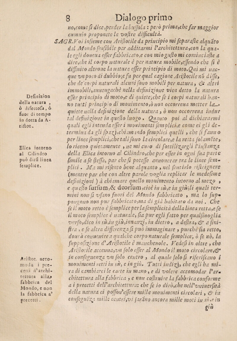 Definizion della natura , ò difettofa, ò fuor dì tempo in dotta da A- riflor- Elica intorno al Cilindro può dirli li oca derapile e. Ariflot. acce- moda i pre¬ cetti d’archi¬ le teu (a alla-» fabbrica del Mondo, e ooa la fabbrica a5 precetti. 8 Dialogo primo nojcome fi dice perder la buffala : però prima >che far maggior cumulo proponete le voftre difficoltà, SAGRMoi infieme con Annotile da principio mi feparafle alquato dal Mondo fenftbi le per additarmi ly architettura,con la qua¬ le egli doueua e (Ter fabbricatole con mio gufo mi cominci afe a direbbe il corpo naturale è per natura mobile}e(fendo che (ì è diffinito altrove la natura effer principio di moto. Qui mi 'nac¬ que vnpoco di dubbiale fu per qual cagione Arif olile no diffe> che de'corpi naturali alcuni fono mobili per natura 7 & altri immobilirduuengachè nella definizione vìen detto la natura effer principio di motore di quiete\che fe i corpi naturali han¬ no tutti principio di movimento,ò non occoneua metter ia~> quiete nella definizione della natura s ò non occoneua ìndur tal definizione in queflo luogo . Quanto poi al dichiararmi quali egli intenda effer i movimenti [empiici ,e come tigli de¬ termina da gli fp.tzjichi.im:indo[empiici quelli , che fi fami o per linee [empii cicche tali fono la circolare^ la retta jòlamcte? 10 ricetto quietamente y ne mi curo di fot ti Ubargli [infanga della Elica intorno al Cilindroycheper effer in ogni [ita parto filmile afe fteffa» par chef poteffe annoverar tra le linee [em¬ piici » Ma mi riferito bene alquanto , nel pentirlo riflrignere (:mentre par che con altre parole voglia replicar le mede fimo definizioni ) à chiamare quello movimento intorno al me%o 3 e quefio fbrfum>& deorfum Moèìnsà,e in già fi quali ter¬ mini non fi v[ano fuori del Mondo fabbricato , ma lo fup& pongono non pur fabbricato gin a di già h abitato da noi. Che feil moto retto è fempliceperlafemplicità della linea rettale fe 11 moto [empii ce è naturale? fa pur egli fatto per qualfmoglia ■ verfoidico in su ,in già finn anzi, in dietro, a defra* & a fini- fra , e fe altra differenza fi può immaginare , purché firn retto, dovrà convenire a qualche corpo naturale fempiice\ ò fe nò, la fitppo fiatone d'Arifiotiie è manchevole, Fedefì in oltre , che Arifi olile accenna yvn foto effer al Mondo il moto circolare in confeguenga vn fola centro 7 al quale [alo (ì riferivano i movimenti retti in sà} e ingiù» Tutti indizi5 che egli ha mi¬ ra di cambiarci le carte in matto , e di volere accomodar Rar¬ chitettura alla fabbrica > e non cofruire la fabbrica conforme a ì precetti deWarchitettura: che fe io dirò,che neWvniiterfttà della natura ci poffoTejfsre mille moni menti circolari , & in confeguega mille centri >vi furano ancora mille moti in sàtiri