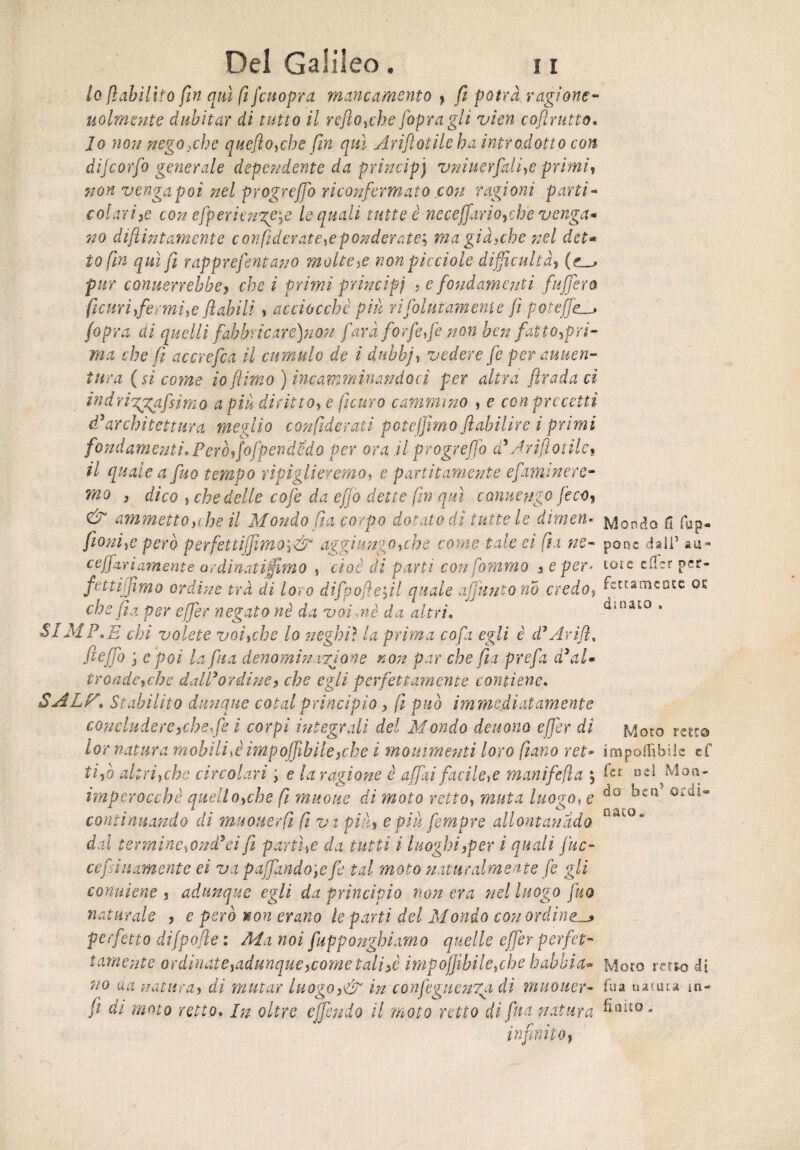 10 [abilito fin qui fe fcuopra mancamento > fi potrà ragione- uolmente dubitar di tutto il refio,che[opragli vien coftrutto. Jo non nego xhe quefio,che fin qui Arifiotile ha introdotto con dìjcorfo generale dependente da prìncipj vniuerfali,e primi, non venga poi nel progreffo riconfermato con ragioni parti- colavi,e con efperiengCjC le quali tutte è neceffariotche venga¬ no difiintamente confederatele ponderate; ma giacche nel det¬ to fin qui fi rapprefentano molte,e non picciole dijficultà, comierrebbe, che i primi principi , e fondamenti [afferò [curi firmi,e fiabili , acciocché piu ri Colutamene fi potejfe /opra ai quelli fahbricare)nùn farà forfè,fe non ben fati oppri¬ ma che fi accrefca il cumulo de ì dubbj, vedere fe per auuen- tura (si covne io [limo ) incamminandoci per altra firada ci indrirggafisima a piu diritto, e fedirò cammino , e con precetti ddarchitettura meglio confederali potejjimo fiabilire i primi fondamenti» Però,fofpendUdo per ora il progreffo d* Arifiotile, 11 quale a fuo tempo ripiglieremo, e partitamene efaminere• mo , dico j che delle cofe da e fio dette fin qui conuengo feco, & ammetto y he il Mondo fi a corpo dotato di tutte le dimen- fionì,e però perfettiffimo',& aggiungo,che come tale ei fex ne- ceffarì amente ardi nati fimo , cioè di parti confammo , e per¬ fetti filmo ordi-ne tra di loro dìfpoftefil quale afjuntono credo? che fi a per effer negato nè da voi.nè da altri. Si MP,E chi volete voi,che lo neghi? la prima co fi egli è d7 Arifl, fieffo } e poi la fina denomin irjone non par che fu prefa d’al¬ tronde,che dalPordine, che egli perfettamente contiene. SALF» Stabilito dunque cotal principio , fe può immediatamente concludere,che,fe i corpi integrali del Mondo deuono effer di lor natura mobili >è impofiìbile,che i mouimenti loro filano ret¬ ti,ò altri,che circolari ; e la ragione è affai facile,e manifefea imperocché quello,che fi muoue di moto retto, muta luogo, e continuando di muouerfi fe va più, e più fempre allontanalo dal termincsOnd’ei fi partile da tutti i luoghi,per i quali fac¬ ce finamente ei va p affandole fe tal moto naturalmente fe gli conuiene , adunque egli da principio non era nel luogo fuo naturale , e però non erano le parti del Mondo con ordine^ perfetto difpofte : Ala noi fupponghiamo quelle effer perfet¬ tamente ordinate,adunque,come tali,è impojjihile,cbe babbi a* uo da natura, di mutar luogo,& in confegucnga di muouer- do il moto retto di fina natura infinito, fi ai moto retto. In oltre ejfen Mondo fi (ap¬ pone dall’ aa=* toie efler per¬ fettamente QE amato , Moto retto imponibile tf fer nel Mon¬ do ben’ ordi¬ nato. Moto retto di fua uatuta in¬ finito „