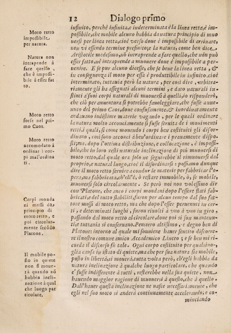 Moto retto ini po (libi lo per natura. Naturi non intripende à fare quello , che è impofTì- bile à eflcr far to. Moto retto forfè nel pri¬ mo Caos, Moto retto accomodato à ordinar i cor¬ pi mal’ordina ri . Corpi monda ni molli daj> principio dì moro retto, e poi circolar¬ mente fec odo Platone. Il mobile po¬ pò in quiete non fi molle¬ rà quando n5 habbia incli¬ nazione à qual che luogo par {■(colare. 12 Dialogo primo infinito, perchè infinita,e indeterminata èia linea retta# ini- po({tbile)che mobile alcuno habbia danaturaprincipio di muo uerfi per linea retta#ioè verfo doue è imponibile di avvinarci non vi effondo termine prefinito# la natura, come ben dìces Arifiotile mede fimo,no intraprende a fare quello,che non può effer fatto,nè intraprende a muouere doue è imponibile a per¬ venire* E fepur alcuno dicejje, cheJc bene la linea retta , & in confeguen%a il moto per offa è producibile in infinito aloè interminato, tuttavia però la natura , per così dire arbitra* riamente gli ha affegnati alcuni termini, e dato naturali in - finti afiuoi corpi naturali di muouerfià quelli,io rifponderò, che ciò per avventura fi potrebbe favoleggiare,che fuffe avite- nato del primo Caos,doue c o nfufa m e nte, & inor dinatamente andavano indijìinte materie vagando , per le quali ordinare lunatura molto acconciamente fi fuffe [erutta de i movimenti retti fi quali, fi come movendo i corpi ben cofiituiti gli dif or¬ dinano , così fono acconci àhen* ordinare i pravamente difpo* fiv,ma, dopo Pottima difhihuzjone, e collocazione , è impoffi* bile,che in loro refi naturale inclinazione di piu muouerfi di moto retto,dal quale ora folo ne feguirebbe il rimuouerfi dal proprio# naturai luogo,cioè il difordinarfi : poppiamo dunque dire il moto rètto feruire a condur le materie per fabbricar Co- pera,ma fabbricata, ch'elP è, ò reflare immobile, ò, fé mobile, muouerfi Colo circolarmente . Se però noi non voleftimo dir con 'Tintone, che anco i corpi mondani dopo P effer e flati fab¬ bricati# del tutto [abilitiìfttron per alcun tempo dal filo fat¬ tore mojjì dì moto retto, ma che dopo Peffer pervenuti m cer¬ ti , e determinati luoghi, furori rivolti à vno à uno in giro » paffando dal moto retto al circolare,doue poi si fon mantenu¬ ti,e tuttavia si conferitane ^Pensiero alti filmo ,'e degno ben di Platone: intorno al quale mi fouuiene hauer fanno difeone- re il nofiro comune amico Accademico Lìnceo \ efe ben mi ri¬ corda il dìfcorfofà tale. Ogni corpo coftituito per qualsiuo-, glia caufa in i fiato di quiete,ma che per fu a natura fia mobile, pofto in libertà,si moverà,tutta volta però, ch'egli habbia da natura inclinazione à qualche luogo particolare, che quando e* fuffe indifferente à tutti , refierebbe nella fua quiete» noru* battendo maggior ragione di muoversi à quefto,che à quello *■ DalPhauer quella inclinazione ne nafte neceffariamente , che egli nel fuo moto si anderà continuamente accelerando, e co■ riilinciando