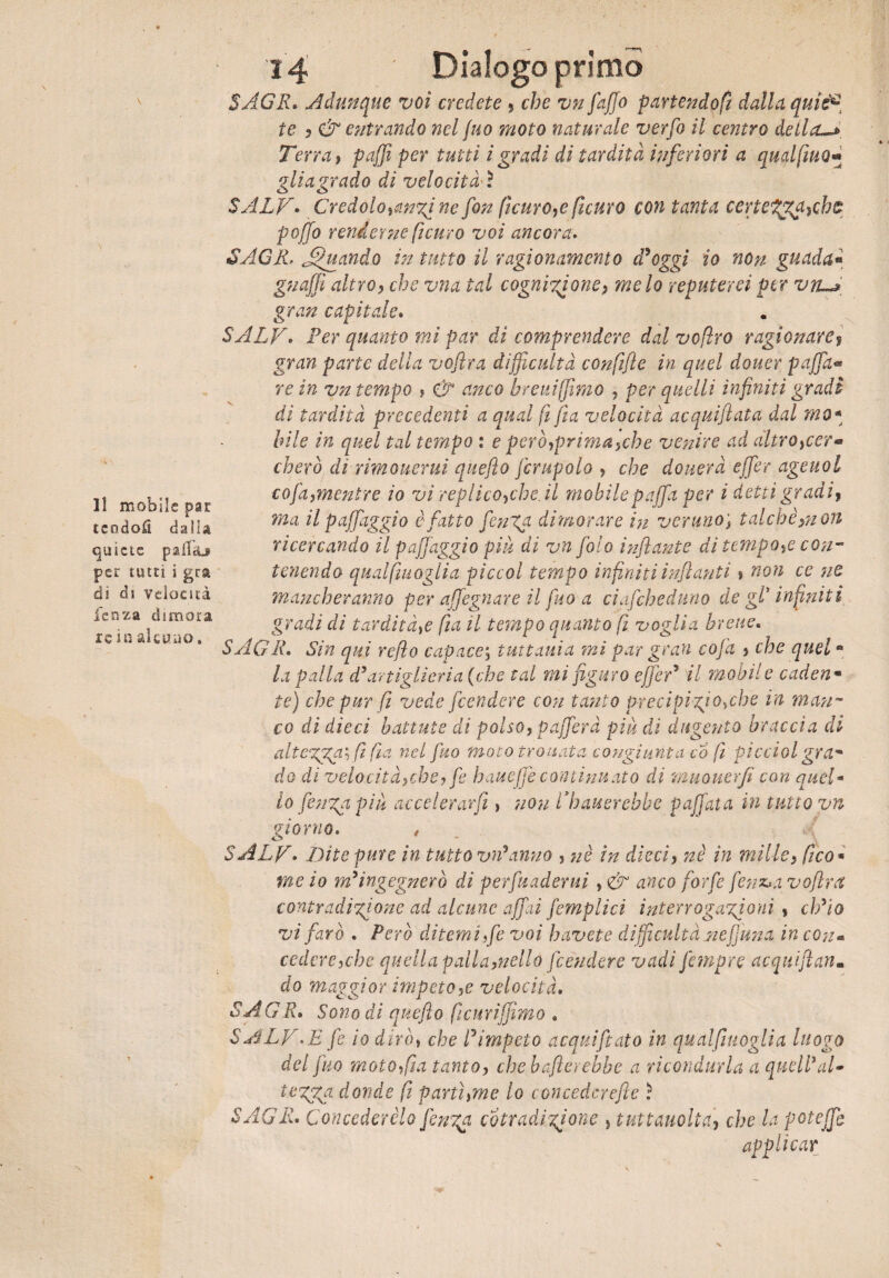 Il mobile par tcodofi dalia quiete paifaj per tutù i gra di dì velocità lenza dimora xe in alcuno. 3 4 Dialogo primo SAGR* Adunque voi credete , che vn [affo partendoci dalla quis€ te , & entrando nel juo moto naturale verfo il centro della** Terra, puffi per tutti ì gradi di tardità inferiori a qudfiuo- glia grado di velocità ì SALV• Credolo,anzine fon (ìcuro,e ficuro con tanta certel^aycht poffo renderne ficuro voi ancora. SAGR. Astiando in tutto il ragionamento d'oggi io non guada« gnaffi altro, che vna tal cognizione, melo reputerei per vn*» gran capitale. SALV. Per quanto mi par di comprendere dal vofìro ragionare% gran parte della voflra difficoltà confijìe in quel douer paffia« re in vn tempo » & anco breuiffìmo , per quelli infiniti gradi di tardità precedenti a qual fi fi a velocità acquifiata dal mo« bile in quel tal tempo : e però,prima,eh e venire ad altro,cer* cherò di rimouerui quefto fcrupolo , che donerà effier ageuol co fa, mentre io vi replico,che.il mobile paffia per i detti gradi, ma il paffiaggio è fatto finga dimorare in veruno; talché,non ricercando il paffiaggio piu di vn foto infante di tempo,e con¬ tenendo qualfiuoglia piccol tempo infiniti infanti, non ce ne mancheranno per affigliare il fuo a ciafiheduno de gl* infiniti gradi di tardità,e fui il tempo quanto fi voglia breve* SAGR* Sin qui refe capace; tuttavia mi par gran cofa , che quele la palla d'artiglieria (che tal mi figuro effier' il mobile caden « te) che pur fi vede fendere con tanto precipìzi °*che in stan¬ co di dieci battute di polso, pafferà piu di dugento braccia di altezza', fi fìa nel fuo moto trovata congiunta co (ì picciol grttm do di velocità,che, fe haueffe continuato di muouerfi con quel¬ lo fenga piti accelerarCi, non Rilaverebbe paffuta in tutto vn giorno. , SALV• Jbite pure in tutto vn'anno , nè in dieci, nè in mille, fico* me io m'ingegnerò di perfuaderui, & anco forfè fetisua voflra contradizione ad alcune affai fiempiici interrogazioni » ch'io vi farò . Però ditemi fe voi h avete difficoltà ne fimi a in con« cedere,che quella palla,nello fendere vadi fetnpre acqui fan. do maggior impeto,e velocità, SA GR. Sono di quefto ficuriffimo « SALV..E f io dirò, che l'impeto acqui fato in qualfiuoglia luogo del fuo moto,fia tanto, chebafterebbe a ricondurla a quell'al» tozza donde (i partì,me lo concedcrefle ì SAGR. Concederèlo fenza cotradizione , tuttauolta, che la poteffb applicar
