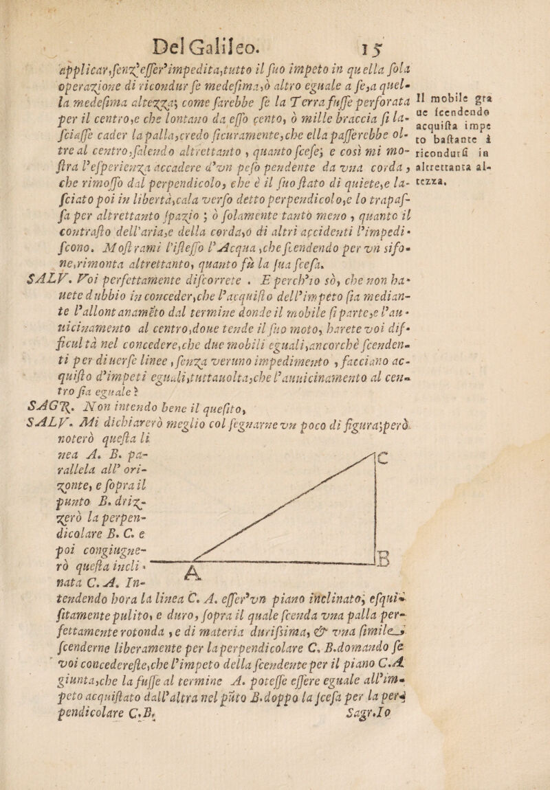 applicar,fenz^effedimpedita,tutto il fa o impeto in quella fola operazione di rkondur fe medefima,ò altro eguale a fe>a queU la medefima altezza, come farebbe fe la Terra fuffe perforata ^ mcb^e gfa per il centro,e che lontano da effo cento, ò mille braccia fi la- uc c^n co {ciafe cader lapalla,credo flcur amente,ch-e ella palerebbe oL- tQ ^fUntc i tre al centro,falendo altrettanto , quanto fcefe'} e così mi mo- ricondurli flra refperienxa accadere d3vn pefo pendente da vna corda y che rimoffo dal perpendicolo, che è il fuo flato di quiete,e la- [ciato poi in liberta,cala verfo detto per pendi col o,e lo trap af¬ fa per altrettanto (pagio ; ò folamente tanto meno , quanto il contrailo delParia3e della cordaio dì altri accidenti l*impedì • feono9 Moft ranni Tifi effo V Acqua ,cbe fendendo pervn sifo* ne,rimonta altrettanto, quanto fu la [uafcefa* $ALV. Voi perfettamente decorrete . E per eh* io sò, che non ha* uete dubbio in conceder,che Pacquilio dell3impeto fta median¬ te Pdllont anameto dal termine donde il mobile fi parte,s Pau - uicinamento al centrandone tende il [ho moto, harete voi dif- ficultà nel concedere,che due mobili eguali,ancorché fenden¬ ti per di iter fe linee, fenga veruno impedimento , facciano ac~ quifto d3impeti eguali,tuttauolta,che Pattuicinamento al cen¬ tro fa eguale ì (j7\« .ZVon intendo bene il quefito, S ALp « Adi aicniarerò meglio col fognarne vn fioco di fgura\pero> noterò quefla lì ne a A* B> pa¬ rallela all3 ori- goni e, e foprati punto E* driz¬ zerò la perpen¬ dicolare B. C. e poi congiugne¬ rò quefla indi « nata C>A» In¬ tendendo bora la lùtea C« A. effedvn piano inclinato, efquì* Attamente pulito, e duro, (opra il quale prenda vna palla per- fetta-mente rotonda ,e di materia durifsima, & vna fimilc-* fenderne liberamente per laperpendicolare C, B.domando fe voi CQUcederefie,che P impeto della fendente per il piano C.A giunta,che la fuffe al termine A. potejfe effere eguale alPim* peto acquiflato dall3 altra nel fitto BAoppa la Jcefa per la perd Jh* KM A * ^ ^ 71 C* T m altrettanta al¬ tezza. pendi colare SagrJo
