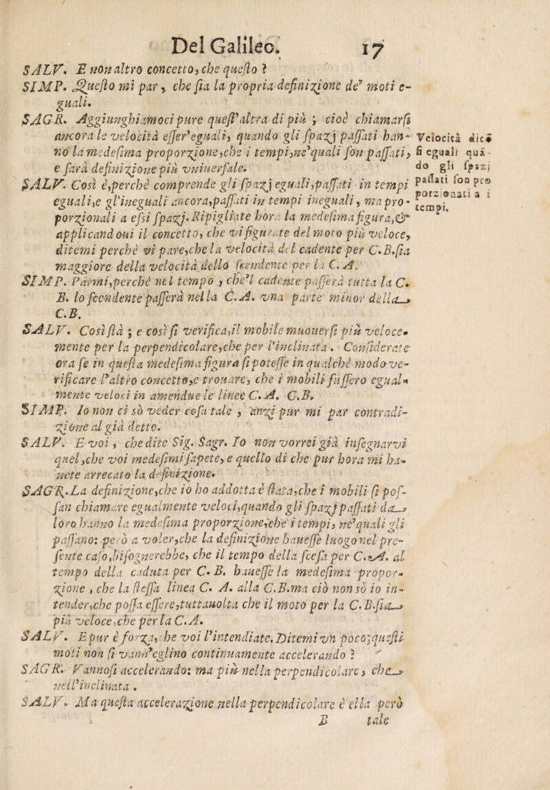 4 SÀLV» E non altro concetto, che qtisfto ì SIMP. mi par, che fi a la propria definizione de9 mofi gitali» SAGR» Aggi meniamoci pure queJBahfa di pià ; c/oe chiamar fi (incora le velocità effe! eguali, quando gli fpazj paffuti han-■ Velocità 4ic# wo'/ti medefima proporzione,che i tempi,né*quali fon paffuti> fi eguali qua- e farà definizione pià vniuerfale» %n $ALF< Così è,\perchè comprende gli [pagi eguali,paffuti in tempi pa^ati ì'oaFf® eguali,e gl ineguali ancora,paffuti in tempi ineguali, ma prò* J:c . por gì ondi a e fisi fipacQ» Ripigliate bora la medefima figurai applicandovi il concetto, che vi figurate del moto pià veloce» ditemi perchè mpare,che la velocità d l cadente per C+B.fta maggiore della velocità dello (tendente per i.i C*A, SIMP. Parrai,perchè nel tempo , che’l cadente puf era tutta la C» B» lo fendente p afferà nella C.A» vna parta minor della-» C.B. SALV» Cosìftà ; e così fi verificaal mobile muover fi pià veloce• mente per la perpendicolare,che per Vinclinata » Confederate* ora fe in quefia me de firn a figura fipoteffe in qualche moda ve- ri ficare P altro concetto,e trovare, che i mobili f'afferò eguale mente veloci in ameridue le linee C»A. G*B* SIMP, Io non ci sà veder cofa tale » dnzfipnr mi par contradi~ %i ùtie al già detto» BALF, E voi, che dite Sig. Sagr, Io non vorrei già, infognami quel,che voi mede fimi fapete, e quello di che pur bora mi ha*» urte arrecato la definizione» §AG%*La de finizione,che io ho addotta è fiata,che i mobili fi pofi- fan chiamare egualmente veloci,quando gli fpazj paffati da—» loro hanno la medefima proporzione,'che i tempi, ne7quali gli f affano: però a voler,che la definizione hauefje luogo nel pre¬ finte cajo fidifognerebbe, che il tempo della fcefaper C.*At. al tempo della caduta per C» B, baite fe la medefima propor» gioite , che la fi offa linea C» A» alla C.B.ma ciò non so io in¬ tender »che p offa e fere,tute amlt a che il moto per la C* Bfia—» pià veloce,che per laC.A. SALA. E pur è forga, he voi Bintendiate» Ditemi vn pocùyquefii moti non fi vanrBcglìno continuamente accelerando ì 5 AGR* Fdnnofi accelerando: ma pià nella perpendicolare, chz~j> udii in dinata . SALII Ma quefia accelerazione nella perpendicolare è ella però B tale