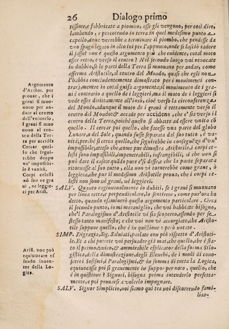 Argomento d’Anfiot, per ptouir , che i graui fi muo¬ iono per an¬ dare al centro dell’vniucrfo . I graui fi muo nono si cen¬ tro della Ter¬ ra per accidia Cercar quel¬ lo che legui- ■rebbe doppo vn5 impoliibi¬ le è vanità. tifpme,e fabbricate a pio muo, effe gli vengono, per cosi direi lambendo , e percotendo in terra in quel medefimo punto a.-* capello,dono verrebbe a terminare il piombo, che pendejje da vno fpa?o legato in alto ini per P appunto,onde fi lafciò cadere il j affo ì non è quejìo argomento più che elùdente, cotal moto effer retto, e verfo il centro ì Nel fecondo luogo voi renocate in dubbio ffe le parti della Terra fi muouano per andari come afferma Ariflotile,al centro del Mondof quafi che egli non. I habbia concludentemente dimoftrato per i mouimevti con* trarj, mentre in cotal giù fa argomentaci mouìmento de i gra¬ nì è contrario a quello de i leggi crisma il moto de i leggieri fi vede effer dirittamente alPinsù, cioè verfo la circonferenza del Mondo,adunque il moto de i graui è rettamente verfo il centro del Mondo:& accade per accidens ,che ey fia verfo i l centro della Terra,poichéquefto fi abbatte adeffere vnito co quello . Il cercar poi quello , che faceffe vna parte del globo Lunare,o del Sole, quando fu ffe feparata dal fuo tutto , è va- nità',perchè fi cerca quello,che feguirebbe in confeguezf dyvn* ìmpoffibile\attefo che3come pur dimoflra Ariftotile,i corpi ce ~ lefti fono impaffibiliùmpenetrabili, infrangibili', si che non fi può dare il cafoie quado pure eyfi deffe,e che la parte feparata ritornaffe al fuo tutto , ella non vi tornerebbe come grane , o Corpi celcfti leggi era,che pur il medefimo Annotile prona, che i corpi ce¬ nò fon nc gra [cfli non fono nè grani, nè leggieri* ui , ne «cggic- gA.LT-* Quanto ragion Qualmente io dubiti, fe i graui fi muouano 11 Pcr n * per linea retta,e perpendicolare,lo pentirete , come pur*ora ho detto, quando e fimi nero quejlo argomento particolare , Circa il fecondo punto, iomimerauiglio, che voi habbiate bifogno, che’l Paralogifmo dyAnnotile vi fi a [coperto,effondo per fe~> Jìeffo tanto manifefìo) e che voi non vi accorgiate,che Arifto- file fuppone quello, che è in quiflione : però notate . SlMP. Digrazia,Sig. Saluiati,parlate con pià rifpetto d'Arifloti- le.Et a chi potrete voi perfuader già mai,che quello,che è fla¬ to il primo,vnico,&-ammirabile efplicator della forma Silo- gifìica,della dimofìrazione,degli Elenchi, de i modi di conc¬ iterei Soffrii,i Paralogifmi,& in jomnia di tutta la Logica, equiuocaffe poi fi grauemente in fuppor per nolo , quello, che è in quifìiòneì Signori, bi fogna prima Intenderlo perfetta* mente, e poi prouarfi a volerlo impugnare. Arili, non può equiuorare ef fendo inucn* tor della Lo¬ gica. SALE, Signor Simplicio,noi fiamo qui tra noi decorrendo fami- liar-