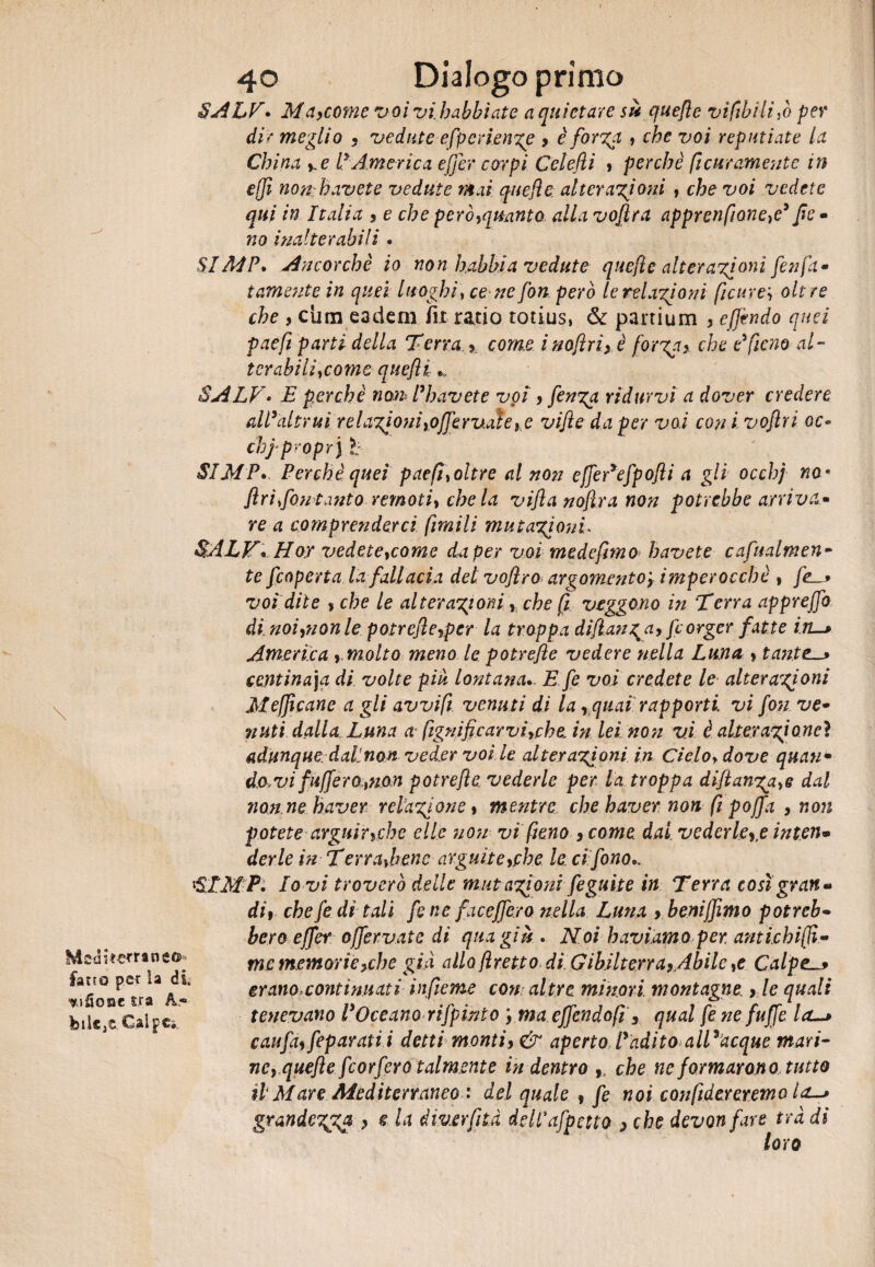 - \ Msa i«*r*n co¬ fano per la di ^jSoqc tra A« felice CalpCi, 40 Dialogo primo SALE* MciyCùme voivihabbìate a quietare sì* quejle vi fili li ,ò per dir meglio 3 vedute efperienge y è forga » che voi reputiate la China ye P America efier corpi Celefti » perchè fi atramente in ejjì non havete vedute mai quejle. alterazioni , che voi vedete qui in Italia y e che peròyqmnto alla vofira apprenfione}e' Jìe • no inalterabili • &IA4P, Ancorché io non babbi a vedute quejle alterazioni finfa - temente in quei luoghi > ce ne fon però le religioni ficure\ oltre che y cura eadem ili ratio totius, & partium , effondo quei paejì parti della Terra > com.e i noftriy è fot gay che e' fieno al- terabiliycome quejìi SALE• E perchè non Ph avete voi y finga ridurvi a dover credere all'altrui re Ligi oni yofie rvate, e vifte da per vai con i voftri oc- chj proprj ì: SIMP. Perchè quei paefì\oltre al non efier'ejpofti a gli occhj no * ftri fon tanto remoti, chela vijìa noft.ro, non potrebbe arriva- re a comprenderci fimili mutazioni SALV* Hor vedete tcome da per voi mede fimo h avete cafualm en¬ te f coperta la fallacia del voftro argomentoy imperocchè , fc_> voi dite s che le alterazioni y che fi veggono in Terra apprejfo di.noiynonle potrefleyper la troppa diftanga, fiorger fatte in. America y,molto meno le. potrefte vedere nella Luna s tante_* centinaja di volte piu lontana.. E fi voi credete le alterazioni Mefjìcane a gli avvi fi venuti di la rquai rapporti vi fin ve- nuli dalla Luna a ftgnificarviyche in lei non vi è alterazione} adunque daLnon veder voi le alterazioni in Cielo* dove quein- do,vi fu fiero ,non potrefte vederle per la troppa diftanzaye dal non ne haver relazione » mentre che baver non fi pofia , non potete arguirycbc elle 71071 vi fieno y come dal. vedertele inten• derle in Terrapieno arguite yftbe le ci fono., SIMP. Io vi troverò delle mutazioni figuite in Terra così gran*» dif che fi di tali fi ne face fiero nella Luna , benifiimo potreb¬ bero efier offeriate di qua giù . Noi haviamoper. antichijlì- me memorie yd) e giti allofretto di GibilterrayAbile >e Calpe erano,continuati infieme con altre minori montagne y le quali tenevano l'Oceano rifpinto ymaefiendofi y qual fi ne fufie la~> caufiy fiparatii detti montiy & aperto l'adito alEacque mari- ney.quefte fiorfiro talmente indentro , che ne formarono tutto ilMare Mediterraneo : del quale , fi noi confidar eremo grandezza > $ l* dmerfità delPafpctto > che devonfare tradì