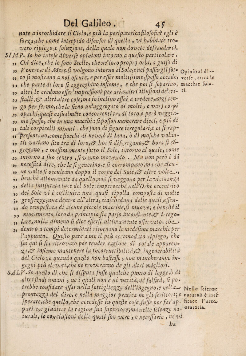 tìnte a intorbidare il Cielo,e piò la peri patetica filofofiaì egli è forga,che come intrepido difenfor di quella y vi gabbiate tre* vato ripiego ,e fot urlone, della quale non dovete defraudarci. SIMP* lo ho intefe diverfe opinioni intorno a quefio particolare . si Chi diceKche le fono Stelle, che ?ié* loro propr) orbi, a giiifa di ?» Venere,e di Mere fi volgono intorno al Sole,e nel p affargli fot* opinioni di — 35 to fi mofirano a noi ofeuree per ejfer moltifsimefpejfo accade, verfe , circa ic 13 che parte di loro fi aggreghino ìnfeme, e che poi fi [eparina, macchie fola- altri le credono effedimp ceffoni per aria',altri illufioni de* eri- 33 falli, & altri altre coje,ma io meli 720 affai a credere,angi ten- 33 go per fermo,che le fieno un*aggregato di molti, e var j corpi 3, opachi,quafi cafualmete concorrenti tra di loro,e però veggio 3> mo fpejfo, che in una macchia fi poffonnumerare dieci, e piu di 99 tali corpi celli minuti * che fono di figure irregolari,e ci fi rap¬ ii prefentano ,come fiocchi di neve,òdi lana, ò di mo/lhe volane 93 ti: variano fito tra di loro,& bar fi difipregano,& bora fi co- 5> gregano , e mafjim am ente [otto il Sole» intorno al quale, come 33 intorno a fuo centro , fi vanno movendo . Ma non però è d i 3, necejfità dire, che le fi generino,e fi corrompano mia che dai - 99 ne volte fi occultano doppo il corpo del Soie,& altre volley, 93 be?ichè allontanate da quello,noh fi veggono per la vicinanza della fimifurai a luce del Solevimperocchè nel? Orbe eccentrico del Sole vi è co-lituita una quafi cipolla compofia di molte grofJe%pe,Hna dentro al? altra, ci affé clan a delle quali,effeu- 33 do tempefiata di alcune piccole macchi e, fi muove; e benché il 3 3 movimento loro da. principio fio. parfo inconfia?tte,& ir/ego» ,9 lare, nulla dimeno fi dice efjerfi ultimamente ojjervato, che~j» 3, dentro a tempi determinati ritornano le medefimo macchie per ? appunto. Quefio pare a me il piò accomodato ripiego, che fin qui fi fu ritrovato per render ragione di cotale appare??» %a,& infieme mantenere la incor fattibilità,& ingene r abilità dd Ciclone quando quefio non bafiajje , non manicheranno in¬ gegni piò elevati,che ne troveranno degli altri migliori. SALV'Se quefio di che fi difputa fuffe qualche punto di legge fi di altrifiudi umani , ne i quali non è nè verità,?iè falfità, fi po¬ trebbe confidare afidi nella fottigliegga del? ingegno, e ? iella—* twi prontegga del dire, e nella maggior pratica ne gli feriti ori', e naturali fperare,che quelloìche eccedejfe iipquefte cofe fuffe per fa?ap* fi^aee 1’aie<u pari re,e giudicar la ragion fu a fupenore‘ymci nelle feienge na• oralcna* turali, le cQ?iclufioni delle quali fan vere , e necefidric , nè vi n » ?» «s1 Nelle fc ieri se è inef