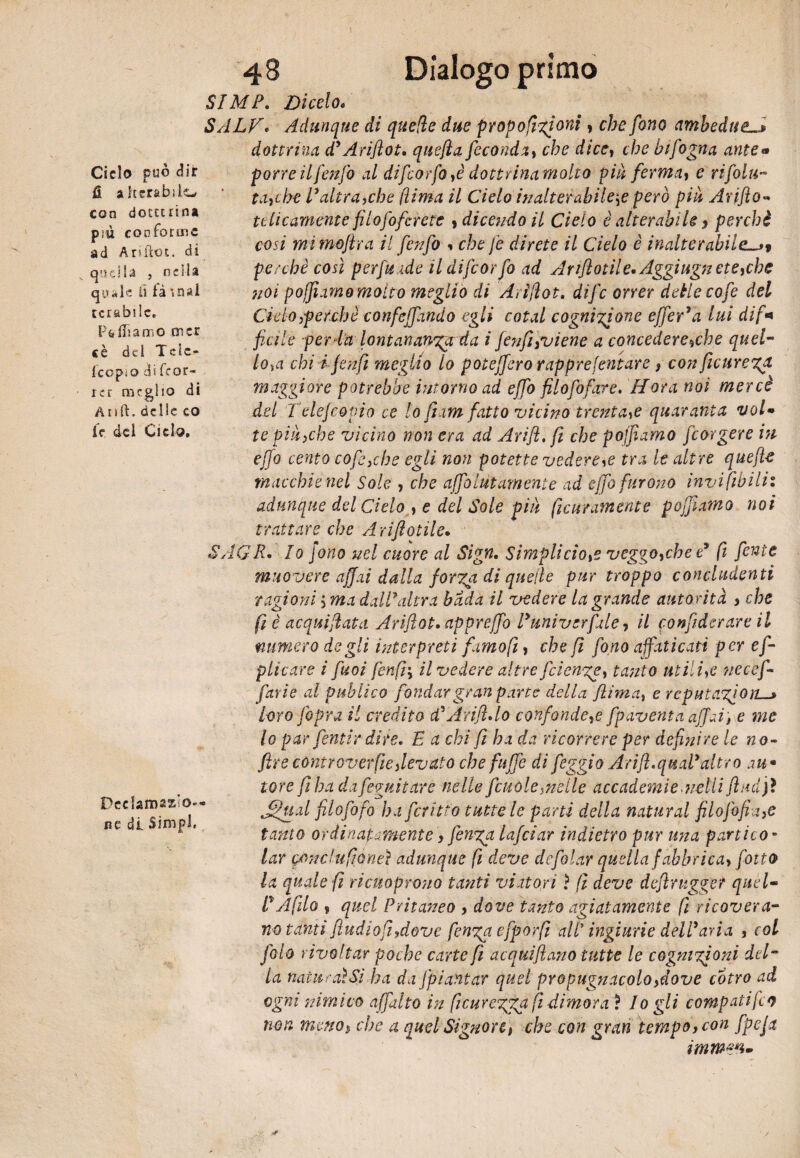 Dialogo primo Ciclo può dir fi alterabile con docttrina più conforme ad Ariilot. di quella , nella qyi*lc lì là inai tenìbile. Pfefiiamo ni er e è del Tele- icopio di feor- rcr meglio di Anft. delle co le del Ciclo. Dcclamaso» ne di Simpl. 48 SIMF. Dicelo* SALV. Adunque di quelle due proporzioni * che fono ambedue. dottrina d’Ariftot. quefia feconda, cfo dice, che hifogna ante¬ porre ilfenfo al difeorfo ,è dottrina molto piu ferma, e rifolu- ta,che F altra,che (lima il Cielo inalterabile# però più Arpflo- tèlicamente fiLofofcrete , dicendo il Cielo è alterabile > perchè cosi mi mojlra il fenfo •> che fe direte il Cielo è inalterabile^t perchè così perfuade il difeorfo ad Ariflotile»Aggiugnete,che noi pojjiamo molto meglio di Arìfiot, dife orrer dette cofe del Ciclo,perchè confejfwdo egli cotal cognizione effe A a lui dif¬ ficile perda lontananza da i fenfi,viene a concederebbe quel- lo,a chi i jmfi meglio lo poteffero rapprefintare , con fiicureza maggiore potrebbe inforno ad effo filo fi far e. flora noi mercè del Telefcopio ce lo fi am fatto vicino trenta# quaranta vol¬ te più,che vicino non era ad Arijl, fi che pojfiamo feorgere in effo cento cofe,che egli non potette vedere,e tra le altre queft-e macchie nel Sole , che affai ut am ente ad effo furono invifibilit adunque del Cielo , e del Sole più Scuramente pojfiamo noi trattare che A riflettile» SAGR• Io fono nel cuore al Sign. Simplicio# veggo,che e9 fi fiente muovere affai dalla forza di quelle pur troppo concludenti ragioni ',ma dall'altra bada il vedere la grande autorità , che fi è acquietata Ariftot.cippreffo Funi ver fa le, il confiderare il numero degli interpreti famo fi, che fi fono affiticari per e fi- piicare ì fuoi fenfi-y il vedere altre fetenze, tanto utili# ?ie ce fi- favi e al publico fondar gran pane della {lima, e reputazione loro [opra il credito cFAtifìAo confonde,e {paventa affai, e me lo par fentir dire. I a chi fi ha da ricorrere per definire le no- ftre còntr over file,levato che fuffe di feggio A rifi. qual* altro m* tore fi ha dafieguitare nelle fcuòle,nelle accademie ■udii fludjì Jfiu.il filo foto ha fcritio tutte le parti della naturai filofofia,e tanto ordinatamente, finga lafciar indietro pur una parti co¬ lar iponchifiòneì adunque fi deve defolcir quella fabbrica» fiotto la quale fi ricuoprono tanti viatori} fi deve defintgger quel¬ li Afillo ? quel Pritaneo , dove tanto agiatamente fi ricovera¬ no tanti fiudiofi,dove finga efporfi all* ingiurie dell3aria , col filo rivoltar poche carte fi acquìfiano tutte le cognizioni del- la naturai Sì ha da fpiantar quel propugnacolo,dove còtro ad ogni nimico affatto in fiicurezgga fi dimora ì Io gli compatì fio non meno> che a quel Signore# che con gran tempo, con fpefi immeti-