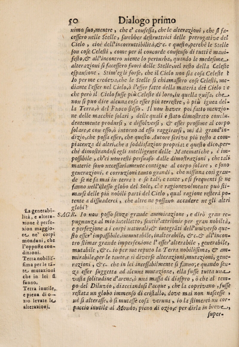 ’La genti abi¬ lità , e «Iter*® aionc è perle*» zion maggio» co ne’ corpi mondani 9 che Poppofte con*» dizioni. Terra nobilif- Éma per le ta¬ to mutazioni che in lei fi fanno. Terra inutile,, e piena di o—> zio levate lo alterazioni* fo Dialogo primo nimo, fuo>mentYe , che e’ confeffa, chele alterazioni, cheJ! fa- ceffero ?ielle Stelle , farebber deftrnitrici delle prerogative del Cielo , cioè dcli’incorruttibilitài&C' e quejìo,perchè le Stelle fon cofe Celefli , come per il concorde conieufo di tutti è mani- feflo,& all*incontro niente lo perturbai quando le medefime^ alterazioni fi faceffero fuori delle Stelle,nel reflo della Celeftc efpanfione . Stima egli forfè, che il Cielo non fia cofaCelefie l lo per me credeva,che le Stelle fi chiamaffero cofe Celefli, me- diante leffer nel Cielo fi l* effer fatte della materia del Cielo : e che però il Cielo fnife piè Cele fi e dì loro fin quella guifa, che-* non fi può dire alcuna co fa effer pik terreftre , o piè ignea del• la Terra fi del Fuoco fieffo . Il non haver poifatto mencio * ne delle macchie [alari , delle quali è fiato dimofirato conciti* dentemente prodm fifi e diffolverfi , & effer projfime al corpo folare,e con effo,ò intorno ad effo r aggirar fi, ini dà grandmiti- dizfo,che poffa effer, che quefio Autore feriva piu toflo a com¬ piacenza di al tri, eh e afoddisfazfon propria: e quefio dico,per¬ chè dimoftrandòfi egli intelligente delle Matematiche 3 è im- poffibile $ eh*ci nonrefli perfuafi dalle; dimo[trazioni ? chetali materie fono neccffariamente contigue al corpo filare 3 e fono generazioni, e corruzioni.tani 0 grandi * che niffuna così gran¬ de fe ne fa mai in terra : e fe tali, e tante 3 e fi frequenti fe ne fanno nell*ifieffo globo del Sole3 d e ragionevolmente può fti- marfi delle pià nobili partì del Cielo 3 qual ragione refleràpo- tento a diffuaderci. > che altre ne p off ano accadere ne gli altri globi ì: S AGIC Io non poffi fien%a grande ammirazione 3 e dirò gran re« pugnanga al mio intelletto} fentìr*attribuir per gran nobiltà» e perfezione a 1 corpi naturaliintegrati dell*univerfio que- fto effer* impaffìbile firnmutabile, indtcrabile, &c* & all* ine on- tro (limar grande imperfezione l* effer*alterabile 3 generabile $ mutabile ,&c*.io per me reputo la Terra.nobiliffma, & am- mirabileyper le tante,e sì diverfe alter azioni,mutazioni, gene¬ razioni, &c*> che in lei inceffabUmente fi fanno, e quando fenm Za effer [aggetta ad alcuna mutazione , ella fu ffe tutta uncL-> vafta folitudine d* arena fi una muffa di diafpro > ò che al tem¬ po del Diluvio, diacciandoli l*acque > che la coprivano ,fuffe refiata un globo immenfo di crifiallo, dove mai non nafeeffe 9 nè fi alter affé, ò fimut affé cofii veruna », io la filmerei un cor* f accio inutile al Mondo, pieno di ozio,e per dirla in brevc^y fuper*