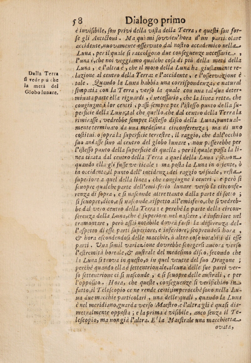 Dalla Terra & red? p u che la rnecà del Globo lunare. f 8 Dialogo primo è invifibìle, fon privi della vifla della Terra, e quelli fon for- fe gli Antimoni* Ma qui mi fovvien’hara d’un particolare acci dente ^nuovamente ^offerv ato dal nofiro accademico nella-# Luna , per il quale fi raccolgono due confeguenge neceffariei ? . Vana èyche noi veggi amo qualche co fa di piu della metà della Luna , e l’ altra è , che il moro della Luna ha .giufiamente re- < Iasione al centro della Terrai e l’accidente , e l’offervanione è * tale . j^uando la Luna babbi a una corrifpondeKga> e naturai t fimpatia con la T erra y verfo la quale con una taluna deter« ■ minata parte ella riguardi y è ucceffario, che la linea retta, che congiugne i lor centri »paffi-fempre per l’ifieffo punto delia fu- perfide della Luna',tal che quello,che dal centro della Terra la rimi rafie , vedrebbe fempre llifleffo difeo della Lunaypuntual- mente terminato dauna mede firn a circonferenza'y ma di uno coflitui, o foprdla Superficie terreflre, il raggio, che dall’occhio fuo andaffe fino al centro del globo lunare y \ non pierebbe per l’tjleffo punto della Superficie di quella , per il quale paffa la li* nea ti iuta dal centro della Terra a quel della Luna , fe\no quando èli agli fuffe^u erti cale : ma pofla la Luna in oriente? ò in occidente fil punto dell' incidenza del raggio vi fiale » refi a—» Superiore, a quel della linea , che congiugne i centri , e però fi fcuopre qualche parte dell’emisferia lunare verfo la circonfe¬ renza di f&pra , e fi nafeonde altrettanto dalla parte di fetto , fi fcuopreydico,e fi nafonde,rifpetto all’emisfero,cbe fi vedreb¬ be dai vero centro della Terra : e perchè la parte della circon¬ ferenza della Lumache 4 Superiore nel nafiere * è inferiore nel tramontare , però affai notabile dovrà far fi la -differenza-deU l’affetto di effe parti Superiore, e inferiore', Scoprendoli bora , & bora afeondendofi delle macchie, ò altre cofe notabili di effe parti. Vna fimil variazione dovrebbe fcorgerfi ancora verfo l’efiremità boreale,& aufirale del medefimo di fio, fecondo che la Luna fi trova in quefio9o in quel ventre del fuo Dragone ; perchè quando eli a è (ettentrionale,alcuna delle fue parti ver- fo fettentrione ci fi nafeonde , e fi fcuopre delle auliraiì, e per Poppefito,* Mora, che quefle, confeguenzg fi verifichino in_> fatto ,il Tetejcopio ce ne rende ce rii firn per oc eh è fono nella Lu¬ na due macchie particolari ■, una delle quali y quando la Luna è nel meridianorguarda verfo Macfiro,e l’altra gli è qua fi dia¬ metralmente oppofla ; e laprima è vìfibile t anco fenza il Te* lefcopìoy ma non già l’altra* U Maeflrale una macchiettai ovata y