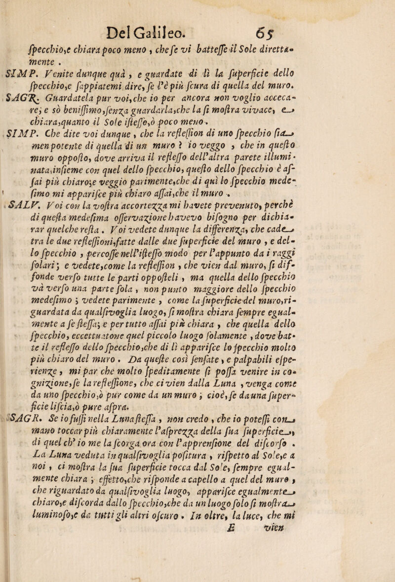 fpecchio,e chiara poco meno , chefe vi batteffeil Sole diretta- mente . SIM P. Venite dunque qua , e guardate di lì U fuperficie dello fpecchio,e fappiatemi dire, fe l’èpiu fcura di quella del muro* SAGTZ^ Guardatela pur voi, che io per ancora non voglio acceca* ve ', e so benifjìmoffenga guardarla,che la fi mofira vivace, e._> chiara,quanto il Sole ifteffe,ò poco meno , S1MP, Che dite voi dunque , che la refleffon di uno fpecchio fid-> menpotente di quella di un muro ì io veggo > che in queflo muro oppofìo, dove arriva il reflejjo dell’altra parete illumi * nataànfieme con quel dello fpecchio, queflo dello fpecchio è af¬ fai piu chiarore veggio parimente,che di qui lo fpecchio mede- fimo mi apparifce più chiaro affai,che il muro » SALV, Voì con la voflra accortezza mi havete prevenuto) perchè di quefia medefìma offervagionehavevo bifogno per dichia« var quelche refi a , Voi vedete dunque la differenza, che cadc^ tra le due reflefiìoniffatte dalle due fuperficie del muro , e del¬ lo fpecchio , per coffe nel lift effe modo per l’appunto da i raggi folari) e vedete,come la refleffion , che vien dal muro, fi dif¬ fonde verfo tutte le parti oppofieli , ma quella dello fpecchio va verfo una parte fola , non punto maggiore dello fpecchio medefimo > vedete parimente , come la fuperficie del muro,ri¬ guardata da qualfivoglia luogo, fimo/ìra chiara fempre egual¬ mente a fe fieffa; e per tutto affai piè chiara , che quella dello fpecchio, eccettuatone quel piccolo luogo filamento , dove bat• te il reflejjo dello fpecchio,che di lì apparifce lo jpeccbio molto più chiaro del muro . Da quefie così fenfate j e palpabili ejpe- rienge, mi par che molto fpeditamente fi poffa venire in co* gnigioneffe larefleffione, che ci vien dalla Luna , venga come da uno fpecchio fo pur come da un muro cioè,fe da una fuper* fide li fida,ò pure afpra. SAGR• Se io fujji nella Luna fieffa , non credo , che io poteffi com^ mano toccar piti chiaramente l’afprezga della fua juperficie^% di quel eh’ io me la feorga ora con l’apprenftone del difeorfo . La Luna veduta in qualfivoglia pofitura , rifpetto al So1 e,e a noi, ci mofira la fua fuperficie tocca dal So1 e, fempre egual¬ mente chiara y effètto,che rifponde a capello a quel del mure > che riguardato da qualfivoglia luogo5 apparifce egualmente. chiaro,e difeorda dallo fpecchio,che da un luogo folo fi mofira luminofo,e da tutti gli altri ojcuro • In oltre9 la luce, che mi E vien