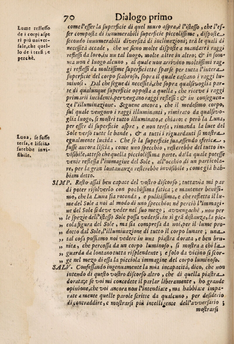 lume islJdTo de i corpi afpe ri più unisse- falc,cfec quel¬ lo de i reifi *c perché* luna, fcfuffe tcrfa>e lifeiaj farebbe ia^i- Hfeil.e9 >. * & ' t 70 Dialogo primo come tafferia fuperficie di quel muro afpra}è Fifieffo , che Fef- fer compofia di innumerabili fuperficie pìccolijfime , difpofte fecondo innumerabili diverfità di inclinazioni) tri le quali di neceffita accade , che ne fieno molte difpofle a mandarci raggi refleffida loro,in un tal luogo, molte altre in altro; & in firn* ma non è luogo alcuno 9 al quale non arrivino moltiffimi rag# gì reflejji da moltiffime fuperficiette fparfe per tutta Fiuterà-* fuperficie del corpo [cabrofo, f opra il quale enfiano i raggi lu~ mi no fi * Dal chefiguedi neceffit fiche [opra qualfivoglia par» te di qualunque fuperficie oppofia a quella , che riceve i raggi primarii incìdenti,per venganoraggi refi e (fi : & in confeguen- %a Fìilumin agione * Seguene ancora , cheti mede fimo corpo > fui quale vengono i raggi illuminanti, rimirato da qualfivo*• glia luogo* fi moflri tutto illuminatole chiaro: e però la Luna* per effer di fuperficie ajpra. , e non ter fa * rimanda la luce del Sole verfo tutte le bande > & a tutti i riguardanti fi tnóflra, egualmente lucida . Che fi la fuperficie (muffendo sferica.? fu fife ancora li fida * come uno fp occhio , refi er ebbe del tutto in* vifibile,attcfo che quella pìcciolìffima parte, dalla quale p oteffi venir refi e fi a Fimmagine del Sole , all3 occhio di un particola• re, per la gran lontananza refi crebbe invifibile > come già bab¬ bi am detto. SIMP. Refio affai ben capace del vofirodifiorfo ; tuttavia mi par di poter rifilverlo con pochijfima fatica e mantener bsniffi* moy chela Luna fìa rotonda , e pulitiffima> e che refietta il Ut* me del Sole a noi al modo di uno fpecchio: nè perciò 13immagi* ne del Sole fi deve veder nel fuo mego avvengachè > non per n k fpezie delFifleffó Sole poffa veder fi sin sì gra difi angari a pie« 2, cola figura del Sole , ma fia comprefa da noi,per il lume prò- 9) dotto dal Sole f illuminazione di tutto il corpo lunare una~* 99 tal co fa p affiamo noi vedere in una piafira dorata > eben bm* nita 9 che per coffada un corpo luminofo , fi mofiraa chi la-* >, guarda da lontanotutta rifplendente ; e fola da vicino fi fior• „ ge nel megp di effa la picchia immagine del corpo luminofo* SALfi• Confidando ingenuamente la mia incapacità, dico, che non intendo di queflo vofiro difiorfo altro , che di quella piafira-* doratale fi voi mi concedete il parlar liberamente > ho grande opinione,che voi ancora non Fintendiate rma habbiate impa• rate amente quelle parole firitte da qualcunoy per de fide do ifcqntvaddire^ moftrarfi piu intelligente delFavverfario j mojlrarfi