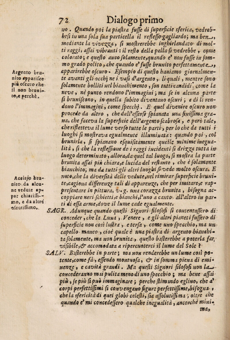 Argento bru¬ nito appari fee pi» ofeuro cbe il non bruni» £•©*€ jpcrcfcè. Ae«ia/0 br&* aito da alca* nt vedute ap« par chiariilì-- sno, e daaltr§ risati®,oso,»,.. ji Dialogo primo no . Quando poi lapiafira fuffe di fuperficie sferica* vedreb¬ be fi in una fola fua particella il refleffogagliardo, ma berus* mediante la viveTga, fi mofìrerebbe inghirlandato^ di mol¬ ti raggi* affai vibratiti : il refio della palla fi vedrebbe r c$mc colorato 5 e qnefìo anco folamente,quando e7 non fuffe in ptu¬ rno grado polito} che quando e7 fuffe brunito perfettamente^* apparirebbe ofeuro - Efempio di queflo hauiamo giornalmen¬ te avanti gli occhi nei vafi d7 argento r li quali, mentre fono folamente bolliti nel bianchimento * fon tnitìxandidu come la neve* nè punto rendono Vimmagini ; ma fe in alcuna parte fi brunifemoy in quella fubito diventano ofeuri ; e di lì ren¬ dono l7immagini* come fpecchj . E quel divenire ofeuro non> procede da altro , che daWefferfd ■ [pianata una finifjìma gra¬ na* che faceva la fuperficie dcWargento fcabrofa , e p ero tale* che rifletteva il lume verfo tutte le parti, per lo che da tutti i luoghi fi mofirava egualmente illuminata : quando poi , col brunirla* fi fpianano cfquifitamentc quelle minime inegua¬ lità ) fi che la refiejfione de i raggi incidenti fi dri%%u tutta m luogo determinato* all,ora*da quel tal luogo* fi mofira la parte brunita affai piu chiara,e lùcida del refiante *■ che è folamente bianchito; ma da tutti gli altri luoghi fi vede molto ofeura* E mto^che la diverfità delle vedute ,nel rimirar fuperficie bruni¬ te ,cagiona differente tali di apparente* che per imitare,e rapm prefentare in pittura, v*g* una coragga brunita * bifogna ac¬ coppiare neri Jchi etti ,e bianchi fi7 uno a canto> all7 altro in par¬ ti di effa arme,dove il lume cade egualmentev SAGR. Adunque quando quefii Signori filofofi fi content afferà dis conceder * che la Luna * , Venere * e gli altri pianetifuffer o di fuperficie non così lufira * e ter fa * come uno fp e echio, ma un* capello manco * cioè quale è unapiafira di argento bianchi¬ ta folamente* ma non brunita , quefio ballerebbe a poterla far< wfibile,&accomodata a ripercuoterci il lume del Sole ì SjÌLV. Ballerebbe in parte ; ma non renderebbe un tume così po¬ tente,comef a , effendo montuofa, & in fiamma piena di emi¬ nente 9 e cavità grandi. Ma quelli Signori filofofi non la~s> concederanno mai pulita meno di uno fpeccbh ; ma bene affai piè ) fepiu fipuò immaginare ; perche filmando eglino* che £ corpi perfet tifimi fi convengano figure perfettiffme,bifogna 9 chela sfericità di quei globi celefli, fìa affolutiffima ) oltre che quando c* mi concedeffero qualche inegualità * ancorché mini* mas