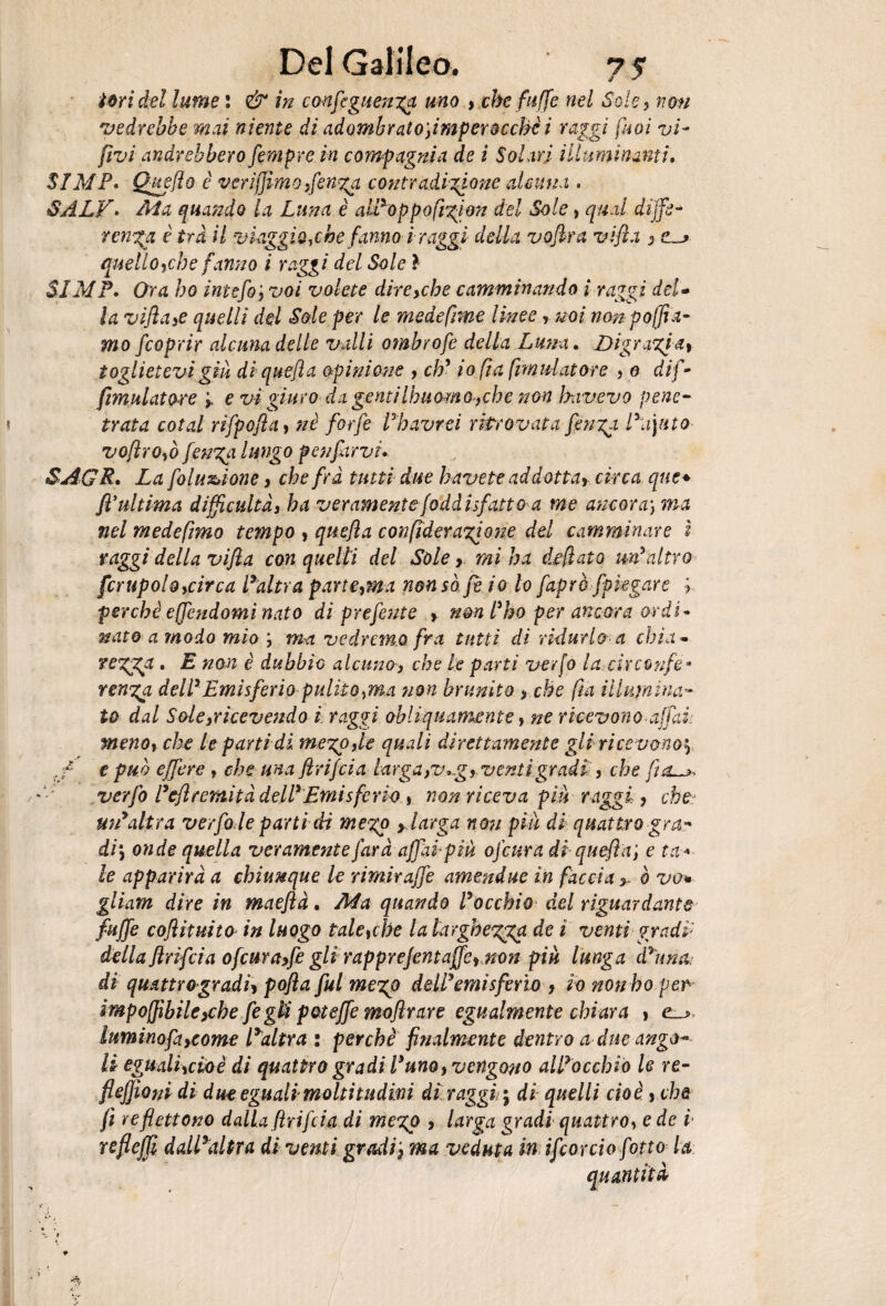 tori del lume : in confeguen^a uno , che fuffe nel Sole ? ao# 'vedrebbe mai niente di adombratofimper occhii raggi [noi vi- (ivi andrebbero fìmpre in compagnia de i Solari illuminanti. SIMP. Quello è verijjimo,fen%a contradizione alcuna . SALV • Ma quando la Luna è alPoppofr^ion del Sole, qual diffe¬ renza è tra il viaggio,che fanno ir aggi della vofira vifia , quello,che fanno i raggi del Sole ? SIMP* Ora ho intefo'y voi volete dire,che camminando i raggi del* la vifia,e quelli del Sole per le medefime linee, mi non polia¬ mo fcoprir alcuna delle valli ombrofe della Luna. Digrazia » toglietevi giù diquefia opinione , cb' i 0 fa fimu-latore ? 0 di fi- fimulatore > e vi giuro da gentilhuomo.yche non hnivevo pene¬ trata colai nfpofia, nè forfè Ehavrei ritrovata fìnga Eayito vofiroyò fenzgi lungo penfiarvi* SAGR. Ztf folu&ione, che fra tutti due bavete ad dottar circa que* fi ultima diffcultà, ba veramente Soddisfatto a me ancora) ma nel mede fimo tempo , quefia confiderazione del camminare i raggi della vifia con quelli del Sole > mi ba deflato un'altro fcrupoloycirca l’altra parteyma non so fi io lo fiaprè fipkgare ; perchè ejfiendorni nato di prelente , non l'ho per ancora ordì* nato a modo mio ; ma vedremo fra tutti di ridurlo a chi a ~ rezza. E non è dubbio alcuno, che le parti verfo la circonfe¬ renza dell'Emisferia pulito,ma non brunito , che fa Elimina¬ to dal Soie,ricevendo i raggi obliquamente, ne ricevono affai, meno, che le parti di mezpyie quali direttamente gli rice vono'*) rf e può effe re , che una firifcia larga ,v*g, venti gradi , che flou** verfo l'eftrernità dell' Emis feria » non riceva piu raggi, che■: un'altra verfo le parti di mego y larga non più di quattro gra- di, onde quella veramente farà affaipià ofeura diquefia j e ta« le apparirà a chiunque le rimar affé amendue in faccia,, ò va* gliam dire in maeflà, Ma quando l'occhio del riguardante fuffe cofiìtuito in luogo taletche la larghezza de ì venti gradp della firifcia ofeura,fe gli rapprefìntaffe, non piu lunga d'una di quattro-gradi» pofla fui me%p dell'emisferi*), io non ho per imponìbile,che fìgU poteffe moflrare egualmente chiara , e_> luminofìtycome Faltra : perchè finalmente dentro a due ango¬ li egtialiydoè di quattro gradi l'uno, vengono all'occhio le re¬ fi elfo ni di due eguali moltitudini di raggi} di quelli cioè , che fi re flettono dalia firifcia di megp , larga gradi quattro, e de i reflejji dall’altra di venti gradi ', ma veduta in ifìorciò [otto la quantità