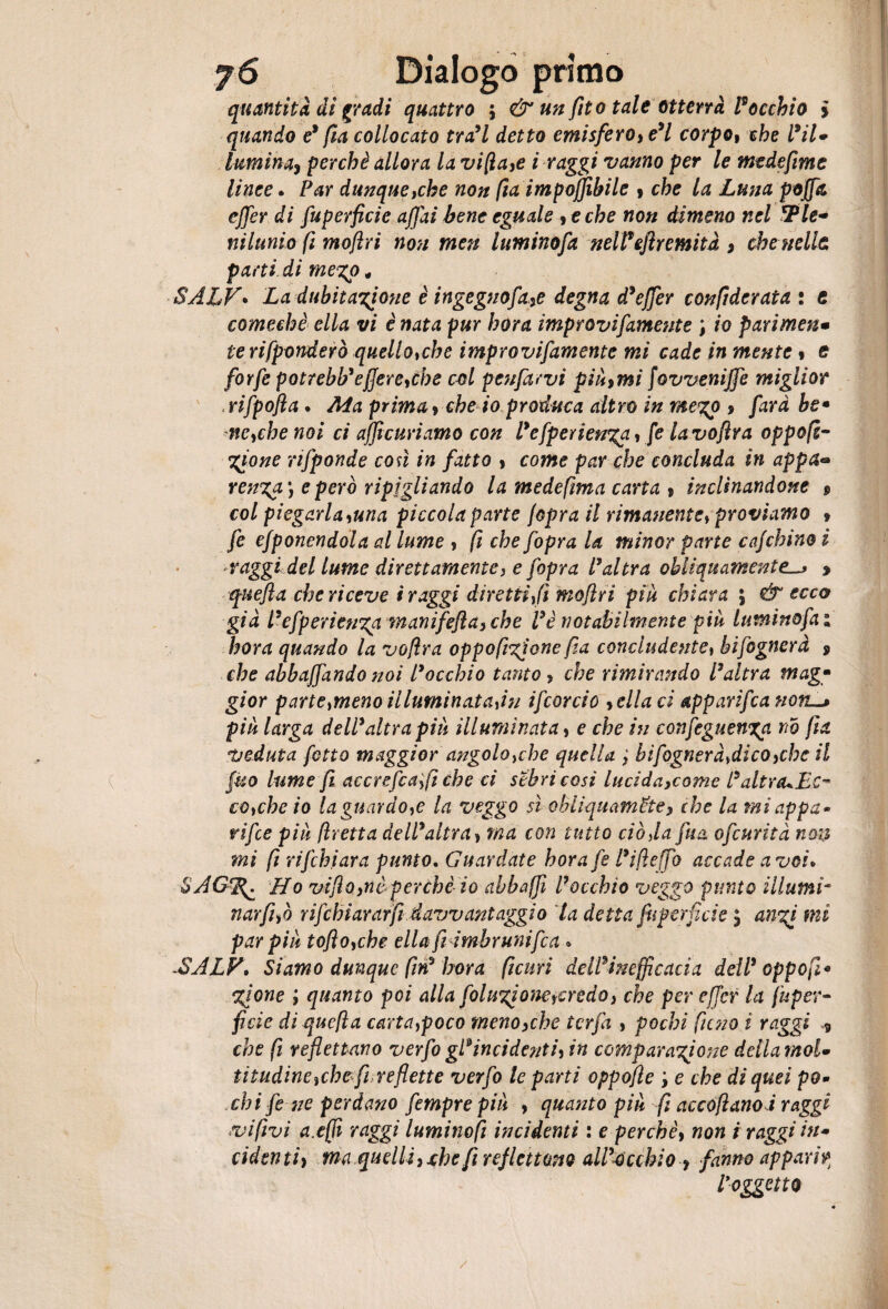 quantità di gradi quattro \ & un fito tale otterrà rocchio i quando e9 fia collocato tra9l detto emisfero, e9l corpo, che l9il* luminaì perchè allora la vifla,e i raggi vanno per le me de firn e linee. Par dunque,che non fta imponibile , che la Luna poffa ejfer di fuperficie affai bene eguale ,eche non dimeno nel 3Ple¬ nilunio (ì moflri non meu luminofa nell* efìr entità , che nelle parti di mego, SALV• La dubitazione è ingegno fa,e degna d9effer confiderata : t comechè ella vi è nata pur bora improvifamente ; io parimene terifponderò quello,che improvifamente mi cade in mente * e forfè potrebb'efiere,che col penfarvi pinomi fovvenijfe miglior , rifpofla. Ma prima , che io produca altro in me%p > fard he• ne,che noi ci afficuriamo con Pefperienzp, [e lavoftra oppoft- Zfone nfponde così in fatto , come par che concluda in appa ren%a\ e però ripigliando la medefma carta , inclinandone $ col piegarla,una piccola parte /opra il rimanente, proviamo , fe esponendola al lume , fi che fopra la minor parte cafchino i raggi del lume direttamente, e fopra Pai tra obliquamente.* quefla che riceve i raggi diretti, fi moflri piu chiara ; & ecco già Pefperienzp manifefta, che Ve notabilmente più lumi no fa ; bora quando la voflra oppa fifone pa concludente, bifognerà 9 che abbuffando noi Pacchio tanto , che rimirando Paltra mag¬ gior p arte ,meno illuminata,in ifcorcio ,clla ci appari/canotti piu larga dell9 altra più illuminata, e che in confeguenxa nò pa veduta fòtto maggior angolo,che quella , hi fognerà,dico,che il fico lume fi accrefca,fi che ci sebricosi lucida,come PaltrcuEc- co,che io la guardo,e la veggo sì obliquamele, che la miappa • ripe piu fretta dell9altra, ina con tutto ciò da fua ofcurità non mi fi rifchiara punto. Guardate horafe Pifleffo accade a voi» SAG^ Ho viflo,nèperche io abbaffi Pacchio veggo punto illumi- narfifo rifch tarar fi davvantaggio la detta fuperficie $ anzi mi par piu toflo,che ella fi imbrunifca » -SALV» Siamo dunque fin9 bora ficun dell9 inefficaci a dell9 opp op¬ zione ; quanto poi alla foluzione,credo, che per effcr la Super¬ ficie di quefla carta,poco meno,che tcrfa , pochi fieno i raggi 9 che fi reflettano verfogPincidenti,in comparazione dellamol- tìtudine,che fi re flette verfo le parti oppofle e che di quei po¬ chi fe ne perdano fempre piu , quanto piu fi ac cofl ano ir aggi evifivi a.effi raggi luminofi incidenti : e perchè, non i raggi in¬ cidenti, ma quelli,xbe fi refIettano all9occhio , fanno apparir Paggetto