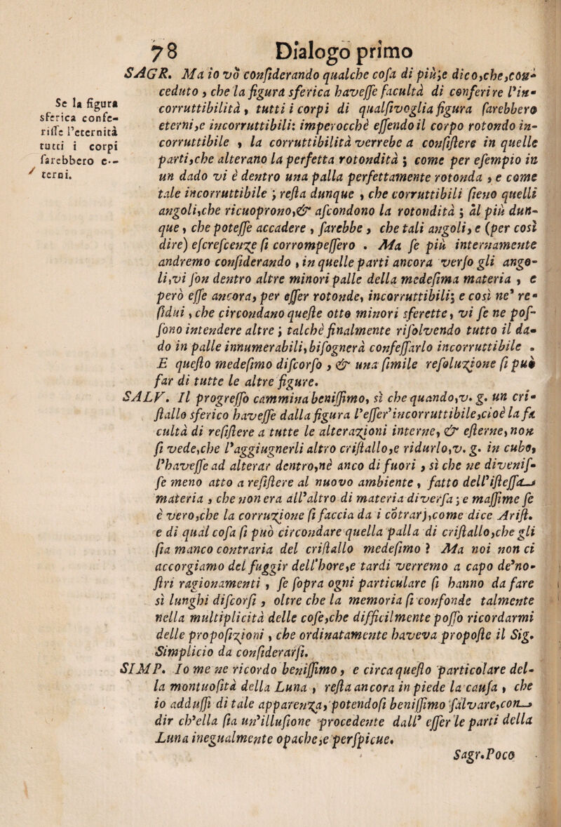 SAGR. Ma io vo conftderando qualche cofa di pìù\e dìco>che}Còu* ceduto y che la figura sferica h av effe fac ulta di conferire Piti* corruttibilità , tutti i corpi di qualfivoglia figura farebbero eterniye incorruttibili: imperocché effóndo il corpo rotondo in¬ corruttibile y la corruttibilità verrebe a confiflere in quelle partiyche alterano la perfetta rotondità 5 come per efempio in un dado vi è dentro una palla perfettamente rotonda y e come tale incorruttibile ; refia dunque > che corruttìbili fieno quelli angoliyche ricuopronot& afcondono la rotondità ; ài più dun¬ que > che poteffe accadere , farebbe y che tali angoli> e (per così dire) efcrefcenge fi corrompeffero . Ma fe più internamente andremo confiderandò , in quelle parti ancora verjo gli ango¬ lini fon dentro altre minori palle della mcdefima materia y e però effe ancoray per effer rotonde» incorruttibili\ e così ne9 re* fiditi y che circondano quefle otto minori sferette, vi fe ne poj- fono intendere altre talché finalmente rifolvendo tutto il da• do in palle innumerabiliybifognerà confeffarlo incorruttibile « E queflo medefimo difcorfo y & una fimi le refolugione fi può far di tutte le altre figure. SALF. Il progreffo cammina bemffimo, sì che quandoyv. g. un cri* fidilo sferico haveffe dalla figura l'ejfer9incorruttibile}cioé la fa cultà di refifiere a tutte le alterazioni interne, & efierneynon fi vedeyche l*aggiugnerli altro criftalloye ridurhyV. g. in cuboy Fhavtffead alterar dentro^nè anco di fuori 9 sì che ne divenif* fe meno atto a refiflere al nuovo ambiente, fatto deirifteffa-* materia s che non era all9altro di materia diverfa \ e maffìme fe e verOyche la corruzione fi faccia da i cotrarjycome dice Arift• e di qual cofa fi può circondare quella palla di crifialloyche gli fia manco contraria del criftallo medefimoì Ma noi non ci accorgiamo del fuggir dellh ore ye tardi verremo a capo de9no- firi ragionamenti , fe fopr a ogni parti chiare fi hanno da fare sì lunghi difcorfi , oltre che la memoria fi confonde talmente nella multiplicità delle cofe,che diffidi mente poffo ricordarmi delle proporzioni, che ordinatamente haveva propofte il Sig. Simplicio da confiderarjì. SIMF. Io me ne ricordo benìffimo, e circa queflo particolare del¬ la montuofità della Luna , refia ancora in piede la caufa 9 che io adduffi dì tale apparenza) potendo fi beniffimo fàlvareycon dir cip ella fia un9illufione procedente dall9 effer le parti della Luna inegualmente opache,e perfpicue. Se la figura sferica confc- ritfe l’eternità tutti i corpi farebbero c-~ y terni. Sagr.Poco