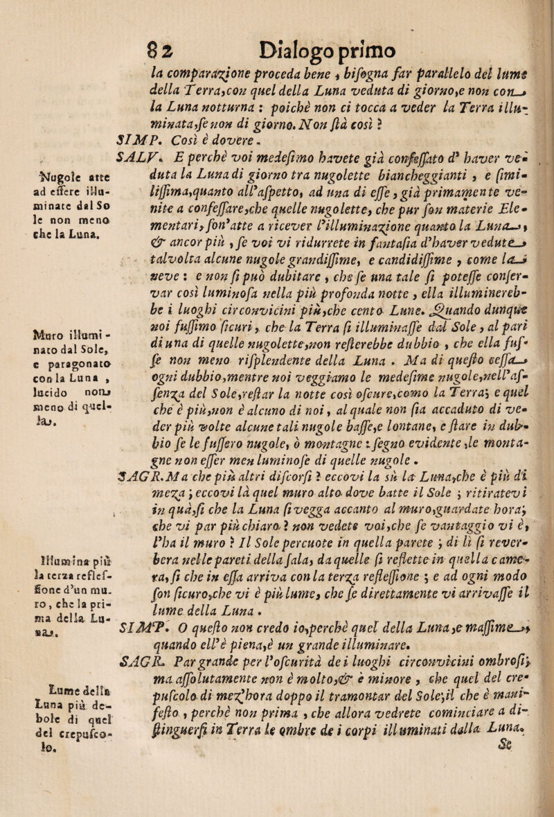 Nugole atte ad eifere illu¬ minate dal So le non meno che la Luna. Muro iMarni - nato dal Sole, c paragonato con ia Luna , lucido noru sneno di quel- leu» Illumina- più' la terza reflcf- Sonc d5un mu¬ ro , che la pri¬ ma della. Lri¬ sa^. Lume de Mìa Luna più de¬ bole di quei !o. 8 2 Dialogo primo la comparazione proceda bene , bifogna far parallelo del lume della Terra,con quel della Luna veduta di giorno,e non con—» la Luna notturna : poiché non ci tocca a veder la Terra Ulti- minata,fenon di giorno» Non ftà così ì SIMP* Così è dovere* SALV* E perchè voi medefimo havete già confkffato d5 haver ve» duta la Luna di giorno tra nugolette biancheggianti , e fimi- Itffima,quanto alPafpetto, ad una di effe,già primamente ve« ni te a confeffare,che quelle nugolette, che pur fon materie Eie» mentavi? fon9atte a ricever Pillumìnazione quanto la Luna~»\ & ancor più , fe voi vi ridurrete in fantafia d’baver vedute-* talvolta alcune nugole grandiffirne, e candidiffvme , come la—* neve : e non fi può dubitare , che fe ma tale fi poteffe conjer• var così luminofa nella pià profonda notte , ella illuminereb¬ be i luoghi circonvicini più,che cento Lune• fonando dunqrn noi fujfimo ficuri, che la Terra fi illuminaffe dal Sole, al pari di una di quelle nugolette,non refterebbe dubbio , che ella faf¬ fé non meno rsplendente della Luna . Ma di quefto ceffo-» ogni dubbio,mentre noi veggi-amo le medefime nugole,nell’af» fenga del Sole,reftar la notte così ofeure,corno la Terraj e quel che è pià,non è alcuno di noi, al quale non fia accaduto di ve» derpià volte alcune tali nugole buffe,e lontane, e flave in dub>~ bio fe le fafferò nugole, ò montagne i fegno evidente ,le monta¬ gne non effer menluminofe di quelle nugole . 3A.GR.Ma che più altri difeorft ì eccovi la su la Lma?che è più di mega \ eccovi là quel muro alto. dove batte il Sole $ ritiratev i in qua,fi che la Luna fi vegga accanto al muro,guardate hora‘, che vi par pià chiaro* ì non vedete voi,che fe vantaggio vi è, Vha il muro ? Il Sole percuote in quella parete ’, di lì fi rever• beva nelle pareti della fala, da quelle fi reflette in quella came¬ ra, fi che in effa arriva conia terga reflefìone ; e ad ogni modo fon ficuro,che vi è pià lume, che fe direttamente vi arrivaffe il lime della Luna . SI MSP. O quefto non credo io,perchè quel della Luna muffirne— quando eWè piena,è un grande illuminare* SAGJL Par grande per Pofeurità dei luoghi circonvicini ombro fi? ma affolutamente non è molto,& è minore , che quel del ere* pufcolo di meiffhora doppo il tramontar del Solefti che è mani- fefto , perchè non prima , che allora vedrete cominciare a di-