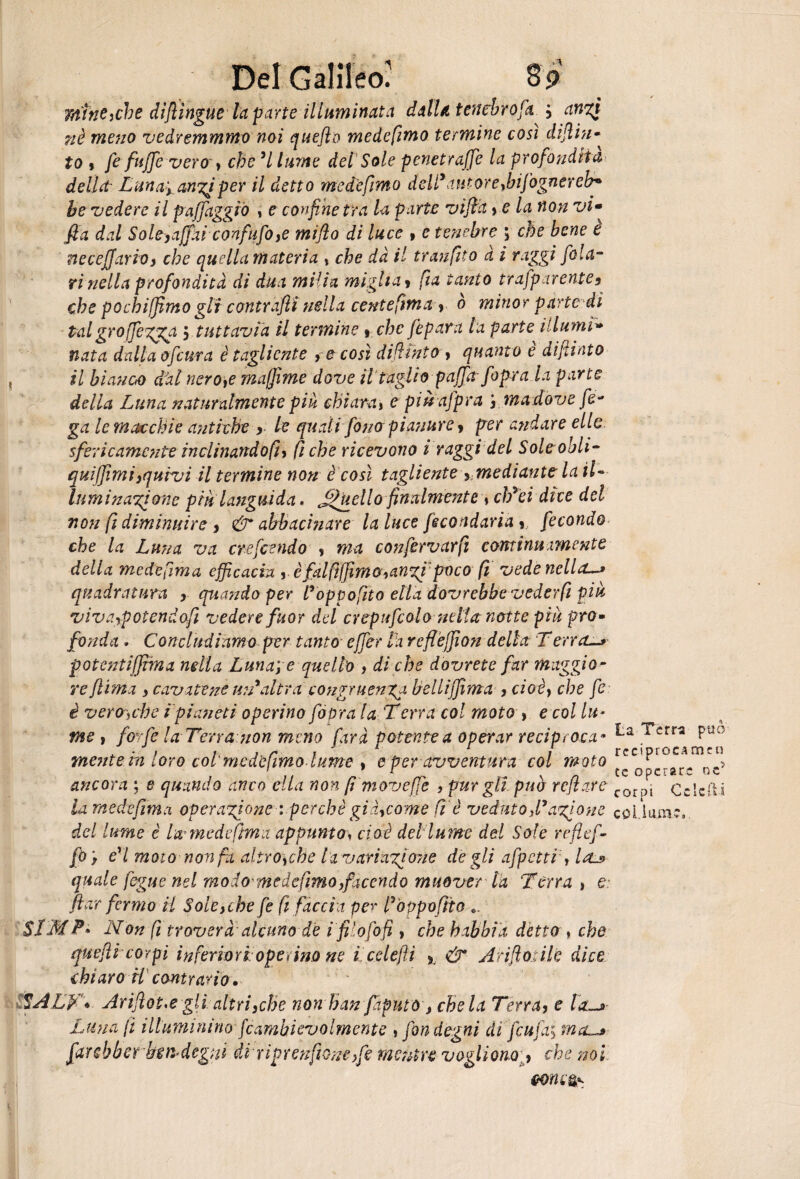 mine,che difiìngue la parte illuminata dalla tenebro fa ; anzj nè meno vedremmmo noi quefto mede fimo termine cosi diftin- to * fe fujfe vero , che 'l /«r/ie del Sole penetrale la profondità della' Luna', anzi per il detto me de fimo deli* autor e,bifognerei?* he vedere il pajfaggró , e confine tra la parte vifia » e la non vi- fla dal Sole,affaiconfufo,e mijìo di luce , e tenebre ; che bene è necejjario> che ciucila materia , che dà il traufito à i raggi fola- ri nella profondità di dua milia miglia > fi a tanto trafparente9 che pochiffimo gli contrafiì nella ce ni e firn a, 0 minor parte di talgroffegga $ tuttavia il termine t che fepara la parte illumi» nata dalia ofcnra è tagliente , e così difiinto , quanto è difilato il bianco dàl nero,e muffirne dove il taglio paffrt[opra la parte della Luna naturalmente piu chiara, e piuafpra j ma dove fo¬ ga le macchie antiche , le quali fono pianure > per andare elle sfericamente inclinando fi, fiche ricevono i raggi del Soleobli- quiffimi}quivi il termine non è così tagliente ymediant? la il¬ luminazione piu languida . fanello finalmente , cb'ei dice del non fi diminuire , &* abbacinare la luce fecondarla * fecondo che la Luna va crefcendo , ma confervarfi continuxmente della medefima efficacia , èfdftffimQ,an%i pocofi vedenclla~> quadratura quando per l'oppofito ella dovrebbe vederft più vivaypotendafi vedere fuor del crepufcolo nella notte piu prò* fonda . Concludiamo per tanto• effer la reflèffion della Terra,—> potcntiffima mila Luna; e quello , di che dovrete far maggio ¬ re ftima y cavatene un'altra congruenza bellijfima , cioè, che fe è vera,che ipianeti operino fópra la Terra col moto > e col lu¬ me , forfè la Terra non meno farà potente a operar reciproca * ^crra Puo ^ • 1 tiri 1 reciprocarne» mente in loro col'mede imo lume , e per avventura col moto r , ’ 1 tc operare »c ancora ; e quando anco ella non fi moveffe , pur gli può refiare corPj OcIcfti la mede firn.% operazione : perchè già, come fi è veduto fi'azione coi.iuai?, del lume è la medefima appunto» cioè del lume del Sole rrflef- fo ; e'I moto non fa altro,che la variazione de gli appetti , lru> quale fegue nel modo medefimo,facendo muover la Terra, e: fica fermo il Sole,che fe fi fàccia per fóppvfito ». SLM P» Non fi troverà alcuno de i filo fo fi , che babbi a detto » che quefii corpi inferiori ope> ino ne ìcelefiì > & A rifiatile dice chiaro U contrario. SALf- \ Arifiot,egli altriyche non han fiiputò , chela Terra> e la-* Luna fi illuminino fcambievolmente , fon degni dì feufa; ma-* farebberbendegni di riprenfiane,fe mentre voglionoche noi Gonio**