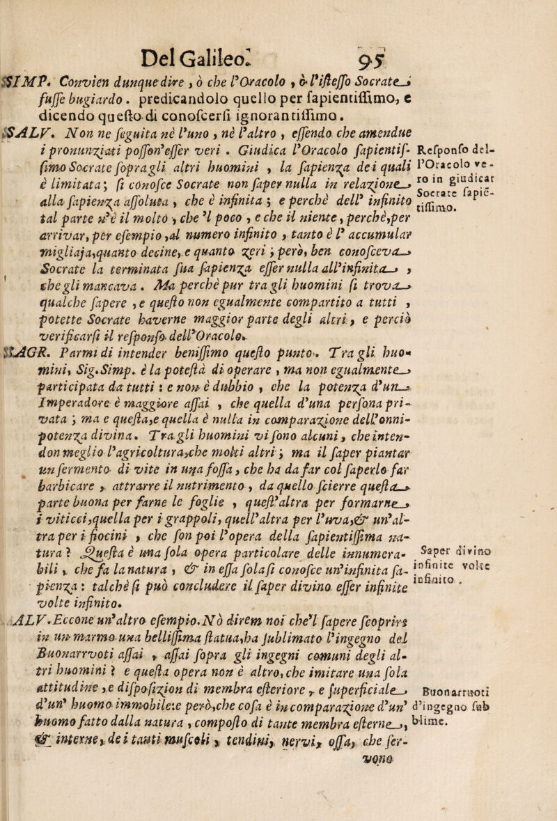 SlMPè Convitti dunque dire , ò che l’Oracolo , òl’ifieffo Socrate._• fuffe bugiardo. predicandolo quello per fapiemiflimo^ e dicendo quello di conofcerll ìgnorantilìimo. SALT, Non ne feguìta nè lyuno , nè l’altro , effendo che amendue i pronunciati poffon’effer veri . Giudica l’Oracolo fapientif- Refponfo del¬ fico Socrate [opragli altri huomini , la fapienya dei quali l’Oracolo ye- è limitata ; ft cónofce Socrate non faper nulla in relazione—» *° in giudi<;®r alla fapien^a affo luta , che è infinita ; e perché dell’ infinito apic tal parte u’è il molto , che ’l poco > e che il niente, per eh è,per arrivati per efempio ,d numero infinito , tanto è l’ accumular migli aja,quanto decine) e quanto zeri però , ben conofcevo—» Socrate la terminata fina fapienga effer nulla all’infinita-» , ehegli mancava , Ma perchè pur tra gli huomini fi trova—» qualche fapere s e quejìo non egualmente compartito a tutti , potette Socrate taverne maggior parte degli altri } e perciò verificar fi il refponfo dell’Oracolo* SIAGR. Parmi di intender benijjìmo quefio punto*, Tragli huom mini, Sig,Simp> èlapotefid di operare , ma non egualmente-» farti cipata da tutti i e no?* è dubbio f che la potenza à’un-» Jmperadore è maggiore affai , che quella d’una perfona pri¬ vata ma e quefla,e quella è nulla in comparazione dell?onni¬ potenza divina. Tra. gli huomini vi fono alcuni, cheinten- don meglio l’agricoltura^che moki altri y ma il faper piantar un fermento di vite in uqafoffa, che ha da far col faper lo far barbicare > attrarre il nutrimento , da quello feierre quefla—» parte buona per fame le foglie , quefl’altra per formarne-» i viticci,quella per i grappoli, quell’altra per l’uva,& un’al¬ tra per i fiocini , che fon poi l’opera della fapientifjìma na¬ turai Jffuefla è una fola opera particolare delle innumera- ^aPer divino bili * che fa la natura ? & in effafolafi conofce uri*infinita fa- !D!?n’tc V°!* E C pien%a : talché fi può concludere il faper divino effer infinite 10liito * volte infinito, ALV-Eccone un’altro efempio,Nò direm noi che’l fapere feoprin in U7i- marmo una belliffima flatua,ha JublimatQ l’ingegno del Buonarrvoti affai » affai fopra gli ingegni comuni degli al¬ tri huomini} e quefìa opera non è altro, che imitare una fola rettitudine , e difpafizfion di membra efteriore T e fuperficialeBtionarraod à’un* huomo immobile:e però,che co fa è incomparazjone d?un’ d’ingegno fitb kuomo fatto dalla natura , compoflo di tante membra e(leme—>y k^mc* Sfc interne idei tanti muffili % tendmr nervi, offa, che fer¬ vono