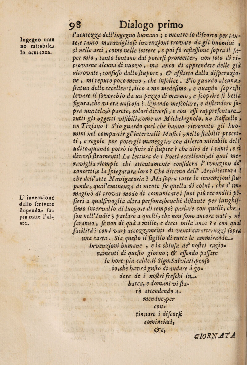 Ingegno urna mo mirabile# in acutezza. L5 invenzione dello fcrivere jftupendaj fo- pra tutte Pai* «te. 98 Dialogo primo Pacatezza dell9ingegno bimano ; e mentre io difeorro per tan- te,e tanto maravigliofe invenzioni trovate da gli huomini » sì nelle arti ,come nelle lettere , c poifò refleffione fopra il fa- per mio > tanto lontano dal poter fi prometter, non jota di ri¬ trovarne alcuna di nuovo , ma anco di apprendere delle già ritrovate yconfufo dallofìupore , & afflitto dalla difpera'zjo• ne > mi reputo poco meno , che infelice . S9io guardo alcunrt» fìatua delle eccellenti,dico a me medefimo > e quando faprefli levare il foverchio da un pezZZ di marmo 9 e ficoprire fi bella figura,che vi era nafeofa ì ^Quando mefcolare, e difendere fio* pra una tela,ò parete, colori diverfi , e con efjì rapprefentare tutti gli oggetti vifihili,come un Michelagnolo, un Raffaello , unTigiano ? S9io guardo quel che hanno ritrovato gli huo¬ mini ?iel compartir gl9 intervalli Mufici ,nello fìabilir precet¬ ti , e regole per potergli maneggiar con diletto mirabile dell9 udito,quando potrò io finir di fìupire ì che dirò de i tanti, e sì diverfi frumenti} La lettura de i Poeti eccellenti,di qual me- r avigli a riempie chi attentamente confiderà P ivenzjon de* concettiye la fipiegatura loro ? Che diremo dell9 Architettura ? che dell9arte Navigatoria ì Ma fopra tutte le invenzioni fu* pende, quaPeminenza di mente fu quella dì colui » che s- im¬ maginò di trovar modo di comunicare i fuoi piu ree onditi p$- fieri a qualfivoglia altra perfona,benché difìante per lunghi fi fimo intervallo di luogo,e di tempo} parlare con quelli, che^> fon nell9Indie j parlare a quelli, che non fono ancora nati, nè faranno , fe non di qua a mille, e dieci mila anni ? e con qual facilità} con i varj accozzamenti di venti carati e ruzzi fopra una carta . Sia quefto il figillo di tutte le ammirande invenzioni humane > e la òbiti fa de9 noflri ragio¬ namenti di quello giorno 5 & effondo paffate le bore più calde il Sign.S diviati,penfo ioyche havràguflo di andare a go¬ dere de i noflri fi efebi i?L,^ barca, e domani vi fa¬ rò attendendo a- mendue,pet con¬ tinuare i difcorji cominciati, &e, _ , giornata