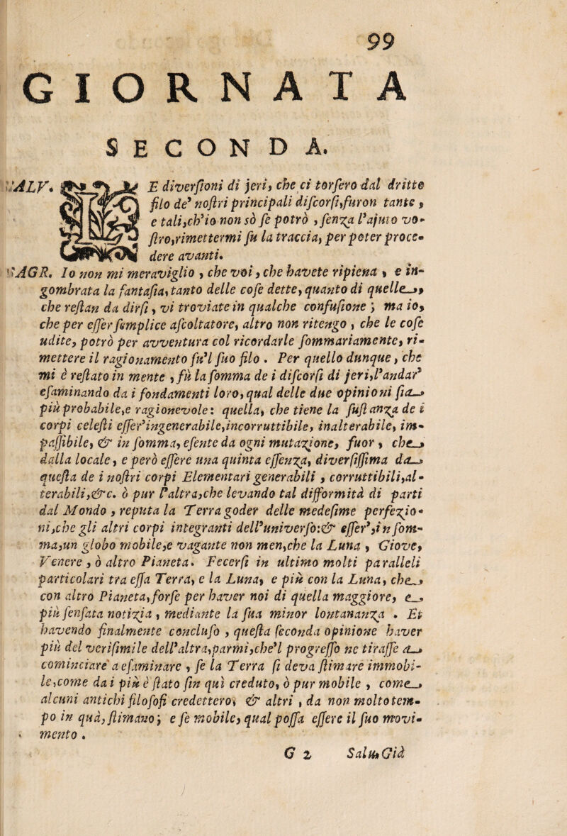 GIORNATA SECONDA. WfKdere avanti. ! lo non mi meraviglio » che voi» che havete ripiena » e in¬ gombrata la fantafìa* tanto delle cofe dette, quanto di quelle-»* che reflan da dirli» vi troviate in qualche confusone \ ma io* che per efferfemplice afcoltatore» altro non ritengo , che le cofe udite» potrò per avventura col ricordarle fammari amente» ri- mettere il ragionamento fidi fuo filo . Per quello dunque, che mi è reflato in mente »fà la fomma de i difcorfi di jerifl9andar* efaminando da i fondamenti loro»qual delle due opinioni fio—» piàprobabileye ragionevole : quella» che tiene la fuflanza de i corpi celefii ejfefingenerabileyincorrunibile» inalterabile, im* paflìbile» & in fomma» efente da ogni mutazione, fuor » che-» dalla locale» e però effere una quinta offenda» diverfiffìma da-» quefla de i noftri corpi Elementari generabili » corruttibili»al» terabiliy&c. ò pur Faltra»che levando tal difformità di parti dal Mondo » reputa la Terra goder delle medeftme perfe%iù* ni,che gli altri corpi integranti delPuniverfo:& effer9 »in fom- ma3un globo mobile»e vagante non menyche la Luna » Giove» Venere » ò altro Pianeta. Fecerfi in ultimo molti paralleli particolari tra effa Terray e la Luna» e più con la Luna, che-» con altro Pianetay forfè per haver noi di quella maggiore» piu fenfata notizia , mediante la fu a minor lontananza • Et havendo finalmente concilifo » quefla feconda opinione haver piu del veri fìntile dell9 altra»parmì» che* l progreffo ne tiraffe a-» cominciare a efaminar e » fe la T erra fi deva filmare immobi¬ le ycome da i più è flato fin qui creduto» ò pur mobile » come_» alcuni antichi filo fo fi credetteroy & altri , da non molto tem- po in qua» filmano » e fe mobile» qual pofftì effere il fuo movi- * mento. G z Sala» Già