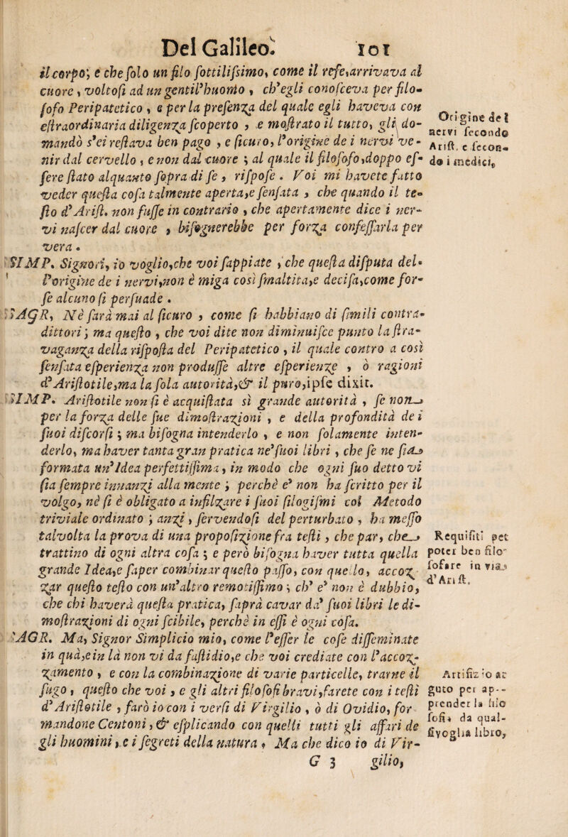 il corpo', e che filo un filo fittilifsimo, come il refe,arrivava al cuore, volto fi ad un gentil’h nonio , ch'egli conofceva per filo- fifa Peripatetico , e per la prefinga del quale egli haveva con , , e(lraordinaria diligenza ficoperto , e mofiratoil tutto, gli^do- mandò s'eirefilàva ben pago , e ficuro, Parigine de i nervi ve- Ar){* c fCCOr3- nirdal cervello , e non dal cume ; al quale il filofafo,doppo ef • a@ i mtduh fere flato alquanto fipra di fi , rifpofe . /'GÌ mi havett fatto veder quefla co fa talmente aperta, e fienfiata , che quando il te« fio d’Arifl. non fufife in contrario , che apertamente dice i ner¬ vi nafcer dal more 9 Infognerebbe per forza, confidarla per vera « SI M P. Signori, io voglio,che voi fappiate ,che quefla difputa del* Parigine de i nervi,non è miga così fmaltìta,e decifa,come for- fe alcuno fi perfuade . ÌÀQR, Nè farà mai al ficuro , come fi babbi ano di fimi li cantra* dittori ; ma qnefko , che voi dite non diminuìfcc punto la f ra* vaganza della rifpofla del Peripatetico , il quale contro a così fenfiita efperienza non produjfe altre cfperienze , ò ragioni d’Ariflotile,ma la fola autorità,& il pure, ipfe dixit. >IMP» Ariflotile non fi è acqui fiat a sì grande autorità , fi noiLs per la forza delle fue dìmofìrazioni , e della profondità dei fuoi difcorfi ; ma bifigna intenderlo , e non folamente interi«* derlo, mah aver tanta gran pratica ne* fuoi libri, che fe ne fi ^ formata un’ Idea perfetti film a, in modo che ogni fio dettovi fia fempre innanzi alla mente ', perchè e5 non ha ferino per il volgo, nè fi è oblègato a infilzare i fuoi filogifmi col Metodo triviale ordinato ; anzi , fervendo fi del perturbato , ha mefifo talvolta la prova di una propofigione fra tefilì, che par, cheRequifìtI pet trattino di ogni altra cofa ; e però bifogna h iver tutta quella Potcr ben filo- grande Idea,e faper combinar quello pajfi, con quello, accoz< ^®rr ,R Vlt-9 gar quejìo teflo con un’altro remotiffimo i eh1 e5 non è dubbio, che chi bavera quefla pratica, fiiprà cavar da’ fuoi libri le di- mo[ir agio ni di ogni feibile, perchè in efifì è ogni cofa. ■AGR. Ma, Signor Simplicio mio, come Pefifer le cofe diffeminate in qua,e in là non vi da fajìidio,e che voi crediate con Pace 07^ gamento , e con la combinazione di varie particelle, trarne il Artifùz >0 ar figo 1 quejìo che voi, e gli altri filofofi bravi, far et e con i tefiì &u£0 PCI aP;~ d’Ariflotile , farò io con i verfi di Virgilio , ò di Ovidio, for P‘J;ndcr ^ illf urtandone Centoni, & efplicando con quelli tutti gli affari de g o* ^ ffiff gli huominì, e i fegreti della natura * Ma che dico io di Vir- VCg ' * G 3 giliot