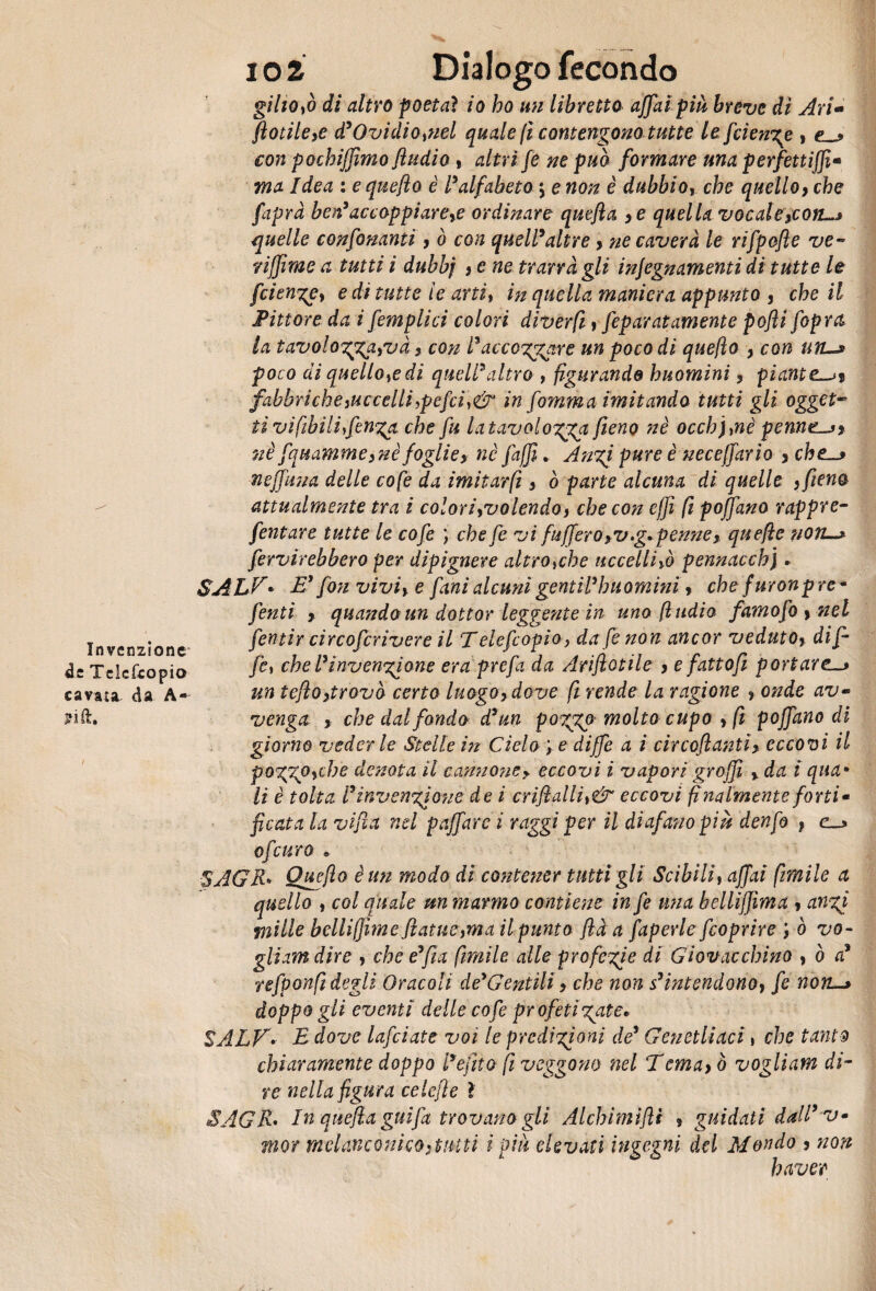Invenzione de Tclcfcopio cavata da A- i o 2 Dialogo fecondo giltOyò di altro poetai io ho un libretto affai più breve di Ari- fiotileye d'Ovidiotnel quale ft contengono tutte le feienge , con pocbiffimo fhidio , altri fé ne può formare una perfettiffi* ma Idea : e queflo è l'alfabeto *, e non è dubbio, che quello 9 che faprd ben'accoppiare# ordinare quefta 9e quella vocale#ort—» quelle confinanti > ò con quell'altre > ne caverà le rifpofle ve- riffime a tutti i dubbj s e ne trarrà gli injegnamenti di tutte le feiengey e di tutte le artiy in quella maniera appunto 3 che il Pittore da i femplici colori di ver fi, feparat amente pofìi [opra la tavologpgayvà ? con l'acccggare un poco di queflo y con un-» poco di quello#di quell'altro , figurando huomini ? piante fabbriche ^uccelli >pefci,& in fomma imitando tutti gli ogget~ tì vifibilifenga che fu latavologga fieno nè occhfine pennesi nè fquammeynè foglie> nè jàjji * Angi pure è neceffario y che-» neffuna delle cofe da imitar fi s ò parte alcuna di quelle , fieno attualmente tra è coloriyvolendo> che con effi fi pofjano rappre- fentare tutte le cofe ) che fi vi fu[fero >v .g.penne x quefte noti-* fervirebbero per dipignere altro#he uccelli# pennacchi. SALF• E' fon viviy e fani alcuni gentil'huomini > che furonpre - finti y quando un dottor leggente in uno (Indio famofi y nel fintir circofcrivere il Telefcopio, da fe non ancor veduto% di fi fi, che l'ìnvengione era prefa da Ariflotile > e fatto fi portare.—» un tefìoytrovò certo luogoy dove fi rende la ragione y onde av~ venga y che dal fondo d'un poggp molto cupo y fi pojfano di giorno vederle Stelle in Cielo ? e diffe a i cir collanti} eccovi il poggOyche denota il cannone? eccovi i vapori groffi % da i qua» li è tolta l'invengione de i crifiallìy& eccovi finalmente forti» ficata la vifìa nel paffare i raggi per il diafano più denfi f e_* 0farro • SAGR» Queflo è un modo di contener tutti gli Scibili, affai firmile a quello y col quale un marmo contiene in fe una bellìjjima y angi mille bclliffime fatue }ma il punto flà a faperle feoprire y ò va¬ gli am dire y che e'fìa filmile alle profegie di Gìovacchino , ò a' refionfi degli Oracoli de'Gentili ? che non s'intendonoy fe non-» doppo gli eventi delle cofe profeti gate» SALFE dove lafiiate voi le predigioni de' Genetliaci , che tariti chiaramente doppo l'efitto fi veggono nel ‘Tcmayò vogliam di¬ re nella figura celefle l SAGR* In quefia guifa trovano gli Alchimifli ? guidati dall' v» mor melanconico stutti i piu elevati ingegni del Mondo 3 non haver