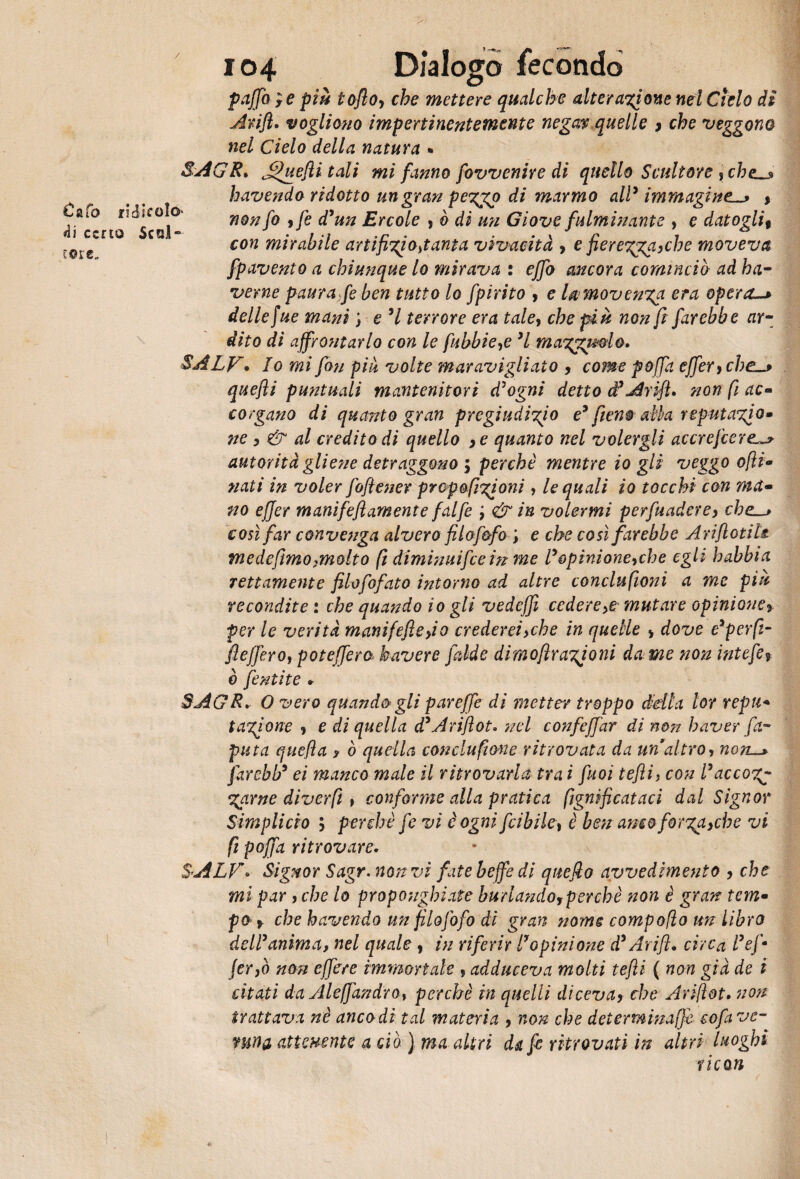 Cafo ridicolo 4i certo Scal¬ cete- 104 Dialogo fecondo paffete più tofto> che mettere qualche alterazione nel Ciclo di Arift. vogliono impertinentemente negam quelle > che veggono nel Cielo della natura • SAGR» J^uefli tali mi fanno fovvenive di quello Scultore , chelj> havendo ridotto un gran pezgo di marmo all’immagine^ » non fo 9 fe d’un Ercole , ò di mi Giove fulminante , e datogli% con mirabile artifizi ottanta vivacità , e fierezga>che moveva fpavento a chiunque lo mirava : effo ancora cominciò ad ha- verne paura fe ben tutto lo fpirito , e la movenza era opera. delle fue mani ; e ’l terrore era taley che più non fi farebbe ar¬ dito di affrontarlo con le fibbie,e ’l mazzolo. SALF* Io mi fon più volte maravigliato , come poffa effer}che_> quefli puntuali mantenitori d’ogni detto d’Arift» non fi ac« corgano di quanto gran pregiudizio e* fieno alla reputalo» ne 9 & al credito di quello >e quanto nel volergli accrejcere^ autorità gliene detraggono 9 perchè mentre io gli veggo ofti* nati in voler fofiener propofizioni, le quali io tocchi con ma- no effer m anifefl am ente falfe , & in volermi perfuadere, che—* così far convenga alvero filofifo ; e che così farebbe Arifiotils. me de fimo,molto fi diminuire in me l’opinione,che egli habbia rettamente filofofato intorno ad altre conclufioni a me più recondite : che quando io gli vedeffi cedere >e mutare opinione% per le verità manifefiefio crederei>che in quelle > dove e’perfi- fteffero, poteffera bavere falde dìmofirazioni da me non intefi, è fintite » SAGR* O vero quandi gli par effe di metter troppo della lor repu« tazione , e di quella d’Arift ot. nel confeffar di non haver fel¬ pata quefla ? ò quella conclufione ritrovata da un altro, non—y farebb’ ei manco male il ritrovarla tra i fuoi tefli, con l’accozj Zame diverfi t conforme alla pratica lignificataci dal Signor Simplicio ; perchè fe vi è ogni fi i bile, è ben amo forzale vi fi poffa ritrovare. SALF. Signor Sagr. non vi fate beffe di quefio avvedimento 3 che mi par, che lo proponghiate burlandoy perchè non è gran tem• po 9 che havendo un fi lofi fo di gran nome compofìo un libro dell’anima, nel quale, in riferir l’opinione d’Arift. circa l’efi jer,ò non effere immortale ? adduceva molti tefli ( non già de i citati da Alefjàndro, perchè in quelli diceva> che Ariftot. non trattava nè anco di tal materia 9 non che determinaffe eofave- mna attenente a ciò ) ma altri da fi ritrovati in altri luoghi r icori tk