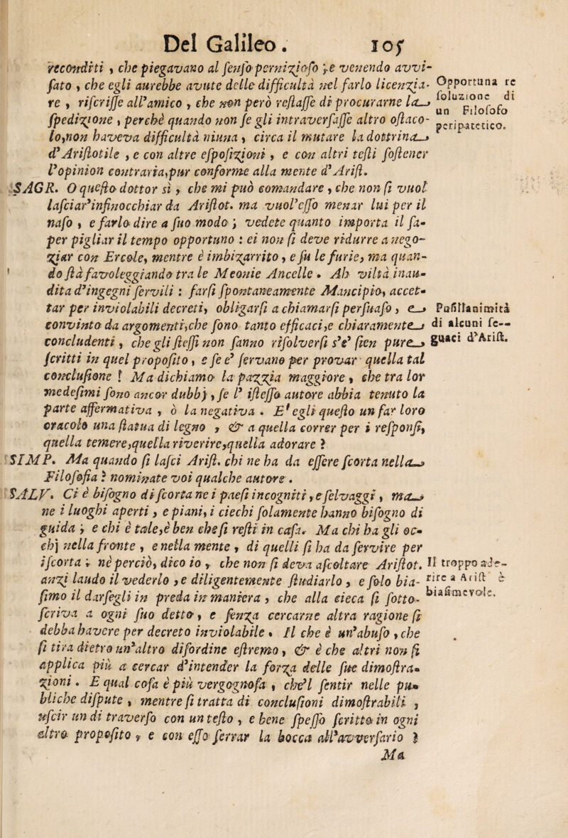 reconditi y che piegavano al fenfapcrnigjofo 'fe venendo avvi- fato y che egli aurebbe avute delle diffidilià nel farlo licenzia- Opportuna re re 9 riferiffe aWamico , efoe però rcjìaffe di procurarne la—> * fpedigione , perchè quando non je gli intraverfaffe altro oftaco- loynon haveva difficultà ninna j circa il mutare la dottrina—* d’Ariftotile , e con altre efpofigioni, e con altri tefli foftener Vopinion eontraria^pur conforme alla mente d’Arift. SAGR. Oquefia dottor sì ♦ che mi può comandare y che non fi vuol lafciar’infinocchiar da Ariftot» ma vuol’effo menar lui per il nafo i e farlo dire a fuo mode ; vedete quanto importa il fa- per pigliar il tempo opportuno : ei non fi deve ridurre a nego- giar con Ercole, mentre è imbigarrito y e fu le furie, ma quan¬ do flà favoleggiando tra le Meonie Ancelle . Ah viltà inau¬ dita d’ingegni fervili : far fi fpontaneamsnte Mancipio, accet¬ tar per inviolabili decreti> ohlìgarfi a chiamarfi perfuafo, e_> PufSnanim-ità convinto da argomenti,che fono tanto efficaci,e chiaramente—t di alcuni fe— concludenti, che gli Jtefjì non fanno rtfolverfi s’e’ fien pure_> d Alili. feritii in quel propofito, e fe e’ fervano per provar quella tal conclufione f Afa dichiamo la pagaia maggiore y che tra lor me de fimi fono ancor dubb) 9 fé l* ifteffa autore abbia tenuto la parte affermativa , ò la negativa . E* egli quefto un far loro oracolo una flatua di legno , & a quella correr per i refponji, quella temere,quella riverire ^quella adorare ì SIMP. Ma quando fi lafci Arift. chi ne ha da effere [corta nella jFilof&fia ì nominate voi qualche autore . SALF• Ci è bifogno di[corta ne i paefi incogniti y e felvaggi y ma—? ne i luoghi aperti, epianiyi ciechi folamente hanno bifogno di guida y e chi è tale,è ben che fi refli in cctfa* Ala chi ha gli oc- eh) nella fronte , snella mente y di quelli fi ha da fervire per i[corta r nè perciò, dico io y che non fi deva afcdtare Ariftot. troppo cingi laudo il vederlo ,e diligentemente ftudiarlo, e f io bia- rnc a Anft ^ fimo il dar [egli in preda inmaniera , che alla deca fi fotta- kia&mcvote, feriva a ogni fuo detto y e finga, cercarne altra ragione fi debba bavere per decreto inviolabile % Il che è un’abufo yche fi tira dietro un’altro difordine eftremo y & è che altri non fi applica piu a cercar d’intender la forga delle fitc. dimoftra« gioni. E qual cofa è piu vergognofa , cWl fentir nelle pu* Miche difpute , mentre fi tratta di concluftoni dimoftrabili 3 ufdr undi traverfo con untefto , e bene fpeffo fritta in ogni ètra propefito f e con effo. ferrar la bocca oM’awcTfar io } Ma