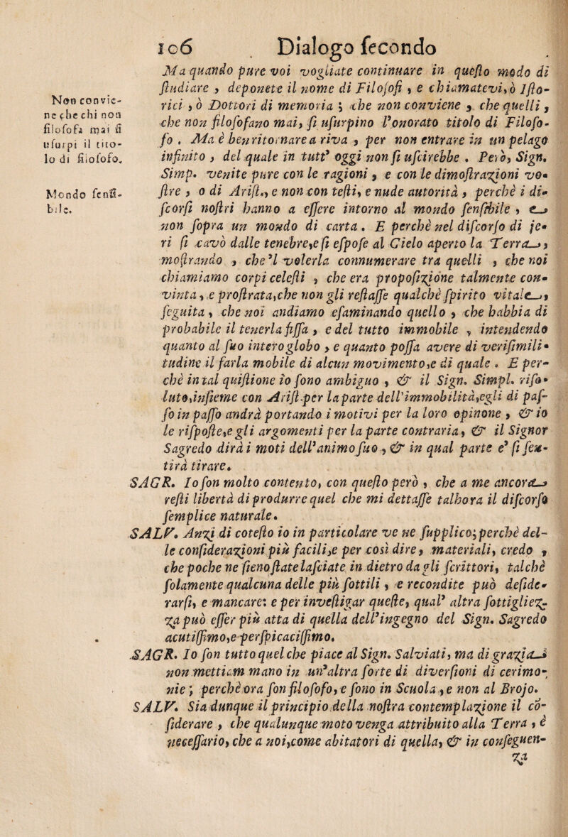 Non convie¬ ne che chi non fi i o fo ù mai £ ufurpi il tito¬ lo di lì io lo fo» Mondo fenfi- bile. 106 Dialogo fecondo Ma quando pure voi vogliate continuare in queflo modo di fi udì are , deponete il nome di Filojofi , e chiamatevisò 1 fo¬ rici >ò Dottori di memoria \ thè non conviene 3 che quelli, che non filofofano mai, fi ufurpino Vonorato titolo di Filofo- fo . Ma è henritornarea riva ? per non entrare in un pelago infinito ì del.quale in tutt3 oggi non fi ufcirehbe , Peih, Sign, Simp• venite pure con le ragioni * e con le dimofira%ionì vo« fire > o di Arifin e non con tefliy e nude autorità > perchè i di- feorfì noflri hanno a effere intorno al mondo fenfthile y non fiopra un mondo di carta , E perchè nel difcorjo di je» ri fi ,cavò dalle tenèbre# fi efpofe al Cielo aperto la Ferrary mostrando , che H volerla connumerare tra quelli , che noi chiamiamo corpi celefti , che era propofigìone talmente con- vinta f ,e proflrata#be non gli refi affé qualche fpérito vitale—>t feguita , che noi andiamo efaminando quello 9 chehabbia di probabile il tenerla fiffa > e del tutto immobile ? intendendo quanto al fuo intero globo > e quanto poffa avere di verifimìli• indine il farla mobile di alcun movimento # di quale * E per¬ chè in tal quìfiione io fono ambìguo * & il Sign, Simpl, rifa • iutojnfieme con Anft.per la parte dell immobilitategli di puf¬ fo in paffo andrà portando i motivi per la loro opinane > & io le rifpofle#gli argomenti per la parte contraria > & il Signor Sagredo dirai moti dell animo fuo ? & in qual parte e3 fi fe%- tìrà tirare* SAGR, Io fon molto contento, con quefio però ? che a me ancoriti refi libertà di produrre quel che mi dettaffe talhora il difeorfo femplice naturale, SALF* An%i di cote fio io in particolare ve ne fupplècOyperchè del¬ le confideranioni più facili# per così direy materìaliy credo f che poche ne fieno fiate lafdate in dietro da gli feriti ori y talché follmente qualcuna delle piu fiottili y e recondite può defide* rarfiy e mancar ex e per inveli igar quelle, qual3 altra fiottiglie %apuò efifer più atta di quella dell3ingegno del Sign, Sagredo acutiffimoye perfipi caci (fimo, SAGR• Io fon tutto quel che piace al Sign» Salviati, ma di grafia—si non metticm mano in un’altra forte di diverfiioni di cerimo¬ nie', perchè ora fon filofo fio, e fono in Scuola >e non al Brojo» SALV* Sia dunque il principio della nofira contemplatone il co- fiderare , che qualunque moto venga attribuito alla Ferra y è neceffarioy che a noi,come abitatori di quellay & in confeguen-