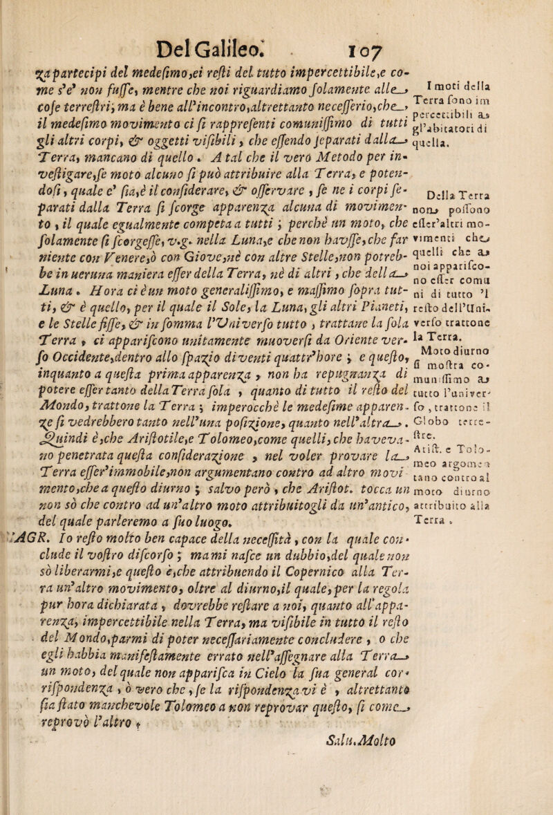 yapartecipi del medefimo>ei refi del tutto impercettibile,e co¬ me sV non fufife, mentre che noi riguardiamo Jolamente alle-* coje terreftri‘,ma è bene ctW incontro ^altrettanta ne c effer io, eh e_> il medefmo movimento ci fi rapprefenti comuniffimo di tutti gli altri corpi, & oggetti vifibili > che offendo jeparati dallrL_> Terrai mancano di quello. A tal che il vero Metodo per in- veftigareffe moto alcuno fi può attribuire alla Terrai e poten¬ doti , quale e* fm,è itconfiderarey & offervare y fi ne i corpi fe- parati dalla Terra fi fcorge apparenza alcuna di movimen- to y il quale egualmente competa a tutti j perchè un moto, che folamente fi fiorgejTe,v,g» nella Lunare che non havffe* che far niente con Venererò con Giove}nè con altre Stelle>non potreb¬ be in ueruna maniera effer della Terraf nè di altri, che della. Luna « Hora ci è un moto generaliffimoy e maffimo fi'opra tut¬ ti) & è quello, per il quale il Sole} la Luna, gli altri Pianeti, e le Stelle fiffe)& in fomma PVniverfo tutto > trattane la fola Terra » ci apparirono unitamente muoverti da Oriente ver- fo Occidente ^dentro allo [pagi0 diventi quattr’hore * e quefilo* inquanto a quefila prima apparenza ? non ha repugrrcinga dì potere effer tanto dellaTerra fola , quanto di tutto il redo del Mondo) trattone la Terra imperocché le medefime apparen~ %e fi vedrebbero tanto nell* una pofigione* quanto nell*altra—*. Quindi è,che Arifilotile,e Tolomeoycome quelliyche haveva- no penetrata quefila confideragione > nel voler provare la-> Terra effer* imm obi le }non argumentano contro ad altro movi mento,che a quefto diurno 5 salvo però * che Arifiìot. tocca un non so che contro ad un*altro moto attribuitogli da un* antico, del quale parleremo a fuo luogo,, ’AGR* Io refto molto ben capace della neceffìtà , con la quale con• elude il vofilro difeorfo ; marni nafte un dubbioydel quale non sò liberarmi,e quefilo è,che attribuendo il Copernico alla Ter¬ ra un*altro movimento* oltre al diurno,il quale,per la regola pur bora dichiarata * dovrebbe refilare a noi, qua?ito allappa- rengay impercettibile nella Terra* ma vifibile in tutto il reflo del Mondo,parmi di poter neceffari amente concludere, 0 che egli habbia mani fellamente errato fieli*affegnare alla Terra-* un moto* del quale non appari fi a in Cielo fa fua generai cor* rifpondenga , ò vero che , (e la rijpondengavi è * altrettanto [infilato manchevole Tolomeo a non reprovar quefilo» fi come—* reprovò l3altro * I moti della Terra fono im pcrccciibi 11 sls gl’abitatori di quella. Della Terra nono poiTono cficr’aitn mo¬ vimenti cho quelli che noi appariro¬ no ciTrr comu ni di tutto ’i rcito deli’llnu verfo trattone la Terra. Motodiurno fi mofira co* mun llìmo tutto l’univcr' fo , trattone il Globo terre - ftre. A tifo c Tolo¬ meo a r corneo tana contro al moro diurno attribuito alla Terra , Sai u, Molto