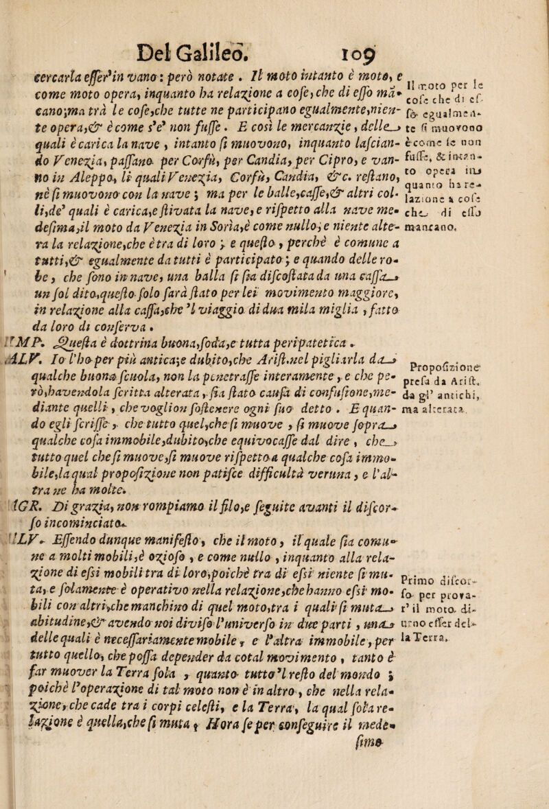 i°9 cercarla e (Ter* in vano: però notate . Il moto intanto è moto, e tI . come moto opera, inquanto ha relazione a coje,che eli ejjo ina+ r<= ^ cano\ma tra le cofe,cbe tutte ne partecipano egualmente,nien- ^ c?ua!me«u te operaj& è come sV «o« fujje. £ c<m /e mercanzie , delle-» te 6 muovono è carica la nave , intanto fi muovono, inquanto lafcian- è come le non èo Venezia, pajTanoper Corfù, per Candiay per Cipro, e van- & fto in Aleppo, li quali Venezia, € orfù, Candìa, &c, refiano,t0 °?'-e* Ììu ne fi muovono' con la nave ; per /e balle,caffè,& altri col« jaZiDnc k col\ li,de* quali è caricale flivata la nave,e rifpetto alla nave me» ch^ rii dio defimafll moto da Venezia in Sona,è come nullo, e niente alte- mancano, ra la relazione,che ètra di loro y e quefio, perchè è comune a tutti,& egualmente da tutti è participatOy e quando delle ro¬ te , che fono in nave, una balla fi fia difeoftata da una caffo—* un fai dha,queftofolo farà flato per lei movimento maggiore, in relazione alla caffa,che ’l viaggio, di dna mila miglia , fatto da loro di conferva . IM A J^uefla è dottrina buon a,foda,e tutta peripatetica .. iLF. Io i’bo-per più antica$e dubito,che Arift.nel pigliarla da—» pro opzione qualche bu ona fittola, non lapcnetraffe interamente , e che pe* prcf/rja Arift. rò,hcivendola fcritta alterata, fia flato caufx di confusene,me- <j.a gp aniichi, diante quelli, che vaglion foflexere ogni fuo detto . Bquan- ma akeraca, do egli fcriffe r che tutto quel,che fi muove , fi muove jopra-» qualche cofa immobile,dubito,che equivocaffe dal dire , cbe.~> tutto quel che fi muove,fi muove rifpetto a qualche cofa immo¬ bile,la qual propoftzione non patifee difficultà veruna, e Val¬ tra ne ha molte, IGR. Di grazia, non rompiamo il filo,e fèguite avanti il difior- fo incominciata*. ILV + Effendo dunque manifeflo, che il moto, il quale fia corna* ne a molti mobili,è ogiofo , e come nullo , inquanto alla rela¬ zione di efsi mobili tra di loro,poiché tra di efsi niente (i ma- pn*mo la,-e filamento è operativo nella relazione,chehanno efsi mo• fa, p*cr pi0\a. bili conaltroché manchino di quel moto,tra i quali fi muta-» d il moto, di- abitudineavendo noi divifoVunivtrfo in due parti, untL» imo cfc del- delle quali è neceffariamente mobile ? e l*altra immobile,per iaTc tutto quello, chepoffa depender da cotal movimento , tanto è far muover la Terra foia , quanto* tuttodì reflo dei mondo j poiché lyoperazione di tal moto non è in altro , che nella rela« Soffione è quella,che fi muta * Nora fi per sonfiguirc il mede* fimo- :rra*.