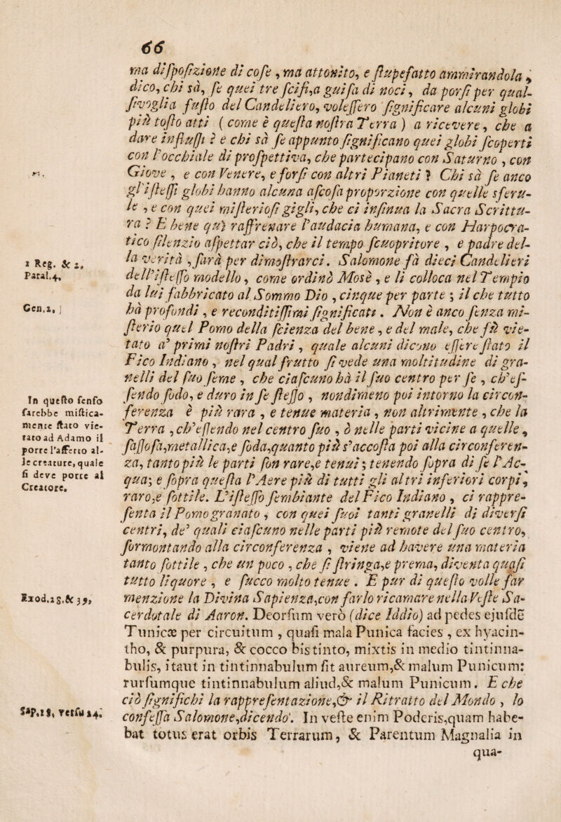 Parai.4, Ccn.i, j In quefto fenfo farebbe mimica¬ mente flato vie¬ tato ad Adamo ii porre l’affetto al¬ le creature, quale fi deve porte al Creatore. Iiod.is.5c 3 S*P.iS, Tetfu 14. 66 ma dìfpofizìone dì cofe, ma attonito, e (lupefatto ammirandola 4 chi sà, fe quei tre [tifi,a guifa dì noci, da por fi per qual- fvoglia fu fio del Candcliero, vote fero fgnificare alcuni globi piH tofto atti ( cor/?? £ nofira Terra ) a ricevere, che a da^e influjji ? e chi sà fe appunto fgnìficano quei globi /coperti con rocchiale di profpettiva, che partecipano con Saturno*, con Giove , ? con Venere, eforf con altri Pianeti ì Chi sà fe anco gl i/l effi globi hanno alcuna afcofa proporzione con quelle sferzi¬ le e e con ciuci mifieriofi gigli, che ci infinita la Sacra Scrittu¬ ra r E bene qui raffrenare l'audacia humana, e con Harpocra- tìcoflenzio affettar ciò, che il tempo fcuopritore , e padre del¬ la verità ,farà per dimofirarci. Salomone fà dieci Candelieri dtlViftffo modello, come ordinò Mose, e li colloca nel Tempio da lui fabbricato al Sommo Dio , cinque per parte ; il che tutto hà profondi , e reconditi [fimi fpanificati. Non è anco fenza mi- fi er io quel Pomo della fcienza del bene, e del male, che f il vie¬ tato a' primi nofiri Padri , quale alcuni dicono ef Ir e fiato il Fico Indiano , nel qual frutto fi vede una moltitudine dì gra¬ nelli del fuo [trae , che ciafcuno hà ilfuo centro per fe , c//ef¬ fe n do fiodo, e duro in fe fiefjo , nondimeno poi intorno la circon¬ ferenza è più rara , e tenue materia, non altri mente , che la T erra , eh'efendo nel centro fuo , ò nelle parti vicine a quelle, fajjofa,metallica,e foda,quanto più scacco fi a poi alla circonferen¬ za, tanto più le parti fon rare,e tenui ; tenendo [opra dì fe l'A c~ qua; e fopra quefia l'Aere più di tutti gli altri inferiori corpi, raro,e fattile. L'ìfieffo fembìante del Fico Indiano , ci rappre- fenta il Pomo granato , con quei puoi tanti granelli di diverfi centri, de5 quali ciafcuno nelle parti più remote del fuo centrov forraontando alla circonferenza , viene ad bavere una materia tanto fattile , che un poco , che fi firinga,e prema, diventa quafi tutto liquore , e fucco molto tenue . E pur di quefìo volle far menzione la Divina Sapienza,con farlo ricamare nella Ve fi e Sa¬ cerdotale dì Aaron. Deorfum verò (dice Iddìo) ad pedes ejufde Tu nicce per circuitimi , quafi mala Punica facies , ex hyacin- tho, & purpura, 8t cocco bis tinto, mixtis in medio tintinna- bulis, itaut in tintinnabulum fit aureum,& malum Punicum: rurfumque tintinnabulum aliud,& malum Punicum. E che ciò lignifichi la rapprefentazioneil Ritratto del Mondo , lo confeffa Salomon e,dicendo'. In velie enim Poderis,quam habe- bat totus erat orbis Terraium, Se Parentum Magnalia in qua-