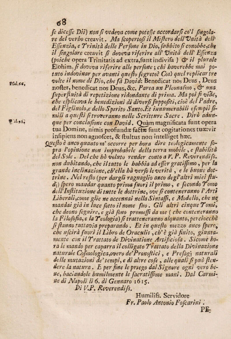 j / «58 fi die effe Dii) non fi vedeva come potere accordarfi co’l /ingoia¬ re dei verbo creavit. Ma feopertofi il Mifiero delPVnità dell5 Effenzia, e Trinità delle Perfine in Dio,fubbitoficonobbe,che il /ingoiare creavit fi doveva riferire all5 Vnità dell5 Effertza (poiché opera Trinitatis ad extra,flint indivifa ) Cè* il plurale Eiohim, fi doveva riferire alle perfine ; chi haverebbe mai po- Ulto indovinar per avanti queflo figreto? Così quel replicar tre volte il nome di Dio, che fà David: Benedicat nos Deus, Deus nofter, benedicat nos Deus, &c. Parea un Pleonasmo , & una fuperfluità di repetizione ridondante di prima• Ma poi fi vfdey che e fp li cava le benedizioni di diverfi fuppofiti, cioè del P adre, del Figliuolo,e dello Spirito Santo.Et innumerabili efimpiì fi¬ mi li a quefii fi troveranno nelle Scritture Sacre . Dirò adun¬ que per conciufione con David. Quàm magnificata funt opera tua Domine, nimis profundx funt cogitationes tuoe:vir infipiens non agnofeet, 8c fhdtus non inteliiget hcec* Queflo è anco quanto m5 occorre per bora dire teologicamente fi- pra r opinione non improbabile della terra mobile , e fi abilità del Sole. Del che ho voluto render conto a V. P. Reverendi fi. non dubitando, che il tutto le babbi a ad effer grati fimo, per la gr ande inclinazione, eh*ella ha ver fi le verità , e le buone dot¬ trine. Abel refio (per dargli raguaglio anco degl'altri miei fiu- d]) [pero mandar quanto prima fuori il primo, e fecondo T omo de fi Infii t uzione di tutte le dottrine, ove fi contener anno P Arti Liberali,come glie ne accennai nella Sintafi, e Modello, che ne mandai già in luce fitto il nome fuo. Gli altri cinque Tornii che deono figuire, e già fino promtffi da me ( che contener anno la Filofifia, e la Teologia) fi trattener anno alquanto,per ciocché fiflanno tuttavia preparando. Et in queflo mezzo anco [pero* che ufeirà fuori il labro de Oraculis ,ch’è già finito, giunta- mente con il Trattato de Divinatione Artificio fa . Sicorae bo¬ ra le mando per caparra il colligato Trat tato della Divinazione naturale Co fonologi ca,overo de’Pronofiici, e Prefag) naturali delle mutazioni de’ tempi, e di altre co fi , alle quali fi può jleti- dere la natura. E per fine lepnego dal Signore ogni nero be- ne, baciandole humilmente le jàcratifime mani. Dal Carmi¬ ne di Napoli li 6. di Gennaro 1615. t>i V.P, Reverendi fi. Humilifs, Servidore Fr. Paolo Antonio Fofcarini PE~