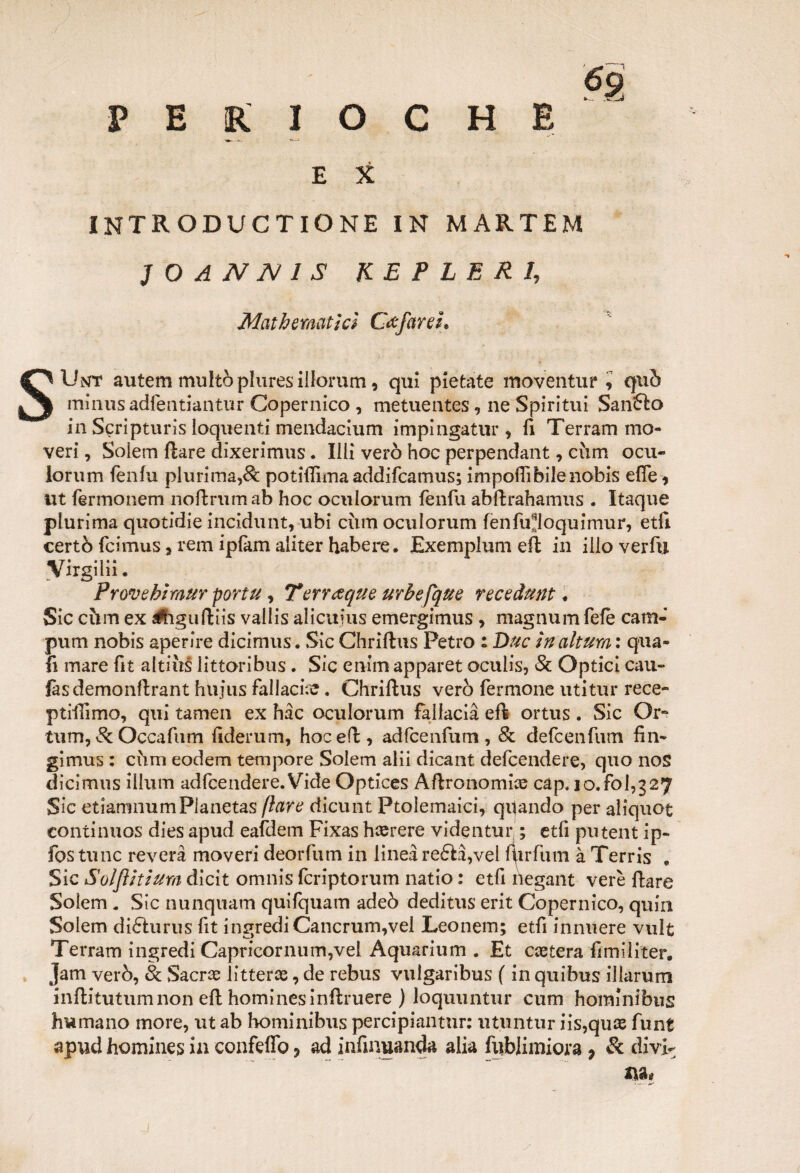 6g P E R I O C H B E X introductione in martem 1 O A N N 1 S KB ? LE RI, Mathematica Csfarei* SUnt autemmultòplures iilorum, qui pietate maVenturi quò miiiusadleutiantur Copernico , metuentes, ne Spirimi Sanalo in Sgripturis loquenti mendacium impingatur, fi Terram mo- veri, Soiem Ilare dixerimus. Illi vero hoc perpendant, cùm ocu- iorum fenfu plurima,Se potitfìmaaddifeamus; impoflibilenobis effe, ut fermonem noflrumab hoc oculorum fenfu abflrahamus . Itaque plurima quotidie incidunt, ubi ciim oculorum fenfu^loquimur, etfi certò feimus, rem ipfam aiiter habere. Exemplum efl in ilio verfu Virgili!. Prove hi raur por tu, Terreeque urbefque recedutiti Sic ehm ex a&tguftiis vallis alicufus emergimus , magnumfefè catn- pum nobis aperire dicimus. Sic Chriflus Petro : Due in altura : qua- fi mare fit altiiis littoribus. Sic enim apparet oculis, & Optici cau- fàsdemonflrant hujus fallacia. Chrillus vero fermone utitur rece- prillimo, qui tamen ex hàc oculorum fallacia efl ortus. Sic Or-* tum, 8c Occafum fiderum, hoc eli, adfcenfum , & defeenfum fin- gimus : ciim eodem tempore Soiem alii dicant defeendere, quo nos dicimus illum adfcendere.Vide Optices Àftronomire càp. io.fol,g27 Sic etiamnumPlanetas (lare dicunt Ptolemaici, quando per aliquot continuos dies apud eafdem Fixas hrerere videntur ; etfi putent ip~ fos tunc reverà moveri deorfum in linea re£là,vel furfum à Terris , Sic Solflitium dicit omnis fcriptorum natio : etfi ilegant vere Ilare Soiem . Sic nunquam quifquam adeò deditus erit Copernico, quin Soiem difturus fit ingrediCancrum,vel Leonem; etfi innuere vult Terram ingredi Capricornum,vel Aquarium . Et caetera fimiliter. jam velò, & Sacrai litterre, de rebus vuigaribus ( in quibus ilìarum inflitutum non efl hominesinflruere ) ioquuntur cum hominibus humano more, ut ab hominibus percipiantur: utuntur iis,qu® funt apud homines in confeffo ? ad infinuanda alia fublimiora 7 & divi¬ na#