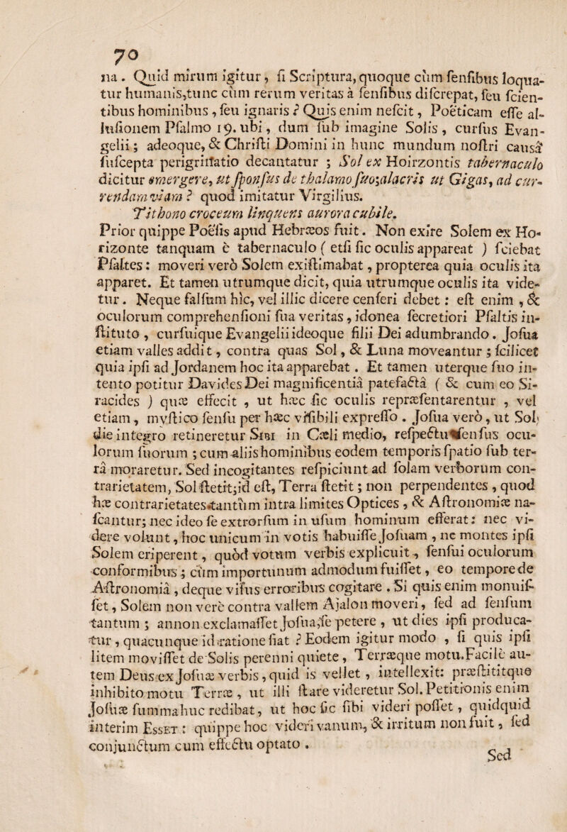 7° na . Quid mimm igitur, fi Scriptum, quoque cum fenfibus loqna- tur humanis,tunc cimi rerum veritas à fenfibus difcrepat, feti fcien» tibus hominìbus , leu ignaris ? Qujs enim nefdt, Poeticam effe al- Jufionem Pfalmo 19. ubi, cium liib imagine Solis , curfus Evan¬ geli ; adeoque, & Chrifti Domini in hunc mundum noftri causi fufcepta perigriitatio decantatur ; Sol ex Hoirzontis tabernacolo dicitur emerger e 1 utfponfus de thalamofao;alacris ut Gigas, ad cur¬ renda™ viara ? quod imitatur Virgilius. TJthono croceum linquem aurora cubile. Prior quippe Poeiis apud Hebrceos fuit. Non exire Soiem ex Ho- rizonte tanquam c tabernaculo ( et fi fic oculis appareat ) fciebat Pfdtes : moveri verò Soiem exiftimabat, propterca quia oculis ita apparet. Et tamen utrumque dicit, quia utrumque oculis ita vide* tur. Neque falfum hìc, vel illic dicere cenferi debet : eft enim , Se oculorum comprehenfioni fua veritas, idonea fecretiori Pfaltis in- ftituto , curfuique Evangeliiideoque filii Dei ad timbrando. Jofua etiam valles addit, contra quas Sol, & Luna moveantur ; fcilicet quia ipfi ad Jordanem hoc itaapparebat. Et tamen titerque fuo in¬ tento potitur DavidesDei magnificentia patefaòlà ( & cum eo Si- racides j qure effecit , ut hiec ile oculis reprcefentarentur , vel etiam, mvftico fenfu per haec vifibili expreffo . Jofua verò, ut Sol die integro retineretur Sm in C^li medio, refpefhrtfenfus ocu- lorum fuorum ; cum aliis hominìbus eodern tempom fpatio fub ter¬ ra mqraretur. Sed incogitantes refpiciunt ad folam verfcorum con- trarietatem, Solftetit;id eft, Terra ftetit ; non perpendentes , quod Ex contrarietates*tantum intra limites Optices 9 & Aftronomice na- fcantur; nec ideo le extrorfum in ufum homintim efferati nec vi¬ gere vol-unt, hoc unicum in votis habuilTe Jofuam , ne montes ipfi Soiem eriperent, quòdvomm verbis explicuit, fenfui oculorum conformibiTS ; cùm importunum admodum fuitfet, eo temporede Astronomia , deque vifus erraribirs cogitare . Si quis enim montili- fet, Soiem non vere contra vallem Ajalon moveri, lèd ad fenfum tantum; annon exclamalfet Jofua,le petere , utdies ipfi produca- tur, quacunque ’id.ratio ne fiat ? Eodern igitur modo , fi quis ipfi litem moviffet de Solis perenni quiete, Terraeque motu.Facilè att¬ ieni Deus ex Jofuas verbis, quid is vellet, iute 11 exit: praeftititqiuj inhibito motti Terne, ut illi ftare videretur Sol. Petitronis enim Joiitae fiimmahuc redibat, ut hoc Cc fibi videri pofiet, quidquid interim Esset : quippe hoc vi cleri vanti m, & ini tu m non fuit, led conjunftum cum effcólu optato •