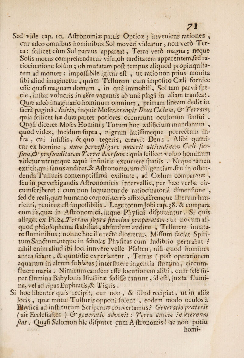 Sed vide cap. io. Aflronomice partis Opticce ; ìnveniens rationes 9 cur adeo omnibus hominibus Sol moveri videatur , non verò Ter* va: fcìlicet cìim Sol parvus appareat, Terra verò magna; neque Solis motus comprehendatur vifu,ob tarditatem apparentem,fèd ra- tiocinatione folum ; ob mutatam poli tempus aliquod propinquita- tem ad montes : imponìbile igitur efr , ut ratio non prius monita fibi aliud imaginetur , quàm Tellurem cum impofito Coeli fornice efie quafi magnarti dornum , in qua immobili, Sol tam parva fpe- cie, inftar volucris in aere vagantis ab una plaga in aliam tranfeat. Qme adeò imaginatio hominum omnium^ primam lineam dedit in fa era pagina . lnìtio, inquit Mo fes^creavlt Dtus Calura, dr* T errarsi; quia fcìlicet hce duce partes potiores occurrunt oculorum lenfui . Quafi dìceret Moles Homini ; Totum hoc cedificium mundanum , quodvides, lucidum fupra, nigrum latiflìmeque porreQum in¬ fra , cui infiftis ,& quo tegeris, creavit Deus . Alibi qusefri- tur ex hom ine , nursi pervejìigare noverit alt it udì nera Cali fur- JunijÓ' profunditatem T erra deor farsi : quia fcìlicet vulgo hominum videturutrumque cequè infinitis excurrere fpatiis . Ncque tamen extitit,qui fanus audiret,& Aftronomorum diligentiam,feu in often- dendà Tulluris contemptiflìmà exilitate, ad Carlum comparata , feuin perveftigandis Aftronomicis intervalli, per hcec verba cir¬ ci! mfcriberet : cum non loqnantur de ratiocinatorià dimenfione , fed de reali,quee humano corpori,terris affixo,aeremque libernm hau- rienti, penitus efl impoffibiiis . Legetotumjobi cap.38. Se compara cumiis,quce in Aftronomicà, inque Phyficà difputantur . Si quis allegar ex Vf.2s{.Terrarsi fupra {lumina praparatam : ut novum ali- quod phiiofophema flabiiiat, abfurdum auditu , Tellurem innata- re fluminibus ; nonne hocille redfè diceretur, Miifum faciat Spiri- tum Sanftum,neque in fcholas Phyficas cum ludibrio pertrahat ? nihil enim aliud ibi loci innvere velie Pfalten, nifi quod homines antea feiant, & quotidie experiantur , Terras ( po/l: operationem aquarum in altum fublatas jinterfìuere ingentia flunyna, circum- fluere maria . Nimirumeandem elfe locutionem alibi, cum fèfefu- per flumina Babylonis Ifraeiitae fedifle canunt, id eft, juxta flumi- na, vel ad ripasEuphratis>& Tigris . Si hoc iibenter quis recipit, cur non, & iliud recipiat, ut in aliis locis , qux motui TuJluris opponi folent , eodem modo oculos à Bhyfica ad inftitutum Scripturse convertamus? Generatlo praterlt ( ait Ecclefiafies ) & generatlo advenlt : Terra antera in aternum fiat. Quafi Salomon hìc difputet cum A flroaomis ! ac non potili homi-