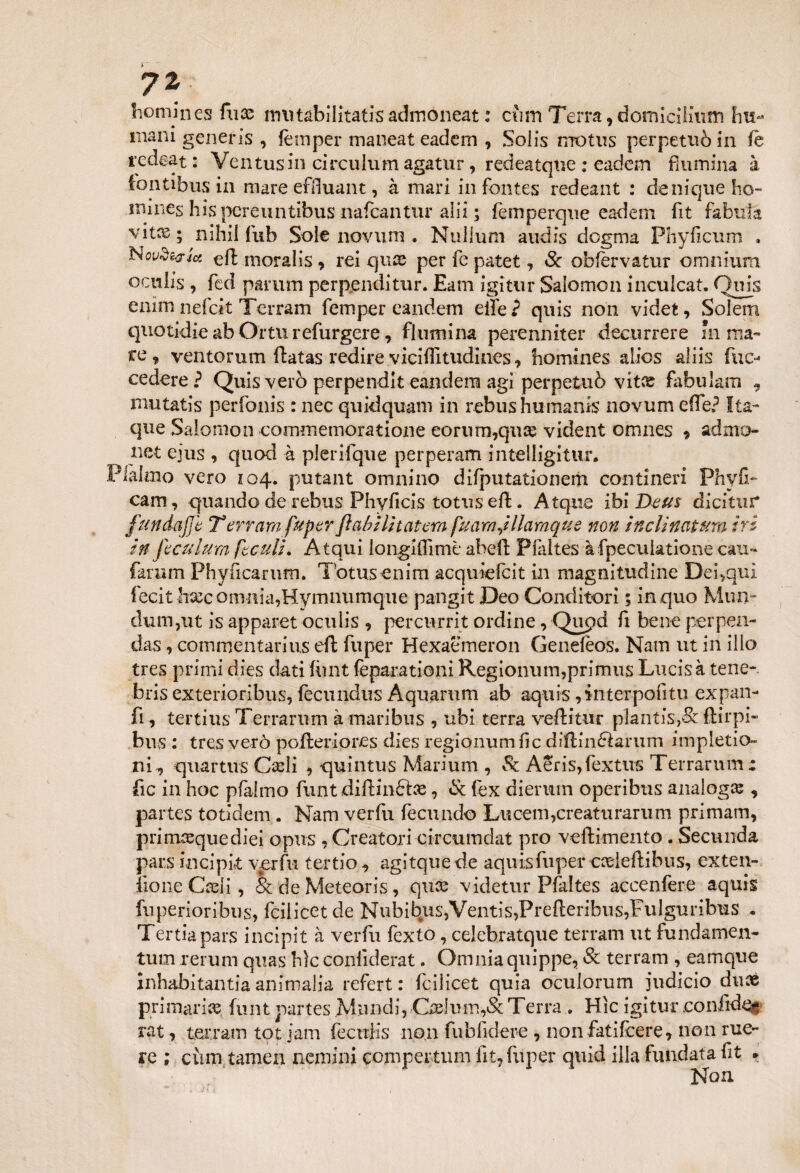 homines fiicc rmitabilìtatisadmoneat : cìim Terra, domicilium ini- • 9  mani generis , fèmper maneat eadcm , Solis motus perpetuò in fè re dea t : Ventusin circulum agatur, redeatqne : eadem Rumina à (ontibus in mare effluant, à mari in fontes redeant : deniqueho- mines his peretintibus nafcantur alii ; femperque eadem fit fabula vit%; nihii fub Sole novum . Nullum audis dogma Phyficum . Noi/de?Jet eft moralis, rei quee perfepatet, Se obfèrvatur omnium oculis , fed parimi perpenditur. Eam igitur Salomon inculcat. Pois enim nefeit Terram femper eandem elfe 2 quis non videi, Solem quotidie ab Ortu refurgere, flumina perenniter decurrere in ma¬ re, ventorum flatas redire v iciffi tildi nes, homines alics aliis fuc- cedere ? Quis verò perpendit eandem agi perpetuò vitee fabulam 9 mutatis perfonis : nec quidquam in rebus humanis novum effe? Ita- que Salomon commemoratione eoriim,qua2 vident omnes * admo- net ejus , quod à plerifque perperam intelligitur. Pialmo vero 104. putant omnino difputationerh contineri Phyff cam, quando de rebus Phyfìcis toniseli. Atque ibi Deus dìcìtur fundafjb T errarti fuper fi cibi Inciterà fuarnjllamque non ine li natura tri in feculum ftculu Atqui longiffimè abell: Plàltes àfpeculatione cali- farum Phyncarum. Totusenim acquiefcit in magnitudine Dei,qui fecithxc omnia,Hymnumque pangit Deo Conditori ; in quo Mun- dum,ut is apparet oculis , percurrit ordine, Qupd fi bene perpen- das, commentarius eli fuper Hexaemeron Genefeos. Nam ut in ilio tres primi dies dati flint feparationi Regionum,primus Lucisà tene-, bris exterioribus, fecundus Aquarum ab aquis, interpoli tu expan- fi, tertius Terrarnm à maribus , ubi terra vellitur plantìs->& ftìrpi- bns : tres verò pofleriores dies regionum fic diftinélarum impletio- ni^ quartus Carli , quintus Marium , Òc Aeris,fextus Terrarnm: fic in hoc pfalmo funt diftinftae, Se fex dierum operibus analoga: , partes totidem . Nam verfu fecundo Luceni,creattirarum primam, primasquediei opus , Creatori circumdat prò vellimento . Secunda pars incipit verfu tertio, agitquede aquis fuper cadeftibus, exten¬ fio ne Carli, & de Meteoris, qux videtur Plaltes accenfere aquis fuperioribus, fcilicetde Nubìbus,Ventis,Prefleribus,Fulguribiis . Tertiapars incipit à verfu fexto, celebratque terram ut fondamen- tum rerum quas hìc conliderat. Omniaquippe, Se terram , eamque inhabìtantia ammalia refert : fcilicet quia oculorum judicio duaè primaria: flint partes Mundi, Cadimi,& Terra . Hìc igitur .coniidei» rat, terram tot jam fecuiis non fubfidere , non fatìfeere, non me¬ re ; cùm tamen nemini comperami lit, fuper quid illa fondata fit » Non