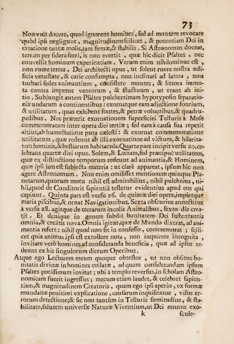Nonvult decere, quod ignorent homliies, fed ad montetri revocare quòd ipfi negligunt, magnitiidinemrcilìcet, Se potentiam Dei in et catione tanti© molis,tam brmx,& ftabilis . Si Aftronomus doceat* terr.im per fiderà ferri, is non evertit , qui© hìc dicit Pfaites ? nec conveiiit hominum experientiam . Verum enim nihiiominus efl; , non mere terras , Dei archite&i opus , ut folent ruere noftra cedi- lìcia vetuflate ,<& carie conlumpta , non inclinari ad Iatera , non turbari fedes animantium , cónbftere montes, Se littora immo¬ ta contra ìmpetus ventorum , Se flu&uum , ut erant ab iui- tio , Subjungit autem Pfaites pulcherrimam bypotypofin fèparatio- nis undarum à continentibus : exornatque eam adjeftione fondimi* futili tatuiti, quas exhibent fontes,& petree volucribus,& quadru- pedibus, Necprcetefit exornationem fuperficiei Teliuris à Mofe commeinoratam inter opera diei tertice ; feci eam à caufa fua repetit aitius,ab hume£hitione puta ccelefti : Se exornat commemoratione ti ti li tatù m , qua? redeunt ab illàexornationead vi£him,& hilarita- tem hominisj&bediarum habitacula.Quartapars incipit verbi 2o.ce« lebrans quartee dici opus. Soiem,& Lunam,fèd precipuemilitatene qui© ex dirtinólione temporum redeunt ad animantia,& Hominem* qui© ipfi jam efl: fubje&a materia : ut dare appareat, ipfum hìc non agere Àflronomum, Non enim omififlet mentionem quìnque Pia- netarum,quorum motu nihil efl: admirabilius, nihil pulchrius, ni¬ hil,quod de Conditoris fapientià teftetur evidentius apud eos qui capiunt. Quinta pars efl: verbi 26. de quinti© diei opere,impletque maria pifcibus,& ornat Navigationibus. Sexta obfcurius anneftitur à verbi 28. agitquede terrarum incolis Anitnalibus, fèxto die crea- tis . Et denique in genere fubdit bonitatem Dei fuflentantis omnia,Se creatis nova.Omnia igitur,quce de Mundo dixerat, ad ani- manda refert : nihil quod non bt in confeflo, commemorat ; fcili- cet quia animus jtpb efl; extollere nota, non inquirere incognita , invitare verò hominesadconfideranda beneficia , qui© ad ipfos re¬ deunt ex his bngulorum dierum Operibus. Atque ego Le£torem menni quoque obteftor , ut non oblitus bo- nitatis divina inhomines collati© , ad quam conbderandam ipfum Pfaites potìflìmum invitat ; ubi à tempio reverfus,in fcholam Altro- nomicam fuerit ingreffus ; mecum edam laudet, Se celebret làpidi- tiam,& magnitudinem Greatoris, quam ego ipb apério , ex formi© mundani© peni dori explicatione, caulàruminquibtione , vifus er- rorum dete£lione;& be non tantum in Teiiuris firmitudine, Se Ita- bilitate,falutem univerfss Natura Viventium,ut Dei munus exo- k fcule-