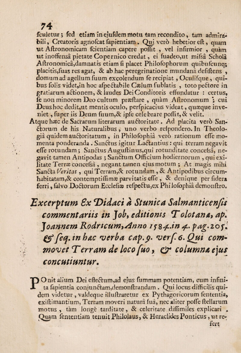 fculetur; fed etiam In ejufdem motu tam reconditotam ad mira* bili, Creatoris agnofcat fapientiam . Qui verò hebetior eft , quarti Ut Aftronomicam fcientiam capere poffit , vel in firmi or , quàm ut inoffensà pietate Copernico credat, ei fuadeo,ut mifsà Scholà Agronomica,damnatis etiam fi placet Philofophorum quibufcunq; piacitis,fuas res agat, & ab hac peregrinatone mundanà defiftens , domimi ad agelium finim excolendum fe recipiat, Oculifque, qui- bus folis videt,in hoc afpeólabile Caelum fublatis , loto pedtore in gratìarum aétionem, & laudes DeiConditoris effundatur : certus, fe non minorem Deo cultum prasftare , quàm Aftronomum ; cui Deus hoc dedit,ut mentis oculo, perfpicacius videat, quoque inve- niet, fuper iis Deum fuum,& ipfe celebrare poffit, & velit. Àtque haec de Sacrarum literarum auftoritate . Ad piacila verò San- ftorum de his Naturalibus, uno verbo refpondero. In Theolo- già quidem auftoritatum , in Philofophià verò rationum effe mo- menta ponderanda . Sanftus igitur Laéiantius : qui terram negavit effe rotundam; San&us Auguffinus,qui rotunditate concelsà, ne¬ gavit tamen Antipodas ; Sandhim Ofiìcium hodiernorum , qui exi- litate Terne concefsà , negant tamen ejusmotum ; At magis mihi Sanala Verità*, qui Terram,& rotundam , 8c Antipodibus circum- habitatam,& contemptiffimoe parvitatis effe , Se denique per fiderà ferri,falvo Do£lorum Ecclefius refpe£lu,ex Philofophià demonftro* Excerptum 6x ‘Didact à Stunica SalmantìcenjU commentar iis in Job, editioms *T olotana, ap. Joannem Rodrtcum,Anno 4.. pag.zofi fea. in hac verba cap.g* verf. 6. Qui com- movet T*erram de loco fuo, & colmano, e]us concmiuntur. POnitaìium Dei efte£htm,ad ejus fummam potentiam, cum infini¬ ta fapientia conjun£lam,demonftrandam . Qui locus difficiiis qui- dem videtur , valdeque il lucrare tur ex Pythagoricorum fententia, exiftìmantium, Terram moveri natura fuà, nec aìiter poffe ftellarum rnotus , tam longc tarditate, & celeritate diffimiles explicari „ fementiara tenuit Philolaus, & Heraclides Ponticus , ut re- fert