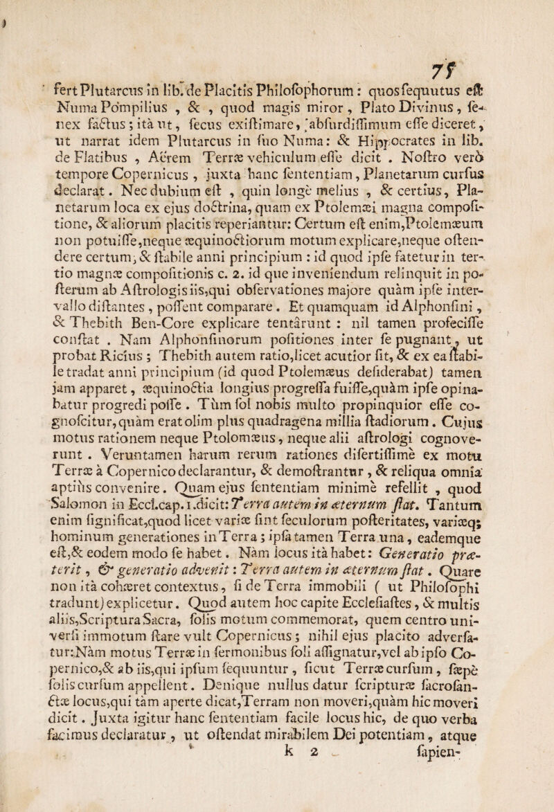 fertPlutarcus In lib. de Placltis Philofophomm : quosfequutus effc Ninna Pdmpilius , 8e , quod inagis miror, Plato Divinus, le-* nex fa6ìus ; ità ut, fecus exiRimare, ‘abfurdiffimum effe diceret , ut narrat idem Plutarcus in fiio Numa: Se Hippocrates in lib, de Flatibus , Aerem T'erra vehiculum effe dicit . Noftro vero tempore Copernicus , juxta batic fententiam, PJaiietarum curfus éeclarat. Nec dubium eft , quia longt* melius , &certlus. Pia¬ li etani m loca ex ejus dottrina, quam ex Ptolemsei magna compoff tione, 8e aliorum placitis reperiantur: Certum eR eiiirn,Ftolemeeurrt non pot\iiffe,neqne jequinoÉiiorum motum explicare,neque oRen- dere certuni, &Rabi le anni principium : id quod ipfe fateturin ter-- tio magnce cornpofitionis c. 2. id que inveniendum relinquit in pò- fterum ab ARroIogisiis,qui obfervationes majore quàm ipfe inter¬ vallo diRantes , poffent comparare. Et quamquam id Alphonfini, Se Thebith Ben-Core explicare tentarlint : nil tamen profeciffe conRat . Nani Alphoìilìnorum pofitiones lutei* fe pugnant, ut probat Ricins ; Thebith autem ratio,licet acutior fit, 8c ex eaRabi- le tradat anni principinoli (id quod Ptolemaeus defiderabat) tamen jam apparet, sequinoftia longius progreffa fuiffe,quàm ipfe opina- batur progredì poffe . Tùm foi nobis multo propinquior effe co- gnofcitur,quàm eratolim plus quadragena millia Radiorum. Cujus motus rationem neque Ptolomceus, neque alii aflrologì cognove- runt . Vemntamen hatum rerum rationes di fertili! mè ex motu Terree à Copernico declarantur, Se demoRrantur , 8c reliqua omnia' aptiiis convenire. Quam ejus fententiam minime refellit , quod Salomon in Ecclcap. 1 .dicit: 7*erra autem in eeternum fìat. Tantum enim fignìficat,quod licet varice fint feculorum pofleritates, variceq; hominum generationes ili Terra ; ipfe tamen Terra una, eademque eR;,& eodem modo fe habet. Nàm iocus itàhabet: Generatio pra- terit, & generatio advenit : Terra antera in xternumfìat. Quare non ita cohzeret contextus, fi de Terra immobili ( ut Philofophi tradunt) explicetur. Quod autem hoc capite Ecclefiaftes, Se multis aliis,ScriptumSacra, folis motum commemorat, quem centro uni- verii immotum Rare vuìt Copernicus ; nihil ejus placito adverfa- tur:.Nàm motus Terra: in fermonibus fòli affigliatili*,vel abipfo Co¬ pernico,& ab iis,qui ipfum (èquuntur , ficut TerreecuiTum , Repè folis curfum appelleiit. De ni que nuìlus datili* fcripturce facrofàn- iocus,qui tàm aperte dicat,Terram non moveri,quàm hicmoveri dicit. Juxta igitur hanc fententiam facile iocus hic, de quo verba fecìnaus deciaratur, ut oftendat miralbitem Dei potentiam, atque k 2 ^ fepien-