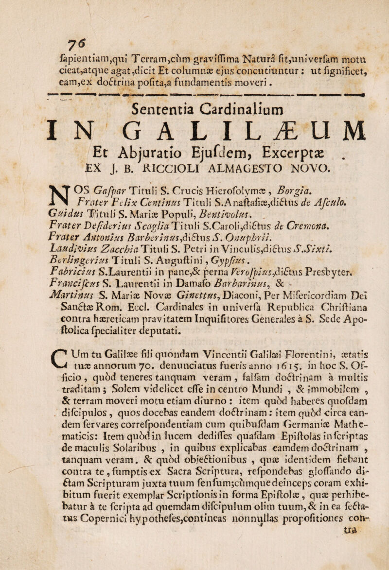 7* iàpientianqqui Terrarrqcum graviflìma Natura fityuniverfam motu cieat,atque agat,dicit Et collimili ejus concutiuntur : ut fignificet, eam,ex do&rina pofita,a fundamentis moveri. Sententìa Cardinalium IN G A L I L 1 U M Et Abjuratio Ejufdem, Excerpta . EX J. B. RICCIOLI ALMAGESTO NOVO. • ' NOS Gafpar Titilli S. Crucis Hierofolym# , Borgia. Frattr Fdix Continui Tituli S.Anaftafi#,di£lus de Afculo. Guìdus Tituli S. Marine Populi, Bentivolus. Frater Defiderius Scaglia Titilli S.Caroli,di£his de Cremona. Frater Antonini Barberinus,à‘\£iw$S. Onupbrii. Laudivi us Z occhi a Tituli S. Fetri in VinculÌ5,di£his S.Sixti. Ber Unger ius Tituli S. Auguftini, Gypjius. Fabricius S.Laurentii in pane,& perna Vtrofpiusfiifius Presbyter. Franciftus S. Laurentii in Damalo Barbarinus, Se Martinus S. Mari# Nov# Ginettus, Diaconi, Per Mifericordiam Dei SanétccRom. Eccl. Cardinales in univerfa Republica Chrifiiana contra h#reticam pravitatem Inquiiitores Generaies à S. Sede Apo- ftolìca (pedali ter deputati* CUm tu Galilcee fili quondam Vincenti! Galilosi Fiorentini, #tatis tu# annorum 70. denuneiatus fueris anno 1615:. in hoc S. Of¬ ficio , quòd teneres tanquam veram, falfam dottrinarci à multis traditam ; Solem videlicet effe in centro Mundi , Se ìmmobilem , & terram moveri motu etiam diurno : item quòd haberes quofdam difeipulos, quos docebas eandem doftrinam ; item quòd circa ean- dem fervares correfpondentiam cum quibufdam Germani# Mathc- maticis: Item quòd in tucem dedilfes quafdam Epiftolas infcriptas de maculis Solaribus , in quibus explicabas eamdem dofilrinam 9 tanquam veram. Se quòd obiezioni bus , qu# identidem fiebant contra te , fumptis ex Sacra Scriptum, refpondebas gloflando di* éìam Scripturam juxtatuum fenfum;cumquedeinceps coram exhi- bitum fuerit exemplar Scriptionisin forma Epifiol#, qu# perhibe- batur à te fcripta ad quemdam difcìpulum olim tuum,& in ea fe&a- tus Copernici hypothefesjcontineas nonnulla?; propofitiones col¬ tra