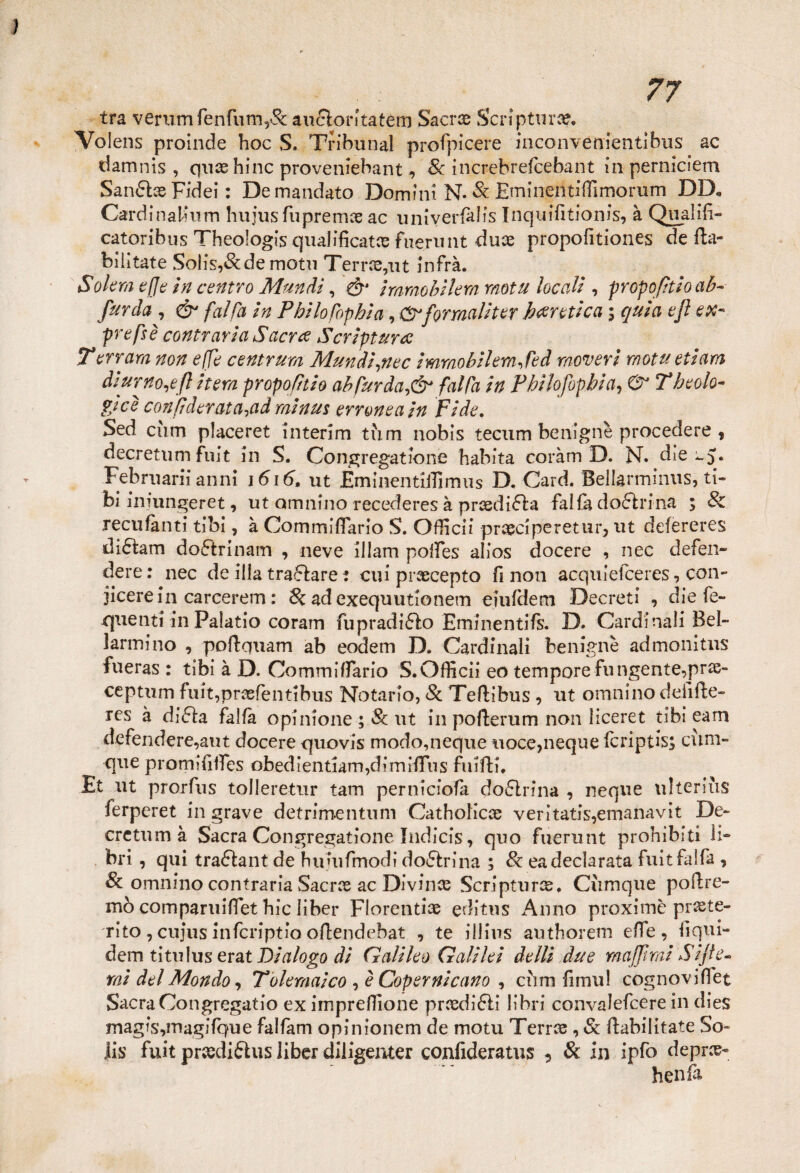 ì 77 tra verumfenfum,&: aufltoritatem Sacne Scripting. Volens proinde hoc S. Tribunal profpicere inconvenienribus ac damnis , quae hinc proveniebant, Se increbrefcebant in perniciem SaruSlce Fidei : Demandato Domini N. Se Eminentìfllmorum DD* CardinaUum hujus fu pr e mie ac uniyerfàlis Inquifitionis, à Qualifi- catoribus Theologis qualificate fiierunt duce propofitiones de fta- biiitate Solis,&demotu Terree,ut infra. Solerà effe in centro Mundi, & iramobilem motu locali, propo/itioab- farcia , & fai fa in Pbilofopbìa, Cfrformali ter bertùcci $ quia efl ex- prefsè contraria S'aeree Scriptunc Terrarci non effe centrum Mundi rnec immobilemjed movevi motti etiam diurno^fi itera propofhio ab far da fai fa in Pbilofop.bia, 0 T beolo- gicè confi derat a^ad rainus erronea in Fide. Sed curn placeret interim tìim nobis tecum benigne procedere , decretimi fuit in S. Congregatone habita coràm D. N. die Februarii anni 1616, ut JEminentiilimus D. Card. Bellarminus, ti- bi iniungeret, ut amnino recederes à prcedi6la fai fa dottrina ; Se recufànti tibi, à Commiflario S. Ofiicii praeciperetur, ut defereres di£tam doótrinam , neve illam polfes alios docere , nec defen¬ dere : nec de illa trattare : cui pnecepto fi non acquiefceres, con- jicere in carcerari : Se ad exequutionetn eiiddem Decreti , die fe- quenti in Palario coram fupradi&o Eminentifs. D. Cardinali Bel¬ larmino , pofiquam ab eodem D. Cardinali benigne admonitns fueras : tibi à D. Commifiario S.Ofiicii eo tempore fungente,prie- ceptum fuit,pnefentibus Notarlo, Se Teftìbus , ut omnino deiìfie- res à di<fh, falla opinione ; Se ut in pofterum non liceret tibi eam defendere,aut docere quovis modo,neque uoce,neque fcripris; cùm- que promifiifes obedìentiam,dimifiTns fiiifti. Et ut proifus tolleretur tam perniciofa do6lrina , ncque ulterius ferperet in grave detrimentum Catholicse veritatis,emanavit De- crctum à Sacra Congregatione Indicis, quo fuerunt prohibiti li¬ bri , qui traftant de himifmod? do6frina ; Se eadeclarata fuitfalfa , Se omnino contraria Sacra ac Divince Scripturce, Ciimque pofire- mò comparuiffet hic liber Fiorenti® editus Anno proximc prete¬ rito , cujus infcriptio ofiendebat , te illius authorem efie, fiqui- dem titulus erat Dialogo di Galileo Galilei delli due mafami Site¬ rai del Mondo, Tolemaico , è Copernicano , ciim fimu! cognovifiet Sacra Con gregario ex impresone pnedi£li libri convalefcere in dies magis,magifque falfam opinionem de motu Terree , Se fiabilitate So- lis fuit prcedifhis liber diligenter confideratus ? Se in ipfo deprec¬ herà