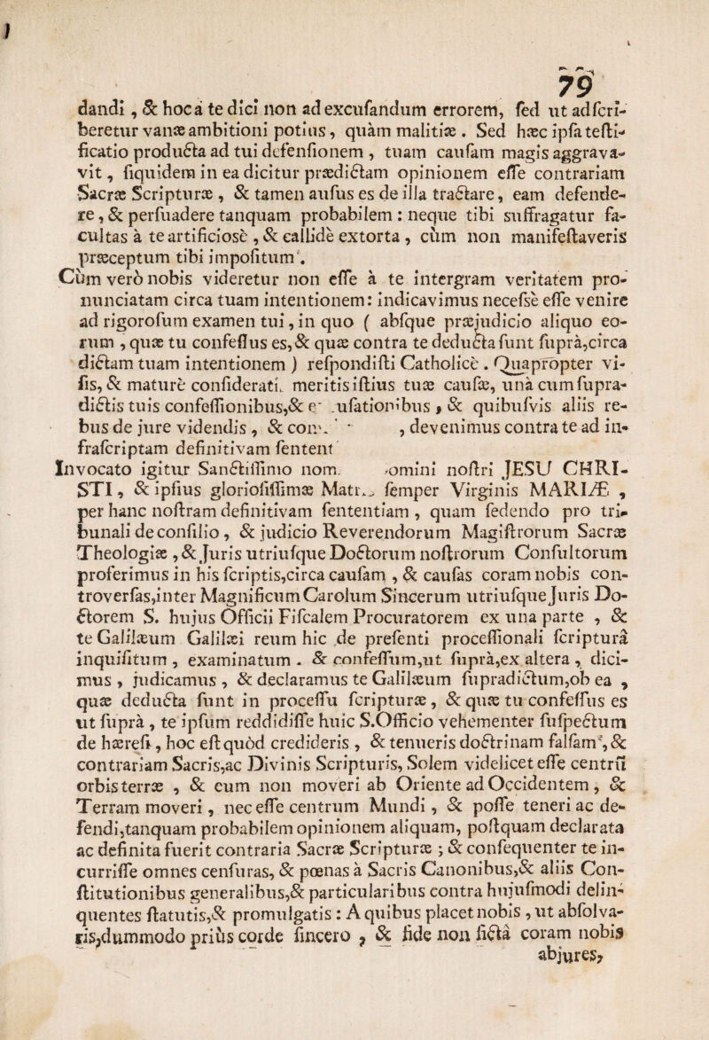 dandl, Se hocà te die! non ad excufandum errorem, fed ut adfcri- beretur vanaeambitioni potius, quàm malitiae . Sed hasc ipfa tetti* ficatio produca ad tui defenfionem , tuam caufam magis aggrava* vit, fiquidera in ea dicitur praedittam opinionem effe contrariarli S&crx Scripturae, Se tamen aufus es de illa trattare, eam defende- re, Se perfuadere tanquam probabilem : neque tibi suffragatur fa- cultas à te artificiose , Se callide extorta , cùm non manifeftaveris pr&ceptum tibi impofitum'. Cùm verò nobis videretur non effe à te intergram veritatem prò- nunciatam circa tuam intentionem: indicavimus necefsè effe venire ad rigorofum examen tui, in quo ( abfque pradudicio aliquo co¬ ni m , quas tu confettus es,& quae contra te deduòta flint fuprà,circa dittam tuam intentionem ) refponditti Catholicè . Quapropter vi- fis, Se mature confideratu meritisiftius tuas caufae,unàcumfupra- dittis tuis confeffionibus,& e~ .ufètiombus # Se quibulvis aliis re¬ bus de jure videndis, Se coro. ’ * , devenimus contra te ad in* fraferiptam definitivam fentent Invocato igitur Santtiifinio nom. .omini nottrì JESU CHRI- STI, Se ipfius gloriolìffimae Matr.^ femper Virginis MARINE , per hanc nottram definitivam fententiam , quam fedendo prò tri* bunali de confitto, Se judicio Reverendorum Magiftrorum Sacns Theologise , 8e Juris utriufque Dottorimi nottrorum Confultorum proferimus in his fcriptis,circa caufam , Se caufas coram nobis con» troverfas,inter MagnificumCarolum Sincerimi utriufque Juris Do¬ ttorerò S. hujus Officii Fifcalem Procuratorem ex una parte , & te Galilaeum Galilei reum hic de prefenti proceffionali fcriptura inquifitum , examinatum - Se cnnfeffum,ut fuprà,ex altera , dici- mus , judicamus , Se declaramus te Galilaeum fupradittum,ob ea , quae dedutta flint in procedei fcripturae, & quas tu confeffius es ut fuprà , te ipfum reddidiffe huic S.Ofiìcio vehementer fufpettum de haerefi, hoc eftquòd credideris , Se tenueris dottrinam fallarci', & contrariarli Sacris,ac Divinis Scripturis, Solem videliceteffe centru orbisterras , Se eum non moveri ab Oriente ad Occidentem, Se Terram moveri, neceffe centrum Mundi, Se poffe teneri ac de¬ fendi,tanquam probabilem opinionem aiiquam, poftquam declarata ac definita fuerit contraria Sacrae Scripturae ; Se confequenter te in¬ dir riffe omnes cenfuras, Se poenas à Sacris Canonibus,& aliis Con- ftitutionibus generalibus,& particularibus contra hujufmodi delin¬ quei! tes ftatutis,& promulgatis : Aquibus placet nobis, ut abfolva- ris3dummodo priùs corde lineerò * Se fide non fitta coram nobi$ abjures?