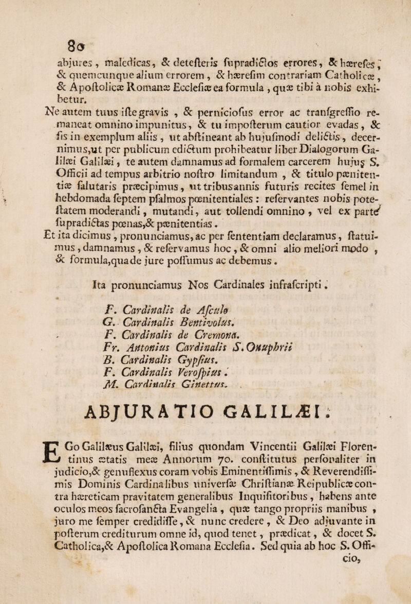 8» abjures, maledicasi & detefìerJs fupradifìos errores, & licer efes, Se quemennque alium errorem , Se haerefim contrariarci Catholic® , & Àpoftoliccc Romance Ecciefice ea formula , quee tibi à nobis exhi- betur. Ne autem tuus iftegravis , Se perniciofus error ac tranfgreflio re- maneat omnino impunitus, & tu impoflerum cautior evadas, Se fis in exemplum aliis , ut abftineant ab hujufiriodi delifhs, decer- nimiiSjUt per publicum ediftum prohibeatur liberDiaiogorum Ga- Illxi Galilei ? te autem damnamus ad formalem carcerem hu-jug S. Officii ad tempus arbitrio noftro limitandum , Se titulo pasniten- tìx faiutaris pnecipimus, ut tribusannis futuris recites femel in hebdomada feptem pfalmos poenitentiales : refervantes nobis pote- ftatem moderandi, mutandi, aut toliendi omnino * vel ex part^ fupradi6ks pcenas?& pànitentias. Et ita dicimus 9 pronunciamus* ac per fèntentiam dedaramus, ftatui- mus , damnamus 9 Se refervamus hoc , Se omni alio meliori modo , Se formula,quade jure poiìumus ac debemus. Ita pronunciamus Nos Cardinales infraferipti . F. Cardinalis de Afcuh G. Cardinalis Bentivolus. F. Cardinalis de Cremona. Fr. Antonius Cardinalis S* Onuphril B. Cardìnalis Gypjìus. jF. Cardìnalis Verofpius. M. Cardìnalis Cinettf/s„ ABJURATIO GALILEI. / EGo Galììjeus GaKlcei, filius quondam Vincenti! Galilcei Floren- tinus estatis me# Annorum 70. conllitutus perfonaliter in judicio,& genuflexus coram vobis EminentifTimis, 8e Reverendiffi- mis Dominis Cardina libus uni ver fa; Chriftian# Reipublicoecon- tra hcereticam pravi tatem generalibus Inqu ili tori bus , habens ante oculos meos facrofanfìa Evangelia , quee tango propriis mani bus f juro me fèmper credìdifle, & nunc credere 7 Se Deo adiuvante in pofterum crediturum omire id, quod tenet, prcedicat 9 Se docet S. Catholica,& Apoflolica Romana Ecclelìa. Sed quia ab hoc S. Offi*